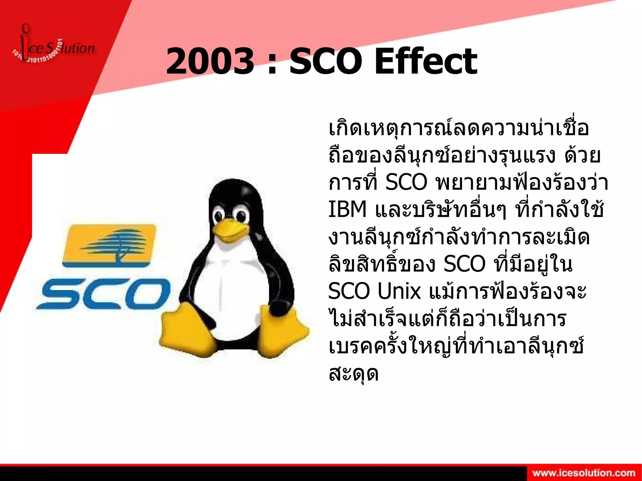 2003 : SCO Effect เกิดเหตุการณ์ลดความน่าเชื่อถือของลีนุกซ์อย่างรุนแรง ด้วยการที่  SCO  พยายามฟ้องร้องว่า  IBM  และบริษัทอื่นๆ ที่กำลังใช้งานลีนุกซ์กำลังทำการละเมิดลิขสิทธิ์ของ  SCO  ที่มีอยู่ใน  SCO Unix  แม้การฟ้องร้องจะไม่สำเร็จแต่ก็ถือว่าเป็นการเบรคครั้งใหญ่ที่ทำเอาลีนุกซ์สะดุด 