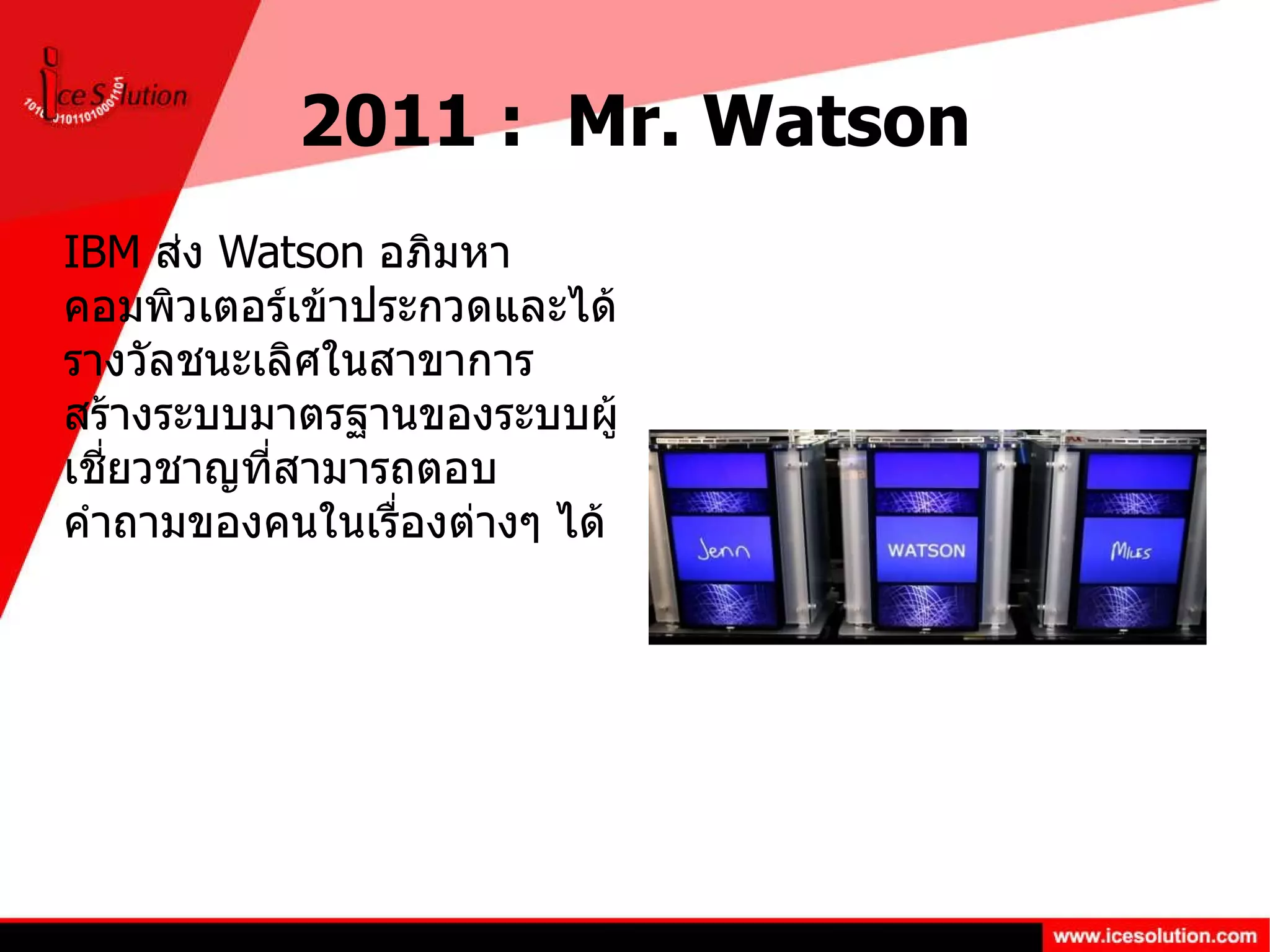 2011 :  Mr. Watson IBM  ส่ง  Watson  อภิมหาคอมพิวเตอร์เข้าประกวดและได้รางวัลชนะเลิศในสาขาการสร้างระบบมาตรฐานของระบบผู้เชี่ยวชาญที่สามารถตอบคำถามของคนในเรื่องต่างๆ ได้ 