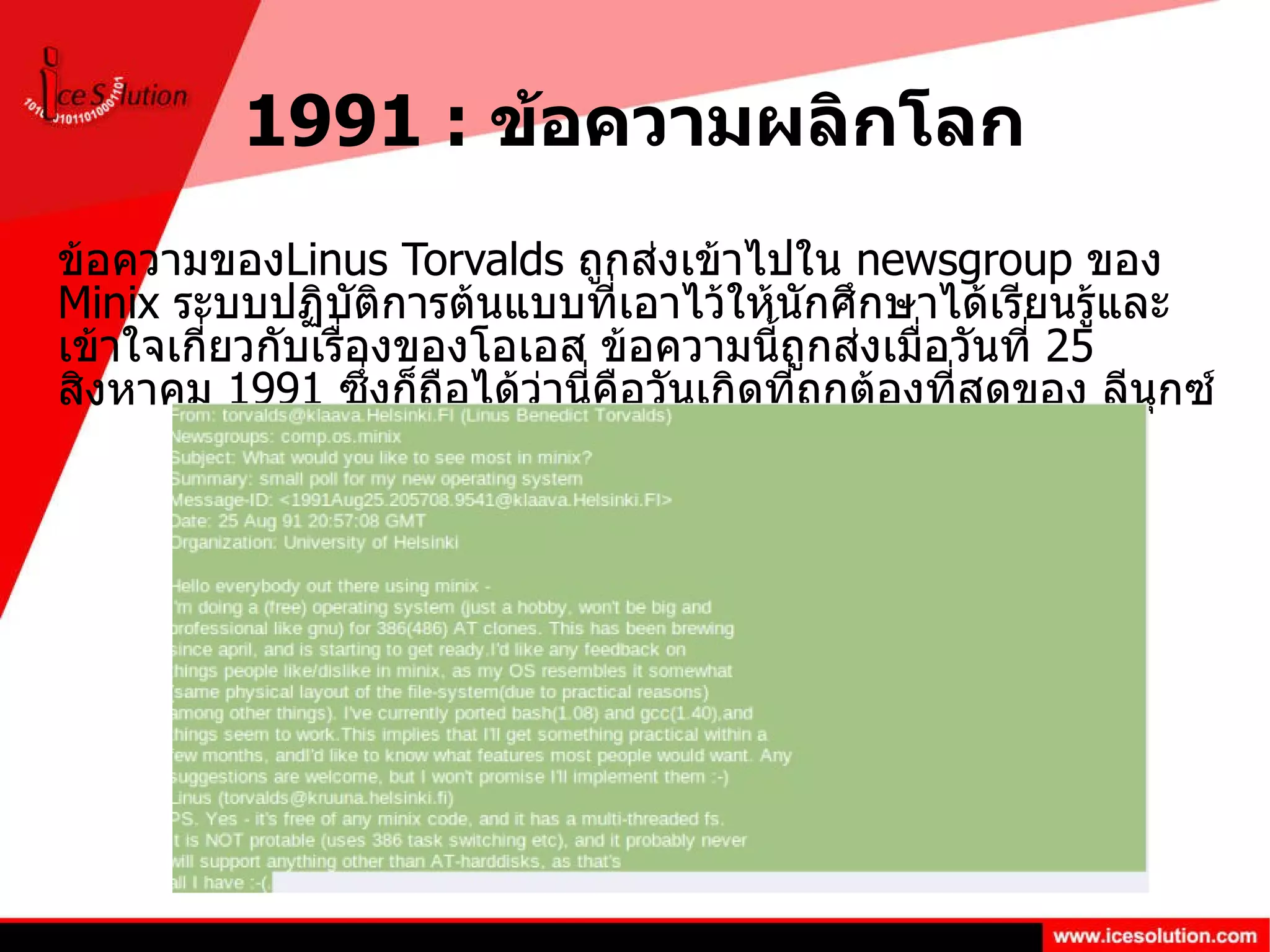 1991 :  ข้อความผลิกโลก ข้อความของ Linus Torvalds  ถูกส่งเข้าไปใน  newsgroup  ของ  Minix  ระบบปฏิบัติการต้นแบบที่เอาไว้ให้นักศึกษาได้เรียนรู้และเข้าใจเกี่ยวกับเรื่องของโอเอส ข้อความนี้ถูกส่งเมื่อวันที่  25  สิงหาคม  1991  ซึ่งก็ถือได้ว่านี่คือวันเกิดที่ถูกต้องที่สุดของ ลีนุกซ์ 