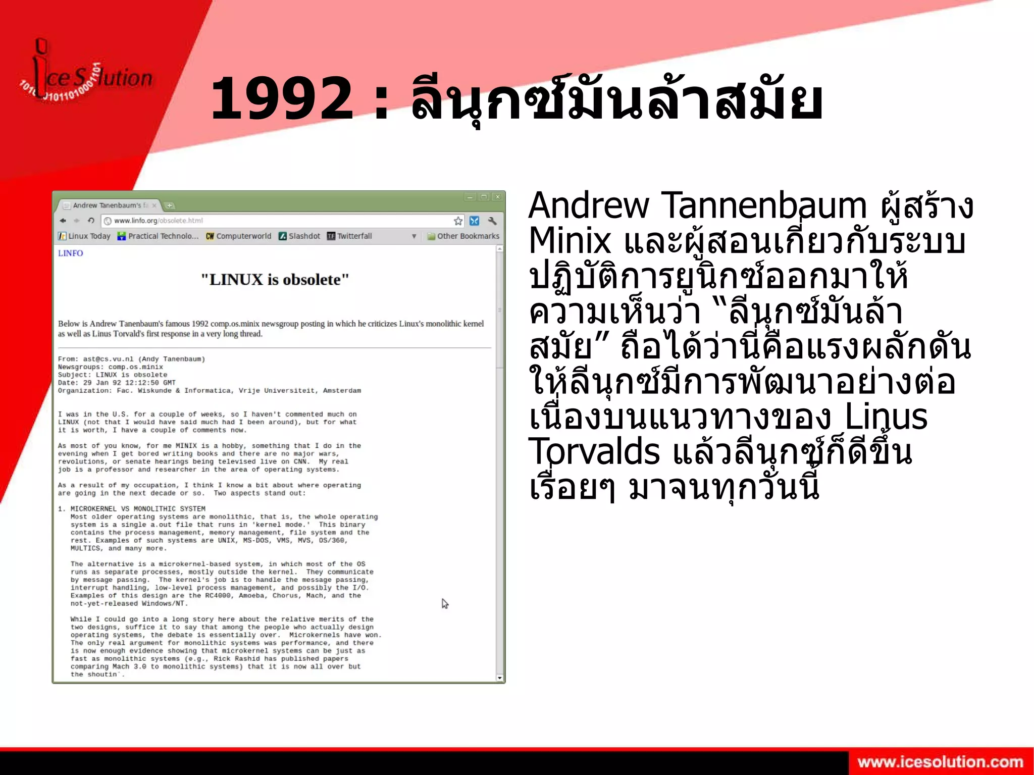1992 :  ลีนุกซ์มันล้าสมัย Andrew Tannenbaum  ผู้สร้าง  Minix  และผู้สอนเกี่ยวกับระบบปฏิบัติการยูนิกซ์ออกมาให้ความเห็นว่า “ลีนุกซ์มันล้าสมัย” ถือได้ว่านี่คือแรงผลักดันให้ลีนุกซ์มีการพัฒนาอย่างต่อเนื่องบนแนวทางของ  Linus Torvalds  แล้วลีนุกซ์ก็ดีขึ้นเรื่อยๆ มาจนทุกวันนี้ 