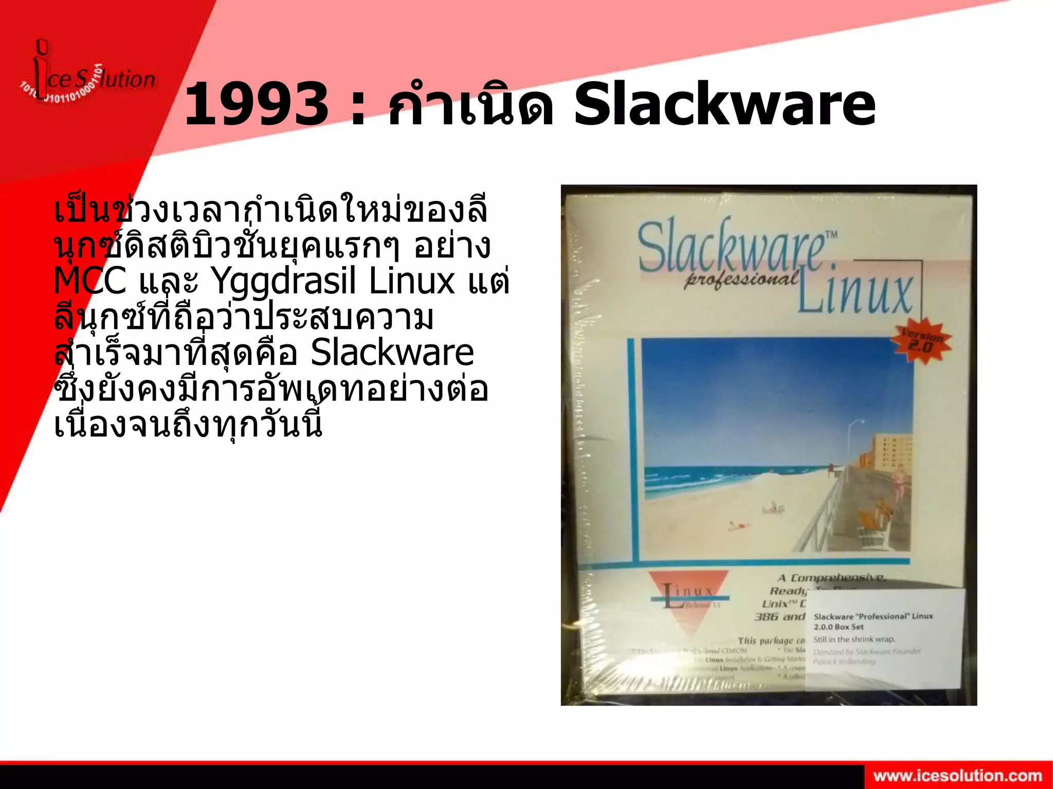 1993 :  กำเนิด  Slackware เป็นช่วงเวลากำเนิดใหม่ของลีนุกซ์ดิสติบิวชั่นยุคแรกๆ อย่าง  MCC  และ  Yggdrasil Linux  แต่ลีนุกซ์ที่ถือว่าประสบความสำเร็จมาที่สุดคือ  Slackware  ซึ่งยังคงมีการอัพเดทอย่างต่อเนื่องจนถึงทุกวันนี้  