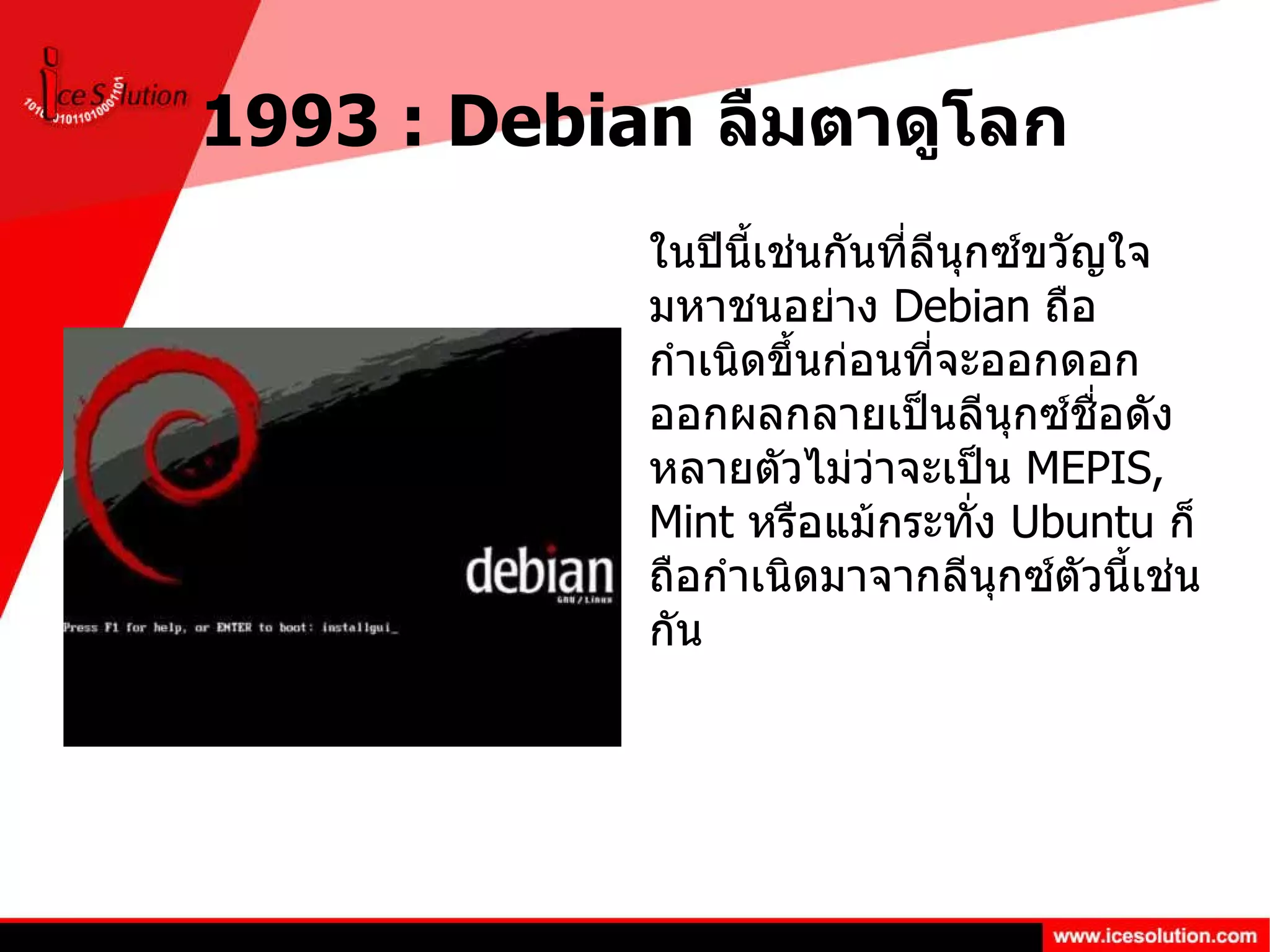 1993 : Debian  ลืมตาดูโลก ในปีนี้เช่นกันที่ลีนุกซ์ขวัญใจมหาชนอย่าง  Debian  ถือกำเนิดขึ้นก่อนที่จะออกดอกออกผลกลายเป็นลีนุกซ์ชื่อดังหลายตัวไม่ว่าจะเป็น  MEPIS, Mint  หรือแม้กระทั่ง  Ubuntu  ก็ถือกำเนิดมาจากลีนุกซ์ตัวนี้เช่นกัน 