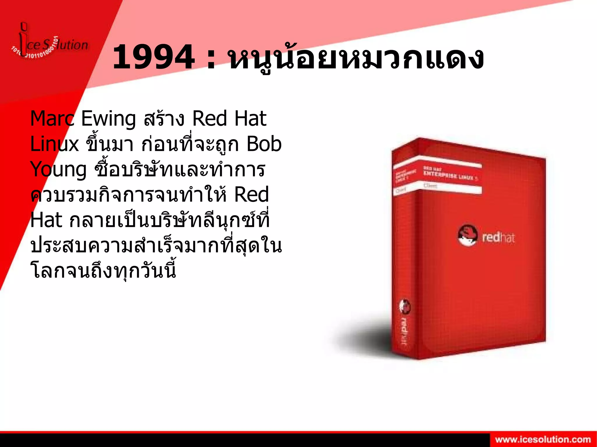 1994 :  หนูน้อยหมวกแดง Marc Ewing  สร้าง  Red Hat Linux  ขึ้นมา ก่อนที่จะถูก  Bob Young  ซื้อบริษัทและทำการควบรวมกิจการจนทำให้  Red Hat  กลายเป็นบริษัทลีนุกซ์ที่ประสบความสำเร็จมากที่สุดในโลกจนถึงทุกวันนี้ 