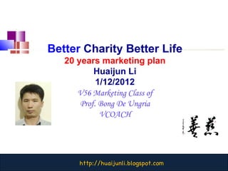 Better   Charity Better Life 20 years marketing plan Huaijun Li 1/12/2012 V56 Marketing Class of Prof. Bong De Ungria VCOACH 