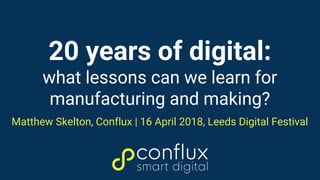 20 years of digital:
what lessons can we learn for
manufacturing and making?
Matthew Skelton, Conflux | 16 April 2018, Leeds Digital Festival
 