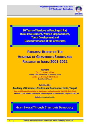 Progress Report of AGRASRI : 2001-2021
20th Anniversary Celebrations
2001-2021
1 Academy of Grassroots Studies and Research of India (AGRASRI), Tirupati, AP
20 Years of Services in Panchayati Raj,
Rural Development, Women Empowerment,
Youth Development and
Good Governance at the Grassroots
PROGRESS REPORT OF THE
ACADEMY OF GRASSROOTS STUDIES AND
RESEARCH OF INDIA: 2001-2021
FOUNDERS
DR. D. SUNDAR RAM
Formerly ICSSR Senior Fellow, SV University, Tirupati
MRS. D. BHARATHI SUNDAR
Social Activist, Tirupati
Published by:
Academy of Grassroots Studies and Research of India, Tirupati
[ Grant-in-Aid Research Organisation for Maintenance and Development by the ICSSR, Govt. of India ]
# Plot No.11, Sri Venkata Sai Nilayam, Thummalagunta, SV University PO, Tirupati-517502, AP
Website: www.agrasri.org.in
Gram Swaraj Through Grassroots Democracy
 