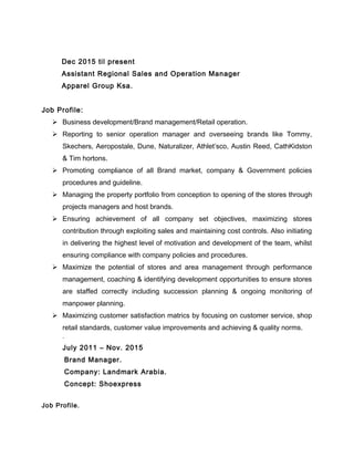 Dec 2015 til present
Assistant Regional Sales and Operation Manager
Apparel Group Ksa.
Job Profile:
 Business development/Brand management/Retail operation.
 Reporting to senior operation manager and overseeing brands like Tommy,
Skechers, Aeropostale, Dune, Naturalizer, Athlet’sco, Austin Reed, CathKidston
& Tim hortons.
 Promoting compliance of all Brand market, company & Government policies
procedures and guideline.
 Managing the property portfolio from conception to opening of the stores through
projects managers and host brands.
 Ensuring achievement of all company set objectives, maximizing stores
contribution through exploiting sales and maintaining cost controls. Also initiating
in delivering the highest level of motivation and development of the team, whilst
ensuring compliance with company policies and procedures.
 Maximize the potential of stores and area management through performance
management, coaching & identifying development opportunities to ensure stores
are staffed correctly including succession planning & ongoing monitoring of
manpower planning.
 Maximizing customer satisfaction matrics by focusing on customer service, shop
retail standards, customer value improvements and achieving & quality norms.
.
July 2011 – Nov. 2015
Brand Manager.
Company: Landmark Arabia.
Concept: Shoexpress
Job Profile.
 