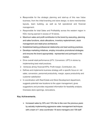  Responsible for the strategic planning and start-up of this new Value
business, from the initial branding and store design, to store merchandise
layouts, team building, as well as full operational and financial
management.
 Responsible for total Sales and Profitability across the western region in
KSA, having opened in excess of 18 stores.
 Maximum sales and profit contribution to the brand by executing, planning
and sales functions, stock allocations, inventory replenishment, stock
management and retail price architecture.
 Established lasting professional relationship and best working practices.
 Develops marketing initiatives, employ innovative promotional strategies
and ensures the brand appropriately represented and portrayed in the
market..
 Drive overall retail performance (ATV, Conversion, UPT) in stores by
implementing best retail practices.
 Achieves all key financial KPIs: Profit margin, Contribution, etc.
 Defines and implements business strategy with a specific focus on: net
sales, conversion, personnel productivity, margin, space productivity and
customer satisfaction
 In coordination with Real Estate and Store Development department,
suggests potential new locations to the upper management, gives
suggestions and provides requested information for feasibility analysis.
Oversees store openings, renovations.
Key Achievements.
 Increased sales by 30% and 15% like to like over the previous years
by astutely implementing aggressive sales management techniques
with a team of 1 area coordinator 18 store managers and 109 staff
 