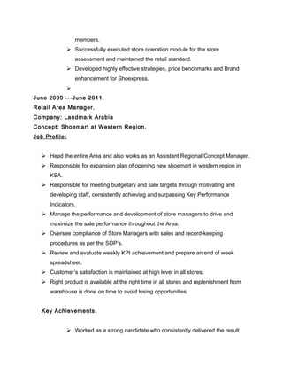 members.
 Successfully executed store operation module for the store
assessment and maintained the retail standard.
 Developed highly effective strategies, price benchmarks and Brand
enhancement for Shoexpress.

June 2009 ---June 2011.
Retail Area Manager.
Company: Landmark Arabia
Concept: Shoemart at Western Region.
Job Profile:
 Head the entire Area and also works as an Assistant Regional Concept Manager.
 Responsible for expansion plan of opening new shoemart in western region in
KSA.
 Responsible for meeting budgetary and sale targets through motivating and
developing staff, consistently achieving and surpassing Key Performance
Indicators.
 Manage the performance and development of store managers to drive and
maximize the sale performance throughout the Area.
 Oversee compliance of Store Managers with sales and record-keeping
procedures as per the SOP’s.
 Review and evaluate weekly KPI achievement and prepare an end of week
spreadsheet.
 Customer’s satisfaction is maintained at high level in all stores.
 Right product is available at the right time in all stores and replenishment from
warehouse is done on time to avoid losing opportunities.
Key Achievements.
 Worked as a strong candidate who consistently delivered the result
 