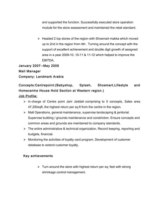 and supported the function. Successfully executed store operation
module for the store assessment and maintained the retail standard.
 Headed 2 top stores of the region with Shoemart makka which moved
up to 2nd in the region from 4th . Turning around the concept with the
support of excellent achievement and double digit growth of assigned
area in a year 2009-10 ,10-11 & 11-12 which helped to improve the
EBITDA.
January 2007--May 2009
Mall Manager
Company: Landmark Arabia
Concepts:Centrepoint:(Babyshop, Splash, Shoemart,Lifestyle and
Homecentre House Hold Section at Western region.)
Job Profile:
 In charge of Centre point Jarir Jeddah comprising to 5 concepts, Sales area
47,200sqft, the highest return per sq.ft from the centre in the region.
 Mall Operations, general maintenance, supervise landscaping & janitorial.
Supervise building / grounds maintenance and constriction. Ensure concepts and
common areas and grounds are maintained to company standards.
 The entire administrative & technical organization, Record keeping, reporting and
budgets, financial.
 Monitoring the activities of loyalty card program, Development of customer
database to extend customer loyalty.
Key achievements
 Turn around the store with highest return per sq; feet with strong
shrinkage control management.
 