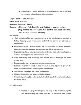  Renovation of the mall being the most challenging job which completed
on 4 phases without disturbing the operation
August 2003 --- January 2007.
Retail Store Manager
Company: Landmark Arabia
Concept : Shoemart Jarir,Corniche and Haddab at western region.
(Aug 2003 to Oct. 2004 Jarir, Nov 2004 to Sept 2005 Corniche,
Oct 2005 to Jan 2007 Haddab)
Job Profile
 Daily operation of the store overseeing that all the standards and practices on
Retail, Stocking, Visual merchandise and Customer service are adhered and
implemented.
 Analyzes on regular basis parameters like -Top line sales, No of bills generated,
average transaction, sales per sqft stock turns and inventory turnover.
 Repositioning of slow moving merchandise and rotate stock within retail space to
increase visual appeal and customer touch point.
 Sales forecasting and profitability and ensure product shrinkage are within
agreed limits.
 Encourages the team for customer service par excellence.
 Estimates inventory required on sale trends, lead time required to procure the
same, customer feedback on appropriate merchandise.
 Staff training, motivation and career development.
 Working of deadlines and always is highly motivated.
 Consistently achieved the sales budgets for all stores which were handling during
the above tenure.
Key achievement
 Worked as a project in charge by providing all the installation, logistic,
and merchandising for a new store set up which has been opened
 