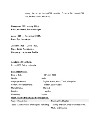 during the above tenure.(SM Jarir,SM Corniche,SM Haddab,SM
Taif,SM Makka and Bata Aziz).
November 2001 -- July 2003.
Role: Assistant Store Manager.
June 1997 --- November 2001.
Role: Dpt In charge.
January 1996 -- June 1997.
Role: Sales Associates.
Company: Landmark Arabia
Academic Creentials.
B.com 1989 Calicut University
Personal Profile:
Date of Birth: 02
nd
April 1969
Gender: Male
Language Known: English, Arabic, Hindi, Tamil, Malayalam.
Current Place of domicile: Jeddah, Saudi Arabia
Marital Status: Married
Religion: Muslim
Nationality: Indian
Work related training and certification.
Year Description Training / Certification
2015 Lead Advance Training and work shop Training and work shop conducted by Mr.
Mark. and Sabrina
 