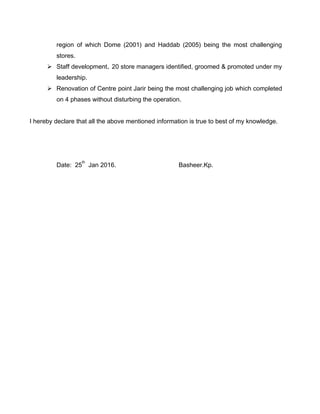 region of which Dome (2001) and Haddab (2005) being the most challenging
stores.
 Staff development. 20 store managers identified, groomed & promoted under my
leadership.
 Renovation of Centre point Jarir being the most challenging job which completed
on 4 phases without disturbing the operation.
I hereby declare that all the above mentioned information is true to best of my knowledge.
Date: 25
th
Jan 2016. Basheer.Kp.
 