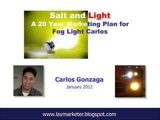 Salt and Light
A 20 Year Marketing Plan for
      Fog Light Carlos




       Carlos Gonzaga
           January 2012




   www.laymarketer.blogspot.com
 