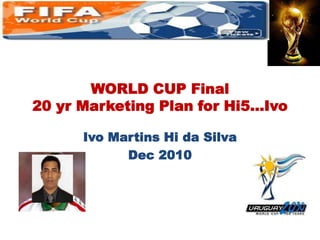 WORLD CUP Final 20 yr Marketing Plan for Hi5…Ivo Ivo Martins Hi da Silva Dec 2010  