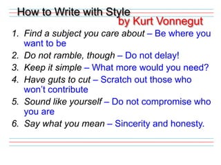 How to Write with Style by Kurt VonnegutFind a subject you care about – Be where you want to beDo not ramble, though – Do not delay!Keep it simple – What more would you need?Have guts to cut – Scratch out those who won’t contributeSound like yourself – Do not compromise who you areSay what you mean – Sincerity and honesty.