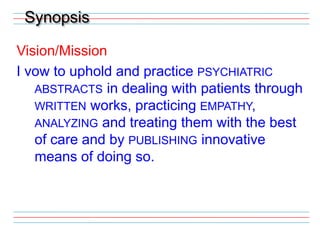 SynopsisVision/MissionI vow to uphold and practice psychiatric abstracts in dealing with patients through written works, practicing empathy, analyzing and treating them with the best of care and by publishing innovative means of doing so.