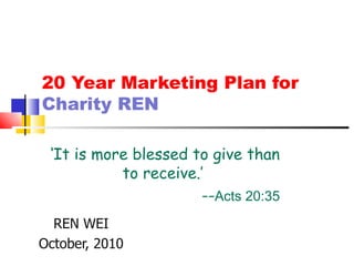 20 Year Marketing Plan for  Charity REN REN WEI October, 2010 ‘ It is more blessed to give than to receive.’  -- Acts 20:35 