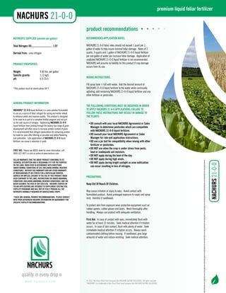 NUTRIENTS SUPPLIED (pounds per gallon): 
Total Nitrogen (N)................................ 1.97 
Derived from: urea nitrogen 
PRODUCT PROPERTIES: 
Weight: 9.40 lbs. per gallon 
Specific gravity: 1.13 kg/L 
pH: 6.5-10.5 
*This product must be stored above 50o F 
GENERAL PRODUCT INFORMATION: 
NACHURS® 21-0-0 liquid fertilizer is a urea solution formulated 
to use as a source of foliar nitrogen for spring and winter wheat 
to enhance yields and improve quality. This product is designed 
to be used as a part of a complete fertility program and not just 
as the sole source of nitrogen. Topdressing NACHURS 21-0-0 
liquid fertilizer from jointing through the watery ripe stage of grain 
development will often serve to increase protein content of grain. 
It is recommended that nitrogen applications for enhancing protein 
be made as soon after tillering as possible and before flowering 
and pollination. Late applications of NACHURS 21-0-0 liquid 
fertilizer can cause a reduction in yield. 
FIRST AID: Please see MSDS sheet for more information, call 
(800) 622-4877 or visit us online at www.nachurs.com. 
SELLER WARRANTS THAT THE ABOVE PRODUCT CONFORMS TO ITS 
CHEMICAL DESCRIPTION AND IS REASONABLY FIT FOR THE PURPOSE 
ON THE LABEL WHEN USED IN ACCORDANCE WITH DIRECTIONS 
UNDER NORMAL CONDITIONS OF USE (INCLUDING NORMAL WEATHER 
CONDITIONS). NEITHER THIS WARRANTY NOR ANY OTHER WARRANTY 
OF MERCHANTABILITY OR FITNESS FOR A PARTICULAR PURPOSE, 
EXPRESS OR IMPLIED, EXTENDS TO THE USE OF THIS PRODUCT WHEN 
USED CONTRARY TO THE LABEL INSTRUCTIONS OR UNDER ABNORMAL 
CONDITIONS (INCLUDING ABNORMAL WEATHER CONDITIONS), AND THE 
BUYER ASSUMES THE RISK OF ANY SUCH USE. NACHURS STARTER OR 
FOLIAR APPLICATIONS ARE INTENDED TO SUPPLEMENT EXISTING SOIL 
FERTILITY PROGRAMS AND WILL NOT BY ITSELF PROVIDE ALL THE 
NUTRIENTS NORMALLY REQUIRED BY AGRICULTURAL CROPS. 
*These are general product recommendations. Please consult 
with your authorized NACHURS distributor or agronomist for 
specific fertility recommendations. 
product recommendations • • • • • 
RECOMMENDED APPLICATION RATES: 
NACHURS 21-0-0 foliar rates should not exceed 1 quart per 1 
gallon of water to help insure minimal foliar damage. Rates of 2 
quarts, 3 quarts and 1 gallon of NACHURS 21-0-0 liquid fertilizer 
per one gallon of water can increase foliar damage. Application of 
undiluted NACHURS 21-0-0 liquid fertilizer is not recommended. 
NACHURS will assume no liability for this product if crop damage 
occurs from its use. 
MIXING INSTRUCTIONS: 
Fill spray tank ½ full with water. Add the desired amount of 
NACHURS 21-0-0 liquid fertilizer to the water while continually 
agitating, add remaining NACHURS 21-0-0 liquid fertilizer and any 
other fertilizer or pesticides. 
THE FOLLOWING CONDITIONS MUST BE OBSERVED IN ORDER 
TO APPLY NACHURS 21-0-0 APPLICATIONS. FAILURE TO 
FOLLOW THESE INSTRUCTIONS MAY RESULT IN DAMAGE TO 
THE PLANTS: 
• DO consult with your local NACHURS Agronomist or Sales 
Manager to determine pesticides which are compatible 
with NACHURS 21-0-0 liquid fertilizer. 
• DO consult your local NACHURS Agronomist or Sales 
Manager for rate and application instructions. 
• DO use a jar test for compatibility when mixing with other 
fertilizer or pesticides. 
• DO NOT use when the crop is under stress from pests, 
heat or inadequate soil moisture. 
• DO NOT apply during the heat of the day. 
• DO NOT apply during high winds. 
• DO NOT apply during bright sunlight as urea volitization 
can occur resulting in loss of nitrogen. 
PRECAUTIONS: 
Keep Out Of Reach Of Children. 
May cause irritation or injury to eyes. Avoid contact with 
formulated product. Avoid prolonged exposure to vapor and spray 
mist. Harmful if swallowed. 
To protect skin from exposure wear protective equipment such as 
rubber aprons, rubber gloves and boots. Wash thoroughly after 
handling. Always use product with adequate ventilation. 
First Aid: In case of contact with eyes, immediately flush with 
water for at least 15 minutes. Seek medical attention if irritation 
occurs. In case of skin contact, flush with plenty of water. Seek 
immediate medical attention if irritation occurs. Always wash 
contaminated clothing before reusing. If swallowed, give large 
amounts of water and induce vomiting. Seek medical attention. 
www. n a c h u r s . c o m 
premium liquid foliar fertilizer 
© 2012. Na-Churs Plant Food Company dba NACHURS ALPINE SOLUTIONS. All rights reserved. 
“NACHURS” is a trademark of Na-Churs Plant Food Company dba NACHURS ALPINE SOLUTIONS. 
NNACAHUCRHS URS 21-0-0 
NNACAHUCRHS URS 21-0-0 
