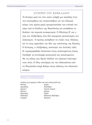 Άσκηση αυτοαξιολόγησης
Συνδέστε με μια γραμμή τις λέξεις που έχουν σχέση μεταξύ τους.
Φίλιππος	Κύπρος
Δημοσθένης	Αλεξάνδρεια
Δαρείος Γ´	 Γρανικός ποταμός
Αίγυπτος	ρήτορας
Αριστοτέλης	Περσία
Αλέξανδρος	 διδάσκαλος Αλέξανδρου
Ευαγόρας	Χαιρώνεια
106
Η Αναπτυξη Τησ Μακεδονιασ Κεφαλαιο 7
ΣΥΝΟΨΗ ΤΟΥ ΚΕΦΑΛΑΙΟΥ
Το δεύτερο μισό του 4ου αιώνα υπήρξε μια περίοδος έντο-
νων αναταράξεων και ανακατατάξεων για τον ελληνικό
κόσμο, που πρώτη φορά πραγματοποίησε την ενότητά του
γύρω από το βασίλειο της Μακεδονίας και κατόρθωσε να
διαλύσει την περσική αυτοκρατορία. Ο Φίλιππος Β΄ και ο
γιος του Αλέξανδρος είναι δύο κορυφαίες φυσιογνωμίες του
ελληνισμού. Ο πρώτος κατόρθωσε να ενώσει τους Έλληνες
και να τους εμφυσήσει την ιδέα της ταπείνωσης της Περσίας.
Ο δεύτερος, ο Αλέξανδρος, κατέκτησε την Ανατολή, αλλά
δε συμπεριφέρθηκε δεσποτικά στους κατακτημένους λαούς.
Επεδίωξε τη συνύπαρξη κατακτητών και κατακτημένων.
Με τις πόλεις που ίδρυσε διέδωσε τον ελληνικό πολιτισμό
στην Ασία. Ο ίδιος επανέφερε και την ελληνικότατη από
τη Μυκηναϊκή εποχή Κύπρο στους κόλπους του ελληνικού
κόσμου.
 