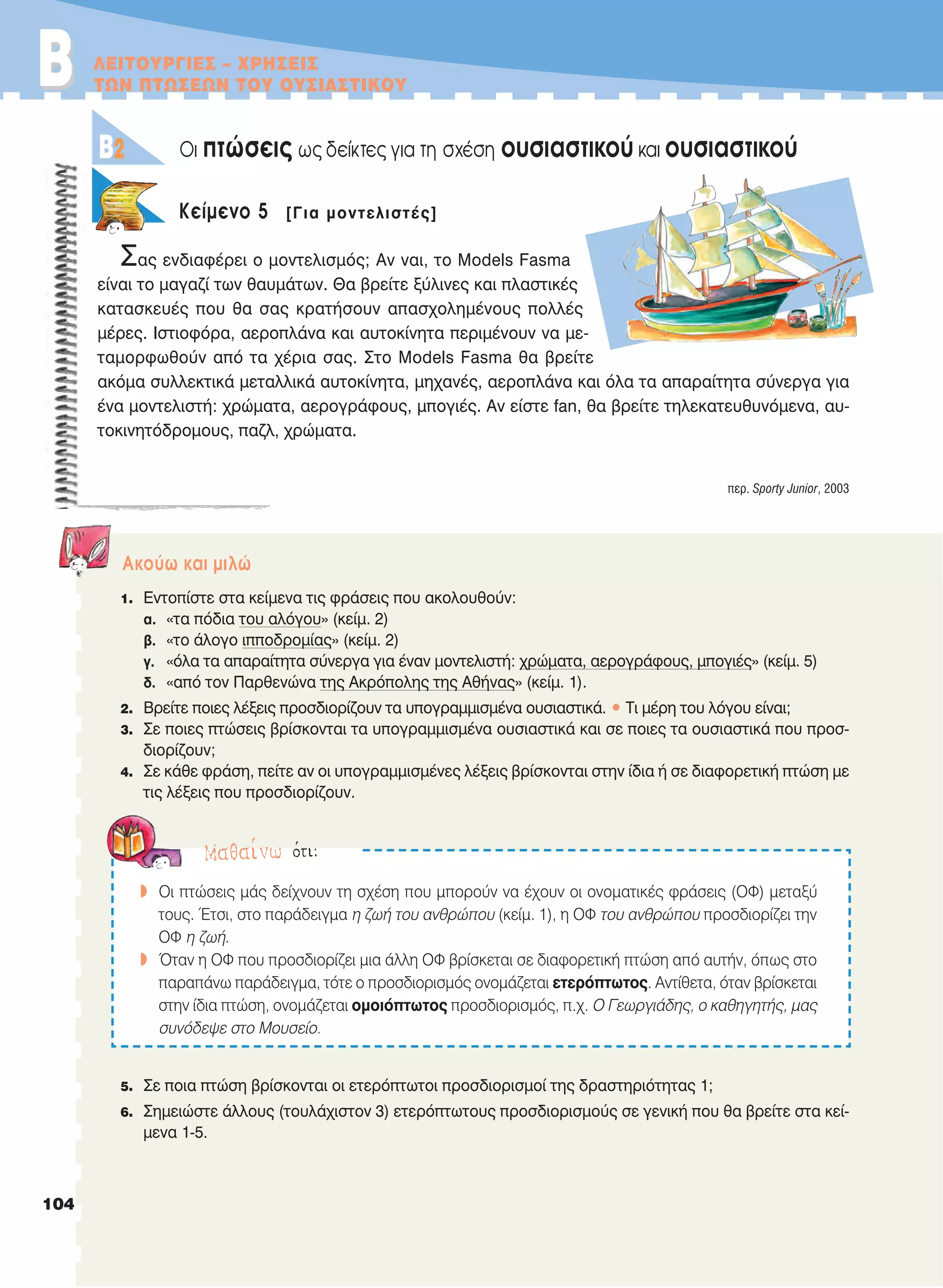 ΛΕΙΤΟΥΡΓΙΕΣ – ΧΡΗΣΕΙΣ
ΤΩΝ ΠΤΩΣΕΩΝ ΤΟΥ ΟΥΣΙΑΣΤΙΚΟΥ
Oι πτώσεις ως δείκτες για τη σχέση ουσιαστικού και ουσιαστικού
Kείμενο 5 [Για μοντελιστές]
Σας ενδιαφέρει ο μοντελισμός; Αν ναι, το Models Fasma
είναι το μαγαζί των θαυμάτων. Θα βρείτε ξύλινες και πλαστικές
κατασκευές που θα σας κρατήσουν απασχολημένους πολλές
μέρες. Ιστιοφόρα, αεροπλάνα και αυτοκίνητα περιμένουν να με-
ταμορφωθούν από τα χέρια σας. Στο Models Fasma θα βρείτε
ακόμα συλλεκτικά μεταλλικά αυτοκίνητα, μηχανές, αεροπλάνα και όλα τα απαραίτητα σύνεργα για
ένα μοντελιστή: χρώματα, αερογράφους, μπογιές. Αν είστε fan, θα βρείτε τηλεκατευθυνόμενα, αυ-
τοκινητόδρομους, παζλ, χρώματα.
περ. Sporty Junior, 2003
Aκούω και μιλώ
1. Εντοπίστε στα κείμενα τις φράσεις που ακολουθούν:
α. «τα πόδια του αλόγου» (κείμ. 2)
β. «το άλογο ιπποδρομίας» (κείμ. 2)
γ. «όλα τα απαραίτητα σύνεργα για έναν μοντελιστή: χρώματα, αερογράφους, μπογιές» (κείμ. 5)
δ. «από τον Παρθενώνα της Ακρόπολης της Αθήνας» (κείμ. 1).
2. Βρείτε ποιες λέξεις προσδιορίζουν τα υπογραμμισμένα ουσιαστικά. • Τι μέρη του λόγου είναι;
3. Σε ποιες πτώσεις βρίσκονται τα υπογραμμισμένα ουσιαστικά και σε ποιες τα ουσιαστικά που προσ-
διορίζουν;
4. Σε κάθε φράση, πείτε αν οι υπογραμμισμένες λέξεις βρίσκονται στην ίδια ή σε διαφορετική πτώση με
τις λέξεις που προσδιορίζουν.
5. Σε ποια πτώση βρίσκονται οι ετερόπτωτοι προσδιορισμοί της δραστηριότητας 1;
6. Σημειώστε άλλους (τουλάχιστον 3) ετερόπτωτους προσδιορισμούς σε γενική που θα βρείτε στα κεί-
μενα 1-5.
B2
BB
Mαθαίνω ότι:
w Oι πτώσεις μάς δείχνουν τη σχέση που μπορούν να έχουν οι ονοματικές φράσεις (OΦ) μεταξύ
τους. Έτσι, στο παράδειγμα η ζωή του ανθρώπου (κείμ. 1), η OΦ του ανθρώπου προσδιορίζει την
OΦ η ζωή.
w Όταν η OΦ που προσδιορίζει μια άλλη OΦ βρίσκεται σε διαφορετική πτώση από αυτήν, όπως στο
παραπάνω παράδειγμα, τότε ο προσδιορισμός ονομάζεται ετερόπτωτος. Αντίθετα, όταν βρίσκεται
στην ίδια πτώση, ονομάζεται ομοιόπτωτος προσδιορισμός, π.χ. O Γεωργιάδης, ο καθηγητής, μας
συνόδεψε στο Μουσείο.
104
21-0032_NEOELL_GLWSSA_A_GYM_Layout 1 1/28/13 6:33 PM Page 104
 
