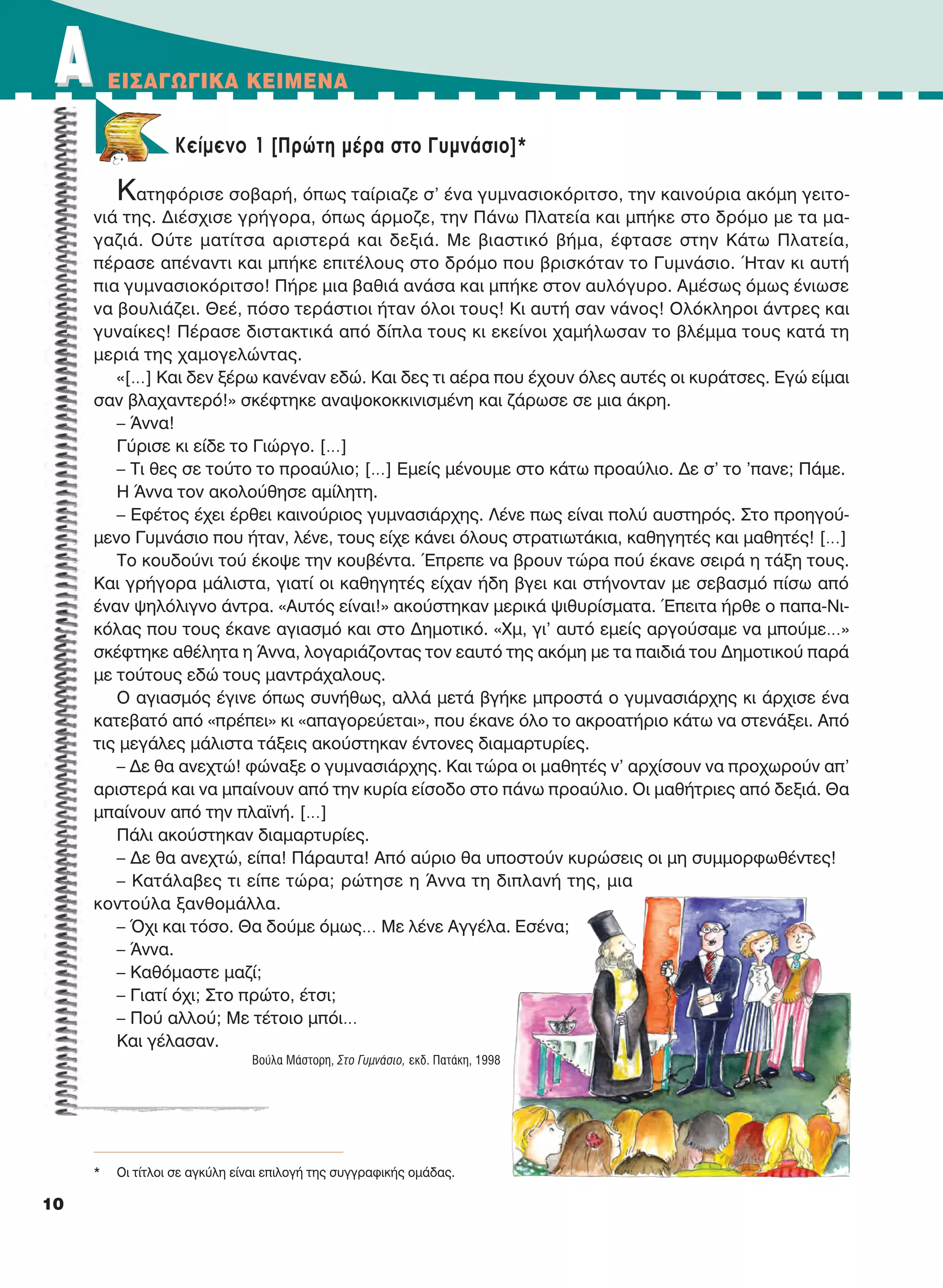 Kείμενο 1 [Πρώτη μέρα στο Γυμνάσιο]*
Κατηφόρισε σοβαρή, όπως ταίριαζε σ’ ένα γυμνασιοκόριτσο, την καινούρια ακόμη γειτο-
νιά της. Διέσχισε γρήγορα, όπως άρμοζε, την Πάνω Πλατεία και μπήκε στο δρόμο με τα μα-
γαζιά. Ούτε ματίτσα αριστερά και δεξιά. Με βιαστικό βήμα, έφτασε στην Κάτω Πλατεία,
πέρασε απέναντι και μπήκε επιτέλους στο δρόμο που βρισκόταν το Γυμνάσιο. Ήταν κι αυτή
πια γυμνασιοκόριτσο! Πήρε μια βαθιά ανάσα και μπήκε στον αυλόγυρο. Αμέσως όμως ένιωσε
να βουλιάζει. Θεέ, πόσο τεράστιοι ήταν όλοι τους! Κι αυτή σαν νάνος! Ολόκληροι άντρες και
γυναίκες! Πέρασε διστακτικά από δίπλα τους κι εκείνοι χαμήλωσαν το βλέμμα τους κατά τη
μεριά της χαμογελώντας.
«[…] Και δεν ξέρω κανέναν εδώ. Και δες τι αέρα που έχουν όλες αυτές οι κυράτσες. Εγώ είμαι
σαν βλαχαντερό!» σκέφτηκε αναψοκοκκινισμένη και ζάρωσε σε μια άκρη.
– Άννα!
Γύρισε κι είδε το Γιώργο. […]
– Tι θες σε τούτο το προαύλιο; […] Eμείς μένουμε στο κάτω προαύλιο. Δε σ’ το ’πανε; Πάμε.
Η Άννα τον ακολούθησε αμίλητη.
– Εφέτος έχει έρθει καινούριος γυμνασιάρχης. Λένε πως είναι πολύ αυστηρός. Στο προηγού-
μενο Γυμνάσιο που ήταν, λένε, τους είχε κάνει όλους στρατιωτάκια, καθηγητές και μαθητές! […]
Το κουδούνι τού έκοψε την κουβέντα. Έπρεπε να βρουν τώρα πού έκανε σειρά η τάξη τους.
Και γρήγορα μάλιστα, γιατί οι καθηγητές είχαν ήδη βγει και στήνονταν με σεβασμό πίσω από
έναν ψηλόλιγνο άντρα. «Αυτός είναι!» ακούστηκαν μερικά ψιθυρίσματα. Έπειτα ήρθε ο παπα-Νι-
κόλας που τους έκανε αγιασμό και στο Δημοτικό. «Χμ, γι’ αυτό εμείς αργούσαμε να μπούμε…»
σκέφτηκε αθέλητα η Άννα, λογαριάζοντας τον εαυτό της ακόμη με τα παιδιά του Δημοτικού παρά
με τούτους εδώ τους μαντράχαλους.
Ο αγιασμός έγινε όπως συνήθως, αλλά μετά βγήκε μπροστά ο γυμνασιάρχης κι άρχισε ένα
κατεβατό από «πρέπει» κι «απαγορεύεται», που έκανε όλο το ακροατήριο κάτω να στενάξει. Από
τις μεγάλες μάλιστα τάξεις ακούστηκαν έντονες διαμαρτυρίες.
– Δε θα ανεχτώ! φώναξε ο γυμνασιάρχης. Και τώρα οι μαθητές ν’ αρχίσουν να προχωρούν απ’
αριστερά και να μπαίνουν από την κυρία είσοδο στο πάνω προαύλιο. Οι μαθήτριες από δεξιά. Θα
μπαίνουν από την πλαϊνή. […]
Πάλι ακούστηκαν διαμαρτυρίες.
– Δε θα ανεχτώ, είπα! Πάραυτα! Από αύριο θα υποστούν κυρώσεις οι μη συμμορφωθέντες!
– Κατάλαβες τι είπε τώρα; ρώτησε η Άννα τη διπλανή της, μια
κοντούλα ξανθομάλλα.
– Όχι και τόσο. Θα δούμε όμως… Με λένε Αγγέλα. Εσένα;
– Άννα.
– Καθόμαστε μαζί;
– Γιατί όχι; Στο πρώτο, έτσι;
– Πού αλλού; Με τέτοιο μπόι…
Και γέλασαν.
Βούλα Μάστορη, Στο Γυμνάσιο, εκδ. Πατάκη, 1998
AA EIΣAΓΩΓIKA KEIMENA
10
* Oι τίτλοι σε αγκύλη είναι επιλογή της συγγραφικής ομάδας.
21-0032_NEOELL_GLWSSA_A_GYM_Layout 1 1/28/13 6:32 PM Page 10
 