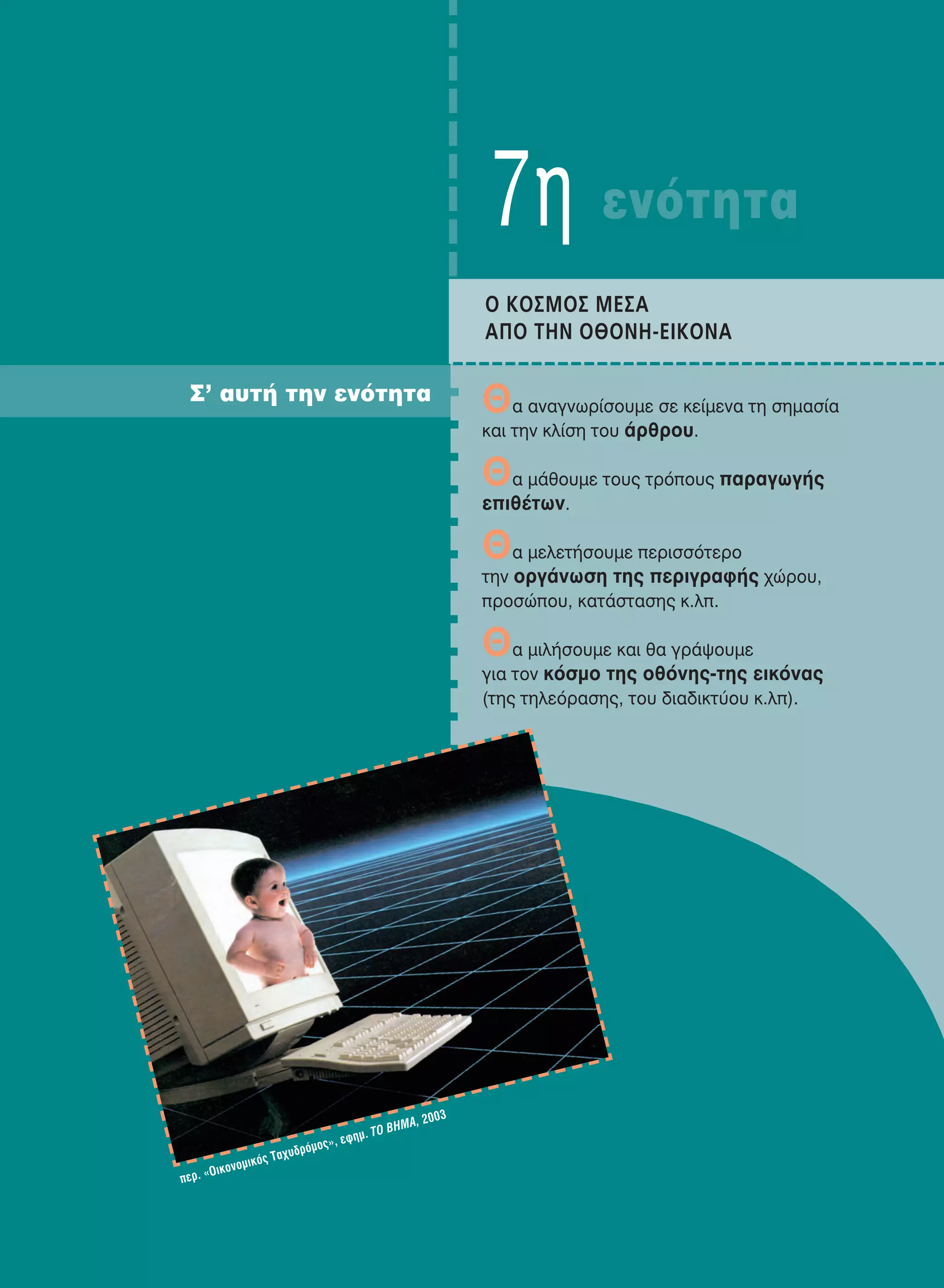 7η ενότητα
O KOΣMOΣ MEΣA
AΠO THN OθONH-EIKONA
Θα αναγνωρίσουμε σε κείμενα τη σημασία
και την κλίση του άρθρου.
Θα μάθουμε τους τρόπους παραγωγής
επιθέτων.
Θα μελετήσουμε περισσότερο
την οργάνωση της περιγραφής χώρου,
προσώπου, κατάστασης κ.λπ.
Θα μιλήσουμε και θα γράψουμε
για τον κόσμο της οθόνης-της εικόνας
(της τηλεόρασης, του διαδικτύου κ.λπ).
Σ’ αυτή την ενότητα
περ. «Oικονομικός Ταχυδρόμος», εφημ. ΤO ΒΗΜΑ, 2003
21-0032_NEOELL_GLWSSA_A_GYM_Layout 1 1/28/13 6:34 PM Page 111
 