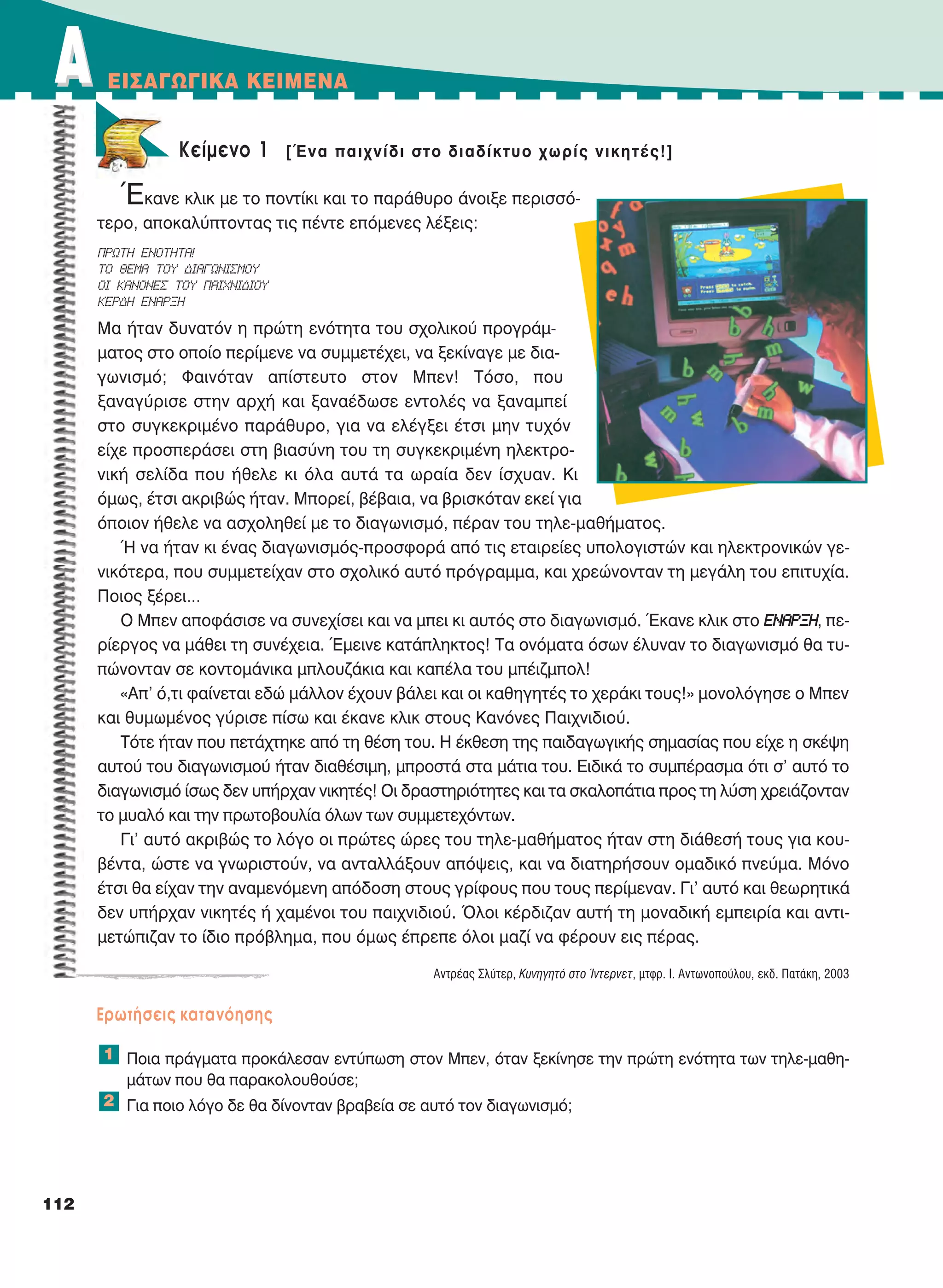 112
AA EIΣAΓΩΓIKA KEIMENA
Kείμενο 1 [Ένα παιχνίδι στο διαδίκτυο χωρίς νικητές!]
Έκανε κλικ με το ποντίκι και το παράθυρο άνοιξε περισσό-
τερο, αποκαλύπτοντας τις πέντε επόμενες λέξεις:
Μα ήταν δυνατόν η πρώτη ενότητα του σχολικού προγράμ-
ματος στο οποίο περίμενε να συμμετέχει, να ξεκίναγε με δια-
γωνισμό; Φαινόταν απίστευτο στον Μπεν! Τόσο, που
ξαναγύρισε στην αρχή και ξαναέδωσε εντολές να ξαναμπεί
στο συγκεκριμένο παράθυρο, για να ελέγξει έτσι μην τυχόν
είχε προσπεράσει στη βιασύνη του τη συγκεκριμένη ηλεκτρο-
νική σελίδα που ήθελε κι όλα αυτά τα ωραία δεν ίσχυαν. Κι
όμως, έτσι ακριβώς ήταν. Μπορεί, βέβαια, να βρισκόταν εκεί για
όποιον ήθελε να ασχοληθεί με το διαγωνισμό, πέραν του τηλε-μαθήματος.
Ή να ήταν κι ένας διαγωνισμός-προσφορά από τις εταιρείες υπολογιστών και ηλεκτρονικών γε-
νικότερα, που συμμετείχαν στο σχολικό αυτό πρόγραμμα, και χρεώνονταν τη μεγάλη του επιτυχία.
Ποιος ξέρει…
Ο Μπεν αποφάσισε να συνεχίσει και να μπει κι αυτός στο διαγωνισμό. Έκανε κλικ στο ΕΝΑΡΞΗ, πε-
ρίεργος να μάθει τη συνέχεια. Έμεινε κατάπληκτος! Τα ονόματα όσων έλυναν το διαγωνισμό θα τυ-
πώνονταν σε κοντομάνικα μπλουζάκια και καπέλα του μπέιζμπολ!
«Απ' ό,τι φαίνεται εδώ μάλλον έχουν βάλει και οι καθηγητές το χεράκι τους!» μονολόγησε ο Μπεν
και θυμωμένος γύρισε πίσω και έκανε κλικ στους Κανόνες Παιχνιδιού.
Τότε ήταν που πετάχτηκε από τη θέση του. Η έκθεση της παιδαγωγικής σημασίας που είχε η σκέψη
αυτού του διαγωνισμού ήταν διαθέσιμη, μπροστά στα μάτια του. Ειδικά το συμπέρασμα ότι σ’ αυτό το
διαγωνισμό ίσως δεν υπήρχαν νικητές! Οι δραστηριότητες και τα σκαλοπάτια προς τη λύση χρειάζονταν
το μυαλό και την πρωτοβουλία όλων των συμμετεχόντων.
Γι' αυτό ακριβώς το λόγο οι πρώτες ώρες του τηλε-μαθήματος ήταν στη διάθεσή τους για κου-
βέντα, ώστε να γνωριστούν, να ανταλλάξουν απόψεις, και να διατηρήσουν ομαδικό πνεύμα. Μόνο
έτσι θα είχαν την αναμενόμενη απόδοση στους γρίφους που τους περίμεναν. Γι' αυτό και θεωρητικά
δεν υπήρχαν νικητές ή χαμένοι του παιχνιδιού. Όλοι κέρδιζαν αυτή τη μοναδική εμπειρία και αντι-
μετώπιζαν το ίδιο πρόβλημα, που όμως έπρεπε όλοι μαζί να φέρουν εις πέρας.
Αντρέας Σλύτερ, Κυνηγητό στο Ίντερνετ, μτφρ. Ι. Αντωνοπούλου, εκδ. Πατάκη, 2003
Eρωτήσεις κατανόησης
Ποια πράγματα προκάλεσαν εντύπωση στον Μπεν, όταν ξεκίνησε την πρώτη ενότητα των τηλε-μαθη-
μάτων που θα παρακολουθούσε;
Για ποιο λόγο δε θα δίνονταν βραβεία σε αυτό τον διαγωνισμό;
1
2
ΠΡΩΤΗ ΕΝΟΤΗΤΑ!
ΤΟ ΘΕΜΑ ΤΟΥ ΔΙΑΓΩΝΙΣΜΟΥ
ΟΙ ΚΑΝΟΝΕΣ ΤΟΥ ΠΑΙΧΝΙΔΙΟΥ
ΚΕΡΔΗ ΕΝΑΡΞΗ
21-0032_NEOELL_GLWSSA_A_GYM_Layout 1 5/18/16 12:36 PM Page 112
 