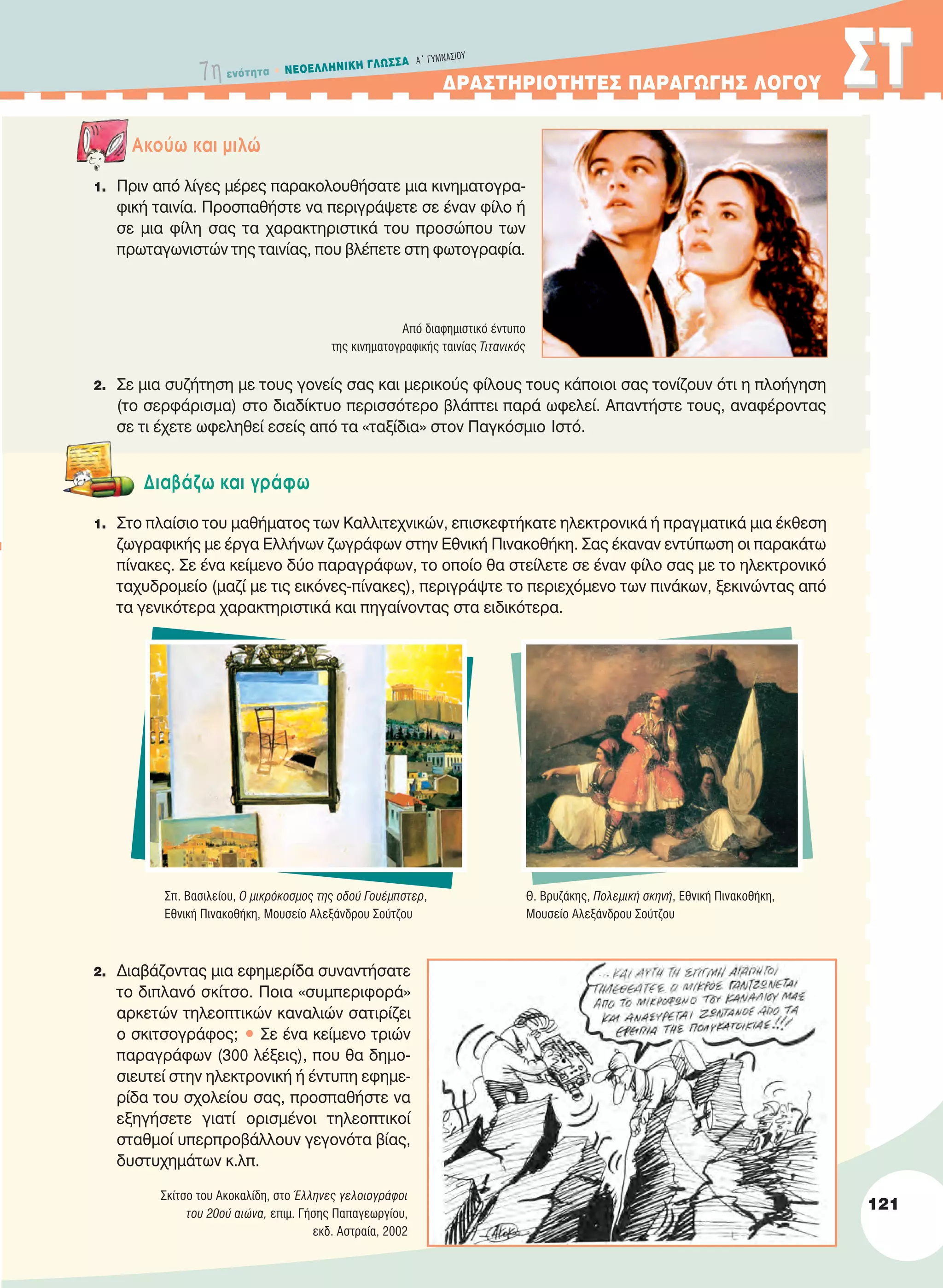 ΔPAΣTHPIOTHTEΣ ΠAPAΓΩΓHΣ ΛOΓOY ΣTΣT
Aκούω και μιλώ
1. Πριν από λίγες μέρες παρακολουθήσατε μια κινηματογρα-
φική ταινία. Προσπαθήστε να περιγράψετε σε έναν φίλο ή
σε μια φίλη σας τα χαρακτηριστικά του προσώπου των
πρωταγωνιστών της ταινίας, που βλέπετε στη φωτογραφία.
2. Σε μια συζήτηση με τους γονείς σας και μερικούς φίλους τους κάποιοι σας τονίζουν ότι η πλοήγηση
(το σερφάρισμα) στο διαδίκτυο περισσότερο βλάπτει παρά ωφελεί. Απαντήστε τους, αναφέροντας
σε τι έχετε ωφεληθεί εσείς από τα «ταξίδια» στον Παγκόσμιο Ιστό.
Διαβάζω και γράφω
1. Στο πλαίσιο του μαθήματος των Kαλλιτεχνικών, επισκεφτήκατε ηλεκτρονικά ή πραγματικά μια έκθεση
ζωγραφικής με έργα Eλλήνων ζωγράφων στην Εθνική Πινακοθήκη. Σας έκαναν εντύπωση οι παρακάτω
πίνακες. Σε ένα κείμενο δύο παραγράφων, το οποίο θα στείλετε σε έναν φίλο σας με το ηλεκτρονικό
ταχυδρομείο (μαζί με τις εικόνες-πίνακες), περιγράψτε το περιεχόμενο των πινάκων, ξεκινώντας από
τα γενικότερα χαρακτηριστικά και πηγαίνοντας στα ειδικότερα.
2. Διαβάζοντας μια εφημερίδα συναντήσατε
το διπλανό σκίτσο. Ποια «συμπεριφορά»
αρκετών τηλεοπτικών καναλιών σατιρίζει
ο σκιτσογράφος; • Σε ένα κείμενο τριών
παραγράφων (300 λέξεις), που θα δημο-
σιευτεί στην ηλεκτρονική ή έντυπη εφημε-
ρίδα του σχολείου σας, προσπαθήστε να
εξηγήσετε γιατί ορισμένοι τηλεοπτικοί
σταθμοί υπερπροβάλλουν γεγονότα βίας,
δυστυχημάτων κ.λπ.
Από διαφημιστικό έντυπο
της κινηματογραφικής ταινίας τιτανικός
Σπ. Bασιλείου, O μικρόκοσμος της οδού Γουέμπστερ,
Eθνική Πινακοθήκη, Mουσείο Aλεξάνδρου Σούτζου
Θ. Bρυζάκης, Πολεμική σκηνή, Eθνική Πινακοθήκη,
Mουσείο Aλεξάνδρου Σούτζου
Σκίτσο του Aκοκαλίδη, στο Έλληνες γελοιογράφοι
του 20ού αιώνα, επιμ. Γήσης Παπαγεωργίου,
εκδ. Αστραία, 2002
121
7η ενότητα • NEOEΛΛHNIKH ΓΛΩΣΣA A´ ΓYMNAΣIOY
21-0032_NEOELL_GLWSSA_A_GYM_Layout 1 1/28/13 6:34 PM Page 121
 