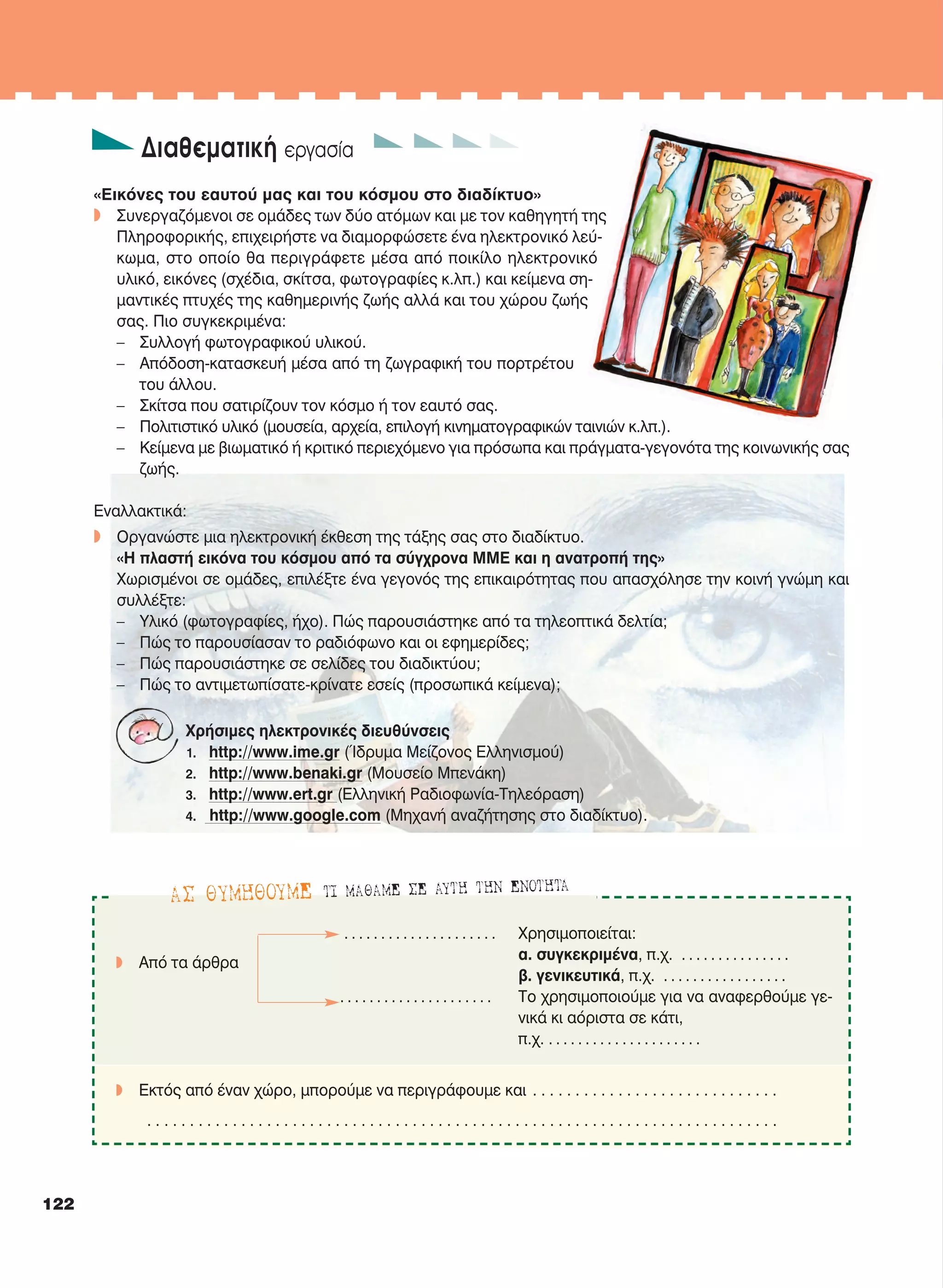 Διαθεματική εργασία
«Εικόνες του εαυτού μας και του κόσμου στο διαδίκτυο»
w Συνεργαζόμενοι σε ομάδες των δύο ατόμων και με τον καθηγητή της
Πληροφορικής, επιχειρήστε να διαμορφώσετε ένα ηλεκτρονικό λεύ-
κωμα, στο οποίο θα περιγράφετε μέσα από ποικίλο ηλεκτρονικό
υλικό, εικόνες (σχέδια, σκίτσα, φωτογραφίες κ.λπ.) και κείμενα ση-
μαντικές πτυχές της καθημερινής ζωής αλλά και του χώρου ζωής
σας. Πιο συγκεκριμένα:
– Συλλογή φωτογραφικού υλικού.
– Απόδοση-κατασκευή μέσα από τη ζωγραφική του πορτρέτου
του άλλου.
– Σκίτσα που σατιρίζουν τον κόσμο ή τον εαυτό σας.
– Πολιτιστικό υλικό (μουσεία, αρχεία, επιλογή κινηματογραφικών ταινιών κ.λπ.).
– Κείμενα με βιωματικό ή κριτικό περιεχόμενο για πρόσωπα και πράγματα-γεγονότα της κοινωνικής σας
ζωής.
Εναλλακτικά:
w Οργανώστε μια ηλεκτρονική έκθεση της τάξης σας στο διαδίκτυο.
«H πλαστή εικόνα του κόσμου από τα σύγχρονα ΜΜΕ και η ανατροπή της»
Χωρισμένοι σε ομάδες, επιλέξτε ένα γεγονός της επικαιρότητας που απασχόλησε την κοινή γνώμη και
συλλέξτε:
– Υλικό (φωτογραφίες, ήχο). Πώς παρουσιάστηκε από τα τηλεοπτικά δελτία;
– Πώς το παρουσίασαν το ραδιόφωνο και οι εφημερίδες;
– Πώς παρουσιάστηκε σε σελίδες του διαδικτύου;
– Πώς το αντιμετωπίσατε-κρίνατε εσείς (προσωπικά κείμενα);
Χρήσιμες ηλεκτρονικές διευθύνσεις
1. http://www.ime.gr (Ίδρυμα Μείζονος Ελληνισμού)
2. http://www.benaki.gr (Μουσείο Μπενάκη)
3. http://www.ert.gr (Ελληνική Ραδιοφωνία-Τηλεόραση)
4. http://www.google.com (Μηχανή αναζήτησης στο διαδίκτυο).
AΣ ΘYMHΘOYME TI MAΘAME ΣΕ AYTH THN ENOTHTA
. . . . . . . . . . . . . . . . . . . . . Χρησιμοποιείται:
α. συγκεκριμένα, π.χ. . . . . . . . . . . . . . . .
w Aπό τα άρθρα
β. γενικευτικά, π.χ. . . . . . . . . . . . . . . . . .
. . . . . . . . . . . . . . . . . . . . . Tο χρησιμοποιούμε για να αναφερθούμε γε-
νικά κι αόριστα σε κάτι,
π.χ. . . . . . . . . . . . . . . . . . . . . .
w Eκτός από έναν χώρο, μπορούμε να περιγράφουμε και . . . . . . . . . . . . . . . . . . . . . . . . . . . . .
. . . . . . . . . . . . . . . . . . . . . . . . . . . . . . . . . . . . . . . . . . . . . . . . . . . . . . . . . . . . . . . . . . . . . . . . . .
122
21-0032_NEOELL_GLWSSA_A_GYM_Layout 1 1/28/13 6:34 PM Page 122
 