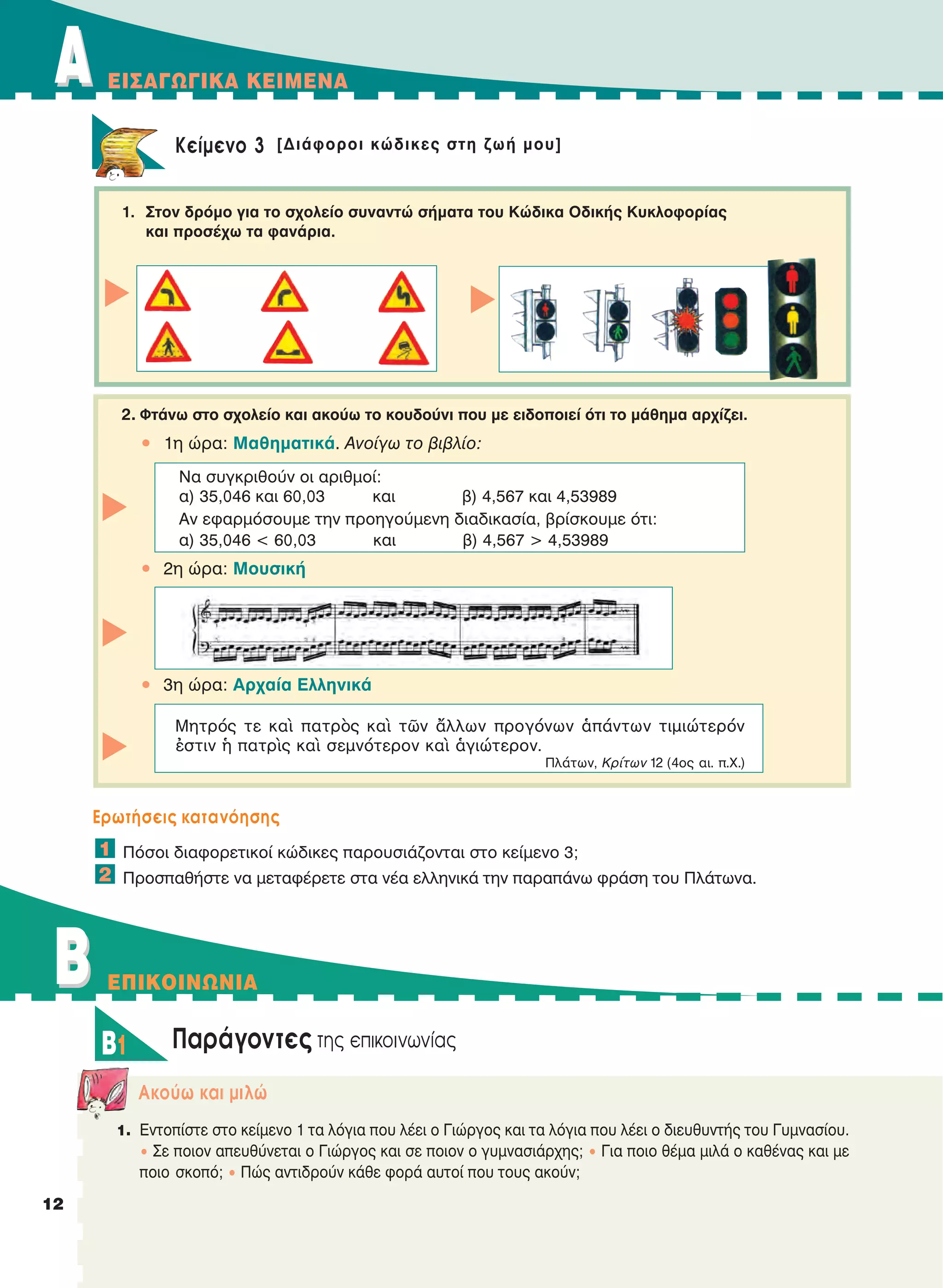 AA EIΣAΓΩΓIKA KEIMENA
1212
Kείμενο 3 [Διάφοροι κώδικες στη ζωή μου]
1. Στον δρόμο για το σχολείο συναντώ σήματα του Kώδικα Oδικής Kυκλοφορίας
και προσέχω τα φανάρια.
2. Φτάνω στο σχολείο και ακούω το κουδούνι που με ειδοποιεί ότι το μάθημα αρχίζει.
• 1η ώρα: Μαθηματικά. Ανοίγω το βιβλίο:
• 2η ώρα: Μουσική
• 3η ώρα: Αρχαία Ελληνικά
Eρωτήσεις κατανόησης
Πόσοι διαφορετικοί κώδικες παρουσιάζονται στο κείμενο 3;
Προσπαθήστε να μεταφέρετε στα νέα ελληνικά την παραπάνω φράση του Πλάτωνα.
Παράγοντες της επικοινωνίας
Aκούω και μιλώ
1. Εντοπίστε στο κείμενο 1 τα λόγια που λέει ο Γιώργος και τα λόγια που λέει ο διευθυντής του Γυμνασίου.
• Σε ποιον απευθύνεται ο Γιώργος και σε ποιον ο γυμνασιάρχης; • Για ποιο θέμα μιλά ο καθένας και με
ποιο σκοπό; • Πώς αντιδρούν κάθε φορά αυτοί που τους ακούν;
1
2
Να συγκριθούν οι αριθμοί:
α) 35,046 και 60,03 και β) 4,567 και 4,53989
Αν εφαρμόσουμε την προηγούμενη διαδικασία, βρίσκουμε ότι:
α) 35,046 < 60,03 και β) 4,567 > 4,53989
ttt
Mητρός τε καὶ πατρὸς καὶ τῶν ἄλλων προγόνων ἁπάντων τιμιώτερόν
ἐστιν ἡ πατρὶς καὶ σεμνότερον καὶ ἁγιώτερον.
Πλάτων, Kρίτων 12 (4ος αι. π.X.)
BB EΠIKOINΩNIA
B1
t
t
21-0032_NEOELL_GLWSSA_A_GYM_Layout 1 1/28/13 6:32 PM Page 12
 