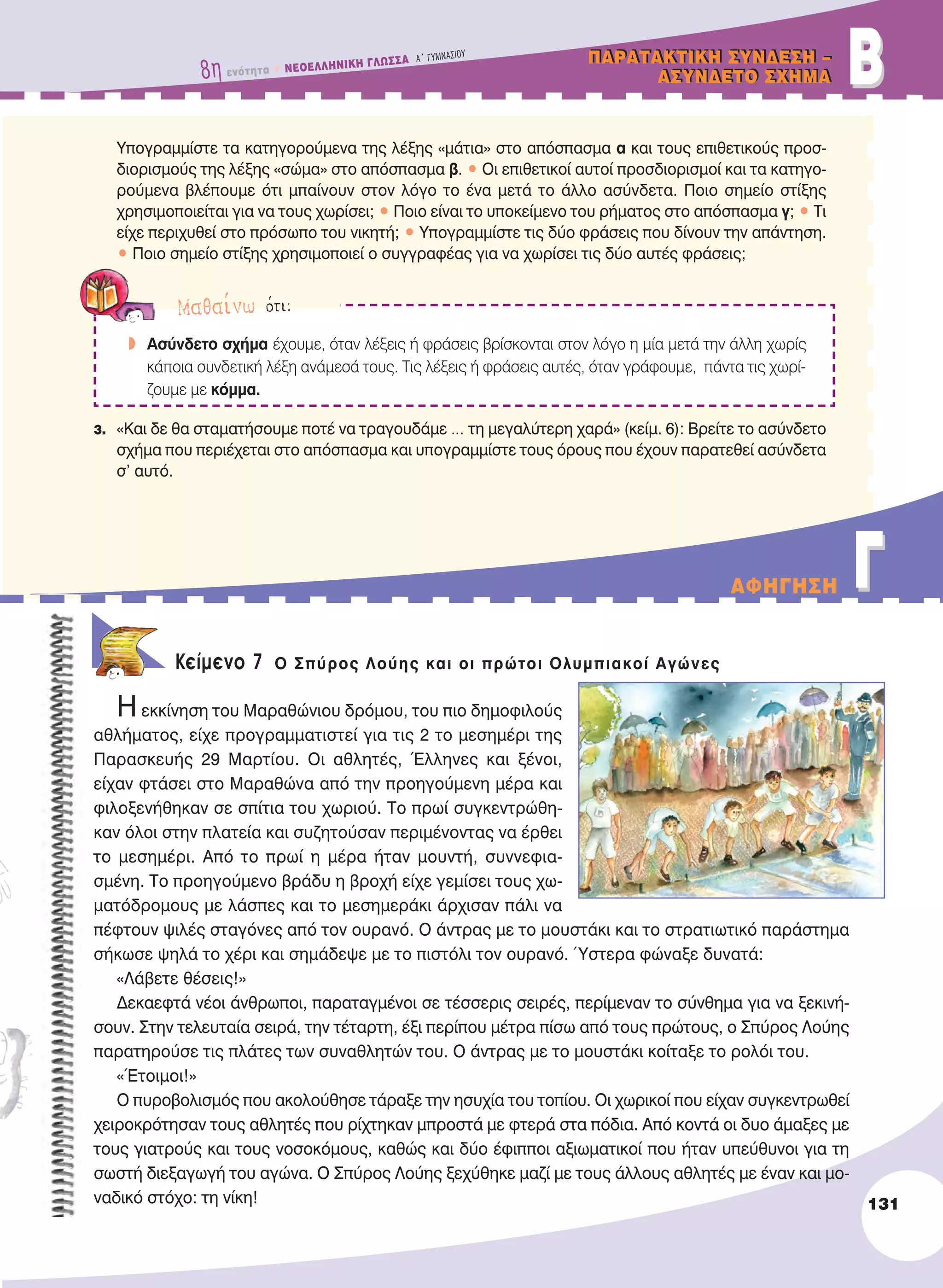 BBΠAPATAKTIKH ΣYNΔEΣH –
AΣYNΔETO ΣXHMA
ΠAPATAKTIKH ΣYNΔEΣH –
AΣYNΔETO ΣXHMA
Υπογραμμίστε τα κατηγορούμενα της λέξης «μάτια» στο απόσπασμα α και τους επιθετικούς προσ-
διορισμούς της λέξης «σώμα» στο απόσπασμα β. • Οι επιθετικοί αυτοί προσδιορισμοί και τα κατηγο-
ρούμενα βλέπουμε ότι μπαίνουν στον λόγο το ένα μετά το άλλο ασύνδετα. Ποιο σημείο στίξης
χρησιμοποιείται για να τους χωρίσει; • Ποιο είναι το υποκείμενο του ρήματος στο απόσπασμα γ; • Τι
είχε περιχυθεί στο πρόσωπο του νικητή; • Υπογραμμίστε τις δύο φράσεις που δίνουν την απάντηση.
• Ποιο σημείο στίξης χρησιμοποιεί ο συγγραφέας για να χωρίσει τις δύο αυτές φράσεις;
3. «Και δε θα σταματήσουμε ποτέ να τραγουδάμε … τη μεγαλύτερη χαρά» (κείμ. 6): Βρείτε το ασύνδετο
σχήμα που περιέχεται στο απόσπασμα και υπογραμμίστε τους όρους που έχουν παρατεθεί ασύνδετα
σ’ αυτό.
Κείμενο 7 O Σπύρος Λούης και οι πρώτοι Oλυμπιακοί Αγώνες
Η εκκίνηση του Μαραθώνιου δρόμου, του πιο δημοφιλούς
αθλήματος, είχε προγραμματιστεί για τις 2 το μεσημέρι της
Παρασκευής 29 Μαρτίου. Οι αθλητές, Έλληνες και ξένοι,
είχαν φτάσει στο Μαραθώνα από την προηγούμενη μέρα και
φιλοξενήθηκαν σε σπίτια του χωριού. Το πρωί συγκεντρώθη-
καν όλοι στην πλατεία και συζητούσαν περιμένοντας να έρθει
το μεσημέρι. Από το πρωί η μέρα ήταν μουντή, συννεφια-
σμένη. Το προηγούμενο βράδυ η βροχή είχε γεμίσει τους χω-
ματόδρομους με λάσπες και το μεσημεράκι άρχισαν πάλι να
πέφτουν ψιλές σταγόνες από τον ουρανό. Ο άντρας με το μουστάκι και το στρατιωτικό παράστημα
σήκωσε ψηλά το χέρι και σημάδεψε με το πιστόλι τον ουρανό. Ύστερα φώναξε δυνατά:
«Λάβετε θέσεις!»
Δεκαεφτά νέοι άνθρωποι, παραταγμένοι σε τέσσερις σειρές, περίμεναν το σύνθημα για να ξεκινή-
σουν. Στην τελευταία σειρά, την τέταρτη, έξι περίπου μέτρα πίσω από τους πρώτους, ο Σπύρος Λούης
παρατηρούσε τις πλάτες των συναθλητών του. Ο άντρας με το μουστάκι κοίταξε το ρολόι του.
«Έτοιμοι!»
Ο πυροβολισμός που ακολούθησε τάραξε την ησυχία του τοπίου. Οι χωρικοί που είχαν συγκεντρωθεί
χειροκρότησαν τους αθλητές που ρίχτηκαν μπροστά με φτερά στα πόδια. Από κοντά οι δυο άμαξες με
τους γιατρούς και τους νοσοκόμους, καθώς και δύο έφιπποι αξιωματικοί που ήταν υπεύθυνοι για τη
σωστή διεξαγωγή του αγώνα. Ο Σπύρος Λούης ξεχύθηκε μαζί με τους άλλους αθλητές με έναν και μο-
ναδικό στόχο: τη νίκη!
Mαθαίνω ότι:
w Ασύνδετο σχήμα έχουμε, όταν λέξεις ή φράσεις βρίσκονται στον λόγο η μία μετά την άλλη χωρίς
κάποια συνδετική λέξη ανάμεσά τους. Tις λέξεις ή φράσεις αυτές, όταν γράφουμε, πάντα τις χωρί-
ζουμε με κόμμα.
131
8η ενότητα • NEOEΛΛHNIKH ΓΛΩΣΣA A´ ΓYMNAΣIOY
AΦHΓHΣH ΓΓ
21-0032_NEOELL_GLWSSA_A_GYM_Layout 1 1/28/13 6:34 PM Page 131
 