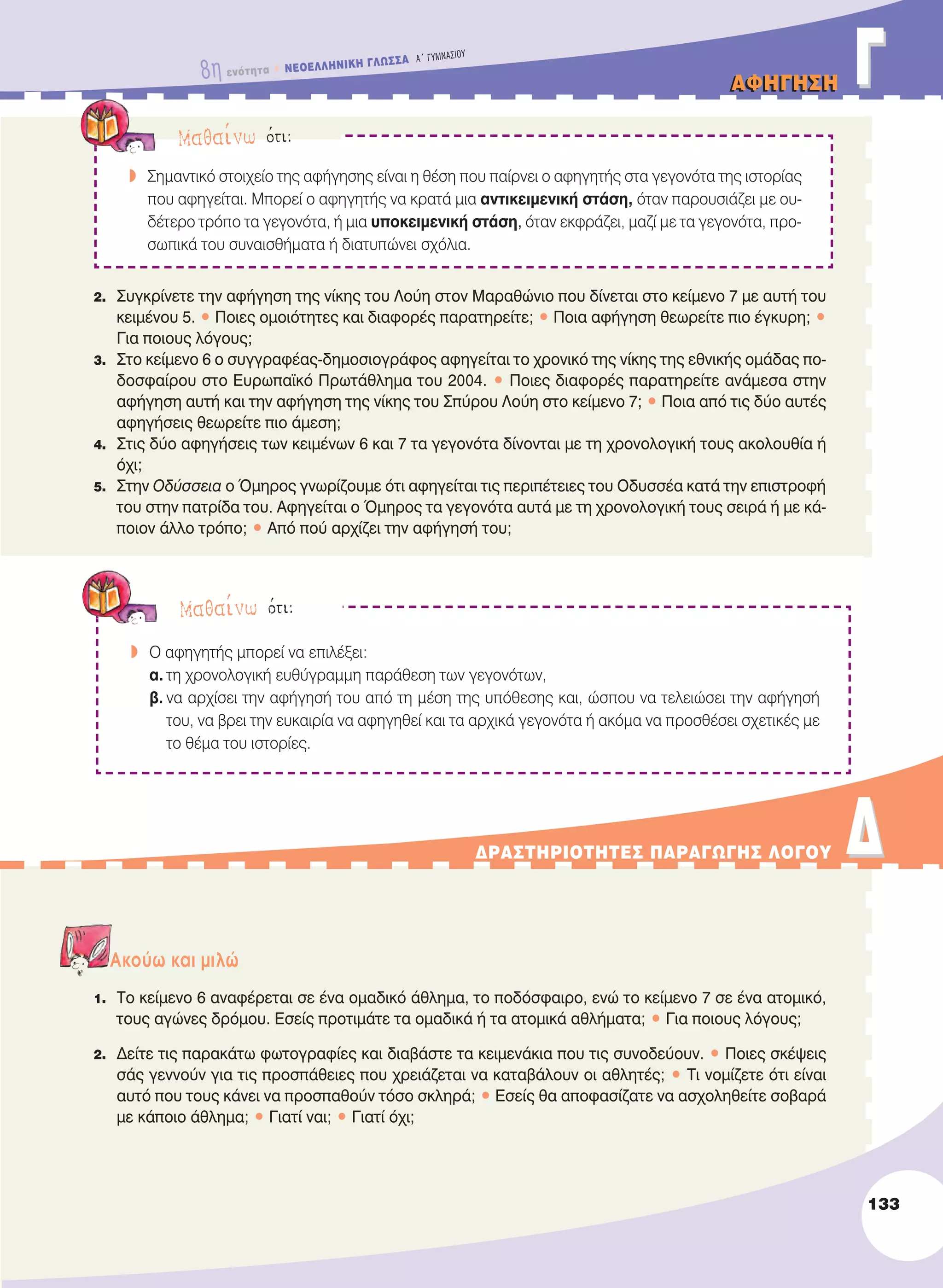 AΦHΓHΣHAΦHΓHΣH ΓΓ
2. Συγκρίνετε την αφήγηση της νίκης του Λούη στον Μαραθώνιο που δίνεται στο κείμενο 7 με αυτή του
κειμένου 5. • Ποιες ομοιότητες και διαφορές παρατηρείτε; • Ποια αφήγηση θεωρείτε πιο έγκυρη; •
Για ποιους λόγους;
3. Στο κείμενο 6 ο συγγραφέας-δημοσιογράφος αφηγείται το χρονικό της νίκης της εθνικής ομάδας πο-
δοσφαίρου στο Ευρωπαϊκό Πρωτάθλημα του 2004. • Ποιες διαφορές παρατηρείτε ανάμεσα στην
αφήγηση αυτή και την αφήγηση της νίκης του Σπύρου Λούη στο κείμενο 7; • Ποια από τις δύο αυτές
αφηγήσεις θεωρείτε πιο άμεση;
4. Στις δύο αφηγήσεις των κειμένων 6 και 7 τα γεγονότα δίνονται με τη χρονολογική τους ακολουθία ή
όχι;
5. Στην Οδύσσεια ο Όμηρος γνωρίζουμε ότι αφηγείται τις περιπέτειες του Οδυσσέα κατά την επιστροφή
του στην πατρίδα του. Αφηγείται ο Όμηρος τα γεγονότα αυτά με τη χρονολογική τους σειρά ή με κά-
ποιον άλλο τρόπο; • Από πού αρχίζει την αφήγησή του;
Aκούω και μιλώ
1. Το κείμενο 6 αναφέρεται σε ένα ομαδικό άθλημα, το ποδόσφαιρο, ενώ το κείμενο 7 σε ένα ατομικό,
τους αγώνες δρόμου. Εσείς προτιμάτε τα ομαδικά ή τα ατομικά αθλήματα; • Για ποιους λόγους;
2. Δείτε τις παρακάτω φωτογραφίες και διαβάστε τα κειμενάκια που τις συνοδεύουν. • Ποιες σκέψεις
σάς γεννούν για τις προσπάθειες που χρειάζεται να καταβάλουν οι αθλητές; • Τι νομίζετε ότι είναι
αυτό που τους κάνει να προσπαθούν τόσο σκληρά; • Eσείς θα αποφασίζατε να ασχοληθείτε σοβαρά
με κάποιο άθλημα; • Γιατί ναι; • Γιατί όχι;
Mαθαίνω ότι:
w Σημαντικό στοιχείο της αφήγησης είναι η θέση που παίρνει ο αφηγητής στα γεγονότα της ιστορίας
που αφηγείται. Μπορεί ο αφηγητής να κρατά μια αντικειμενική στάση, όταν παρουσιάζει με ου-
δέτερο τρόπο τα γεγονότα, ή μια υποκειμενική στάση, όταν εκφράζει, μαζί με τα γεγονότα, προ-
σωπικά του συναισθήματα ή διατυπώνει σχόλια.
ΔPAΣTHPIOTHTEΣ ΠAPAΓΩΓHΣ ΛOΓOY ΔΔ
133
8η ενότητα • NEOEΛΛHNIKH ΓΛΩΣΣA A´ ΓYMNAΣIOY
Mαθαίνω ότι:
w O αφηγητής μπορεί να επιλέξει:
α. τη χρονολογική ευθύγραμμη παράθεση των γεγονότων,
β. να αρχίσει την αφήγησή του από τη μέση της υπόθεσης και, ώσπου να τελειώσει την αφήγησή
του, να βρει την ευκαιρία να αφηγηθεί και τα αρχικά γεγονότα ή ακόμα να προσθέσει σχετικές με
το θέμα του ιστορίες.
21-0032_NEOELL_GLWSSA_A_GYM_Layout 1 1/28/13 6:34 PM Page 133
 