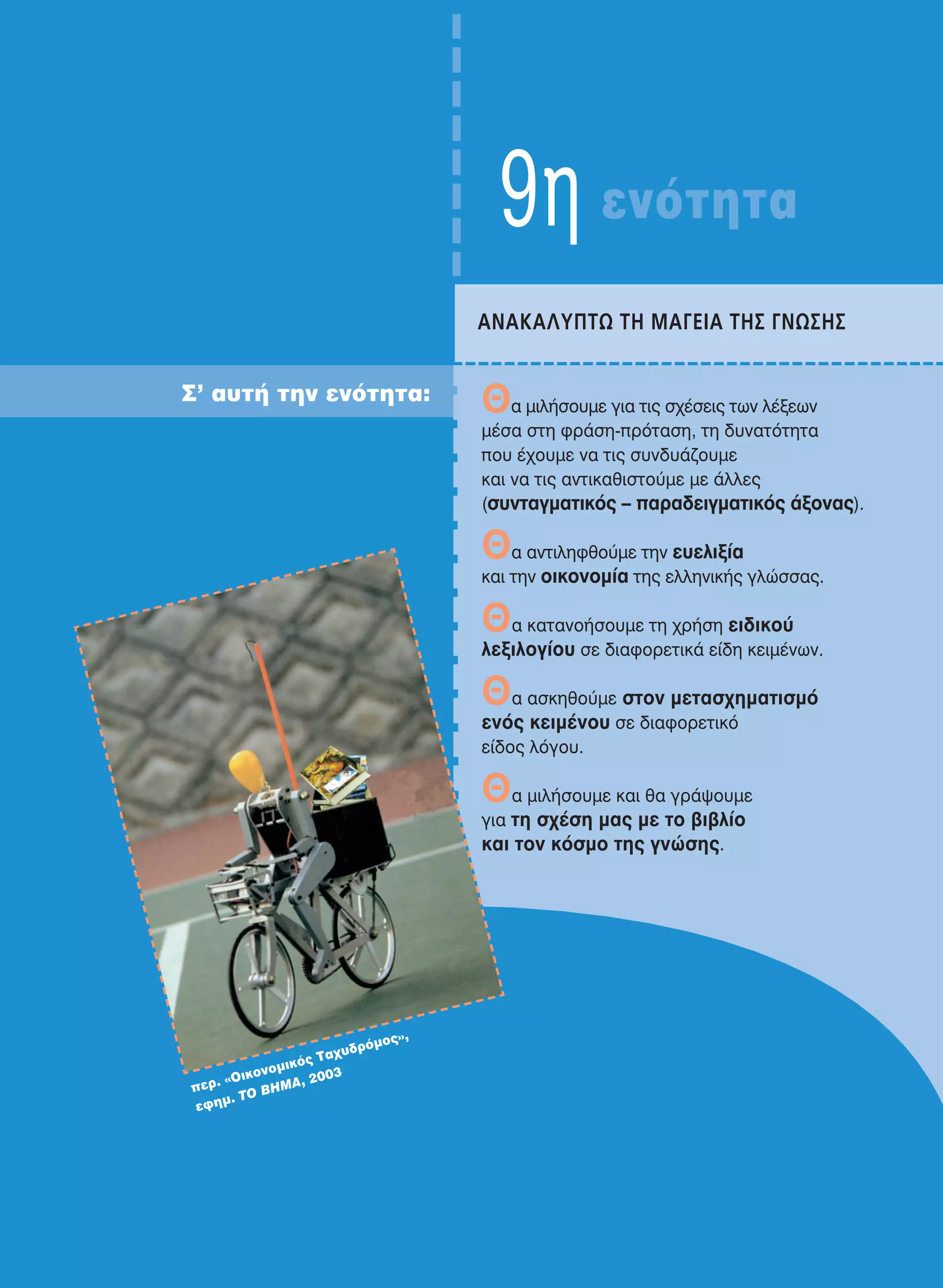 9η ενότητα
Σ’ αυτή την ενότητα: Θα μιλήσουμε για τις σχέσεις των λέξεων
μέσα στη φράση-πρόταση, τη δυνατότητα
που έχουμε να τις συνδυάζουμε
και να τις αντικαθιστούμε με άλλες
(συνταγματικός – παραδειγματικός άξονας).
Θα αντιληφθούμε την ευελιξία
και την οικονομία της ελληνικής γλώσσας.
Θα κατανοήσουμε τη χρήση ειδικού
λεξιλογίου σε διαφορετικά είδη κειμένων.
Θα ασκηθούμε στον μετασχηματισμό
ενός κειμένου σε διαφορετικό
είδος λόγου.
Θα μιλήσουμε και θα γράψουμε
για τη σχέση μας με το βιβλίο
και τον κόσμο της γνώσης.
ANAKAΛYΠTΩ TH MAΓEIA THΣ ΓNΩΣHΣ
περ. «Oικονομικός Ταχυδρόμος»,
εφημ. ΤO ΒΗΜΑ, 2003
21-0032_NEOELL_GLWSSA_A_GYM_Layout 1 1/28/13 6:34 PM Page 137
 