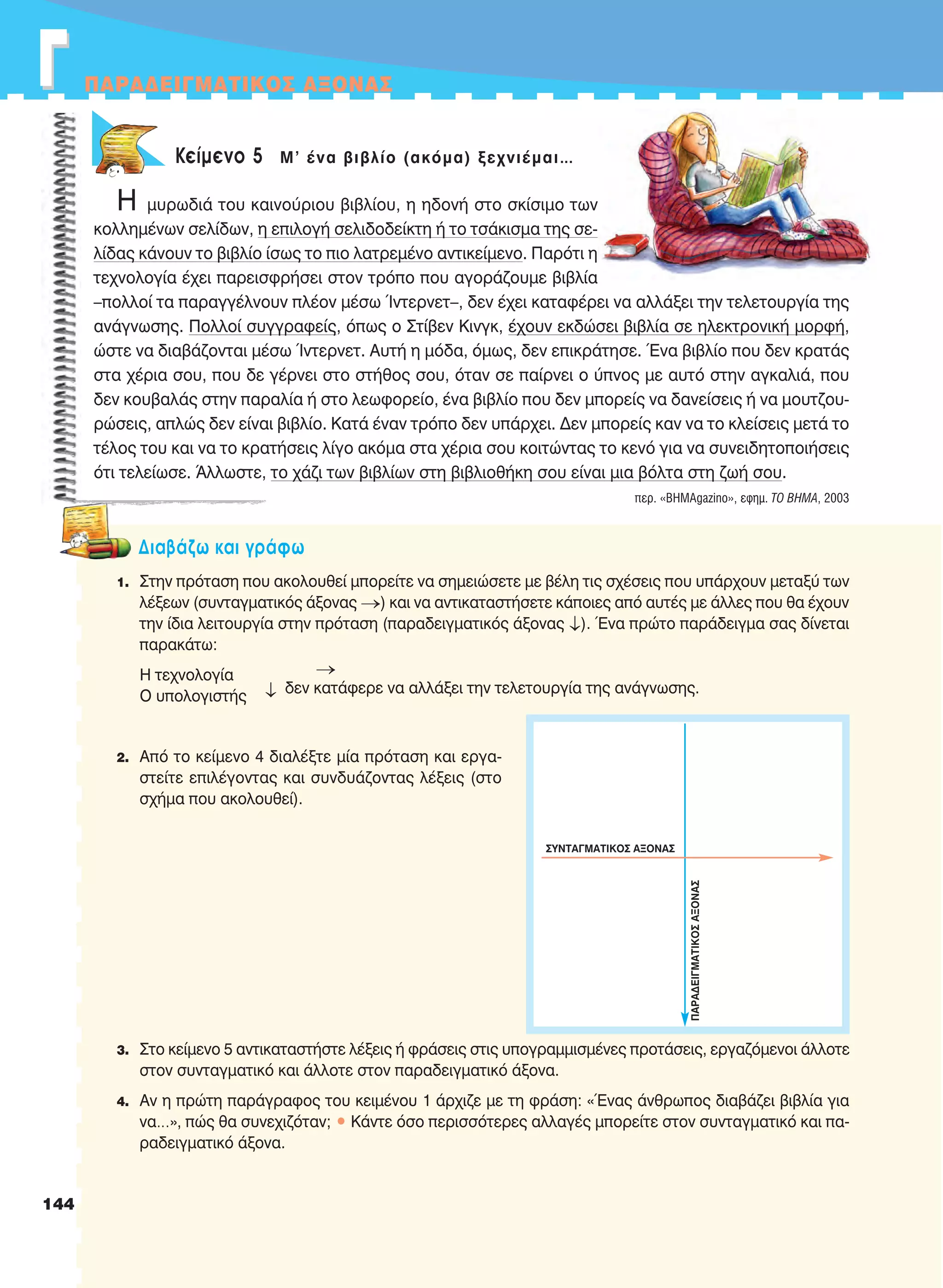 ΓΓ ΠAPAΔEIΓMATIKOΣ AΞONAΣ


Κείμενο 5 Μ' ένα βιβλίο (ακόμα) ξεχνιέμαι…
Η μυρωδιά του καινούριου βιβλίου, η ηδονή στο σκίσιμο των
κολλημένων σελίδων, η επιλογή σελιδοδείκτη ή το τσάκισμα της σε-
λίδας κάνουν το βιβλίο ίσως το πιο λατρεμένο αντικείμενο. Παρότι η
τεχνολογία έχει παρεισφρήσει στον τρόπο που αγοράζουμε βιβλία
–πολλοί τα παραγγέλνουν πλέον μέσω Ίντερνετ–, δεν έχει καταφέρει να αλλάξει την τελετουργία της
ανάγνωσης. Πολλοί συγγραφείς, όπως ο Στίβεν Κινγκ, έχουν εκδώσει βιβλία σε ηλεκτρονική μορφή,
ώστε να διαβάζονται μέσω Ίντερνετ. Aυτή η μόδα, όμως, δεν επικράτησε. Ένα βιβλίο που δεν κρατάς
στα χέρια σου, που δε γέρνει στο στήθος σου, όταν σε παίρνει ο ύπνος με αυτό στην αγκαλιά, που
δεν κουβαλάς στην παραλία ή στο λεωφορείο, ένα βιβλίο που δεν μπορείς να δανείσεις ή να μουτζου-
ρώσεις, απλώς δεν είναι βιβλίο. Κατά έναν τρόπο δεν υπάρχει. Δεν μπορείς καν να το κλείσεις μετά το
τέλος του και να το κρατήσεις λίγο ακόμα στα χέρια σου κοιτώντας το κενό για να συνειδητοποιήσεις
ότι τελείωσε. Άλλωστε, το χάζι των βιβλίων στη βιβλιοθήκη σου είναι μια βόλτα στη ζωή σου.
περ. «BHMAgazino», εφημ. TO BHMA, 2003
Διαβάζω και γράφω
1. Στην πρόταση που ακολουθεί μπορείτε να σημειώσετε με βέλη τις σχέσεις που υπάρχουν μεταξύ των
λέξεων (συνταγματικός άξονας ) και να αντικαταστήσετε κάποιες από αυτές με άλλες που θα έχουν
την ίδια λειτουργία στην πρόταση (παραδειγματικός άξονας ). Ένα πρώτο παράδειγμα σας δίνεται
παρακάτω:
H τεχνολογία
δεν κατάφερε να αλλάξει την τελετουργία της ανάγνωσης.
O υπολογιστής
2. Από το κείμενο 4 διαλέξτε μία πρόταση και εργα-
στείτε επιλέγοντας και συνδυάζοντας λέξεις (στο
σχήμα που ακολουθεί).
3. Στο κείμενο 5 αντικαταστήστε λέξεις ή φράσεις στις υπογραμμισμένες προτάσεις, εργαζόμενοι άλλοτε
στον συνταγματικό και άλλοτε στον παραδειγματικό άξονα.
4. Aν η πρώτη παράγραφος του κειμένου 1 άρχιζε με τη φράση: «Ένας άνθρωπος διαβάζει βιβλία για
να…», πώς θα συνεχιζόταν; • Kάντε όσο περισσότερες αλλαγές μπορείτε στον συνταγματικό και πα-
ραδειγματικό άξονα.
ΣYNTAΓMATIKOΣ AΞONAΣ
ΠΑΡΑΔΕΙΓΜΑΤΙΚΟΣAΞONAΣ
144
21-0032_NEOELL_GLWSSA_A_GYM_Layout 1 1/28/13 6:34 PM Page 144
 