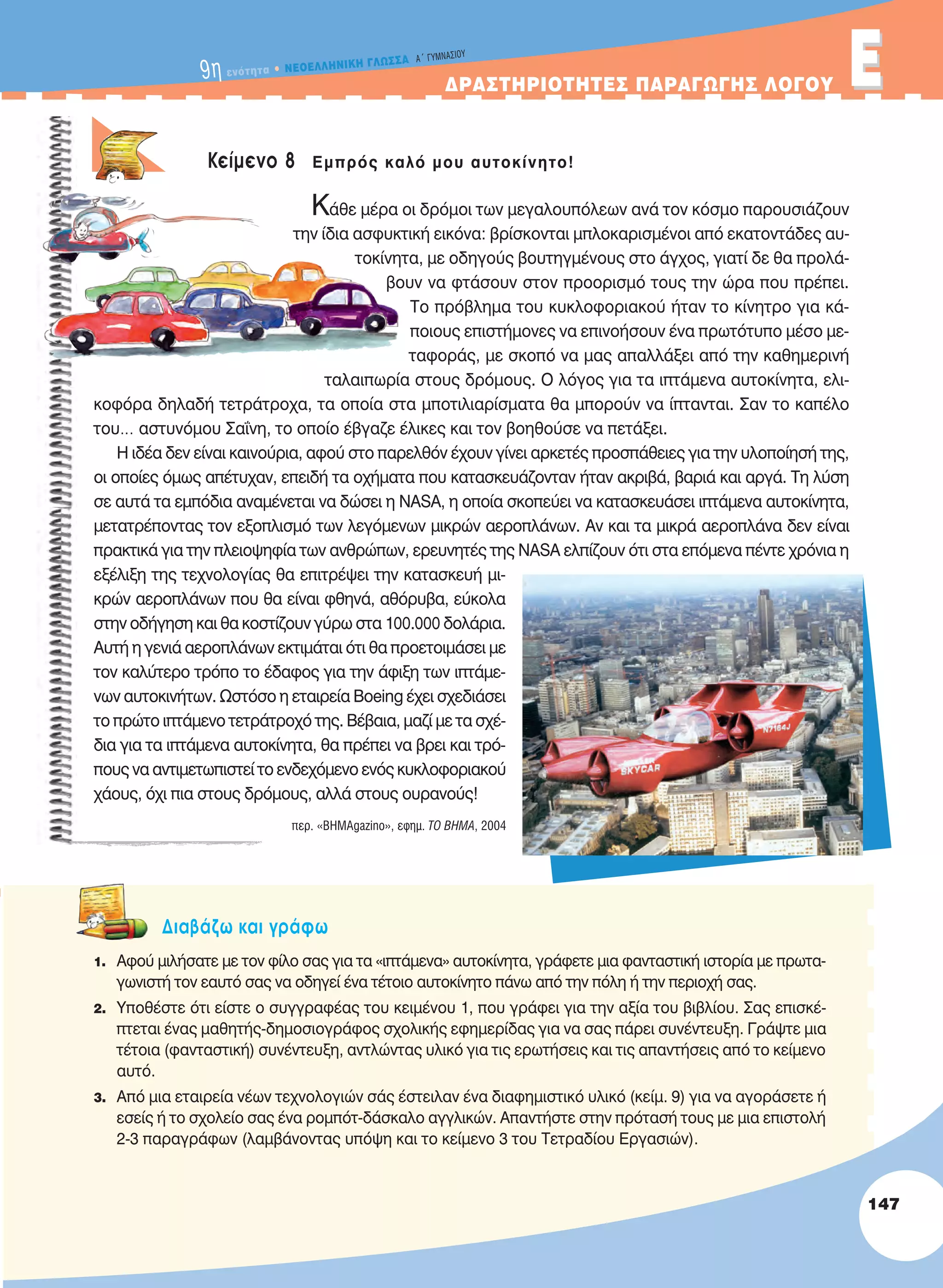 ΔPAΣTHPIOTHTEΣ ΠAPAΓΩΓHΣ ΛOΓOY EE
Κείμενο 8 Εμπρός καλό μου αυτοκίνητο!
Κάθε μέρα οι δρόμοι των μεγαλουπόλεων ανά τον κόσμο παρουσιάζουν
την ίδια ασφυκτική εικόνα: βρίσκονται μπλοκαρισμένοι από εκατοντάδες αυ-
τοκίνητα, με οδηγούς βουτηγμένους στο άγχος, γιατί δε θα προλά-
βουν να φτάσουν στον προορισμό τους την ώρα που πρέπει.
Το πρόβλημα του κυκλοφοριακού ήταν το κίνητρο για κά-
ποιους επιστήμονες να επινοήσουν ένα πρωτότυπο μέσο με-
ταφοράς, με σκοπό να μας απαλλάξει από την καθημερινή
ταλαιπωρία στους δρόμους. Ο λόγος για τα ιπτάμενα αυτοκίνητα, ελι-
κοφόρα δηλαδή τετράτροχα, τα οποία στα μποτιλιαρίσματα θα μπορούν να ίπτανται. Σαν το καπέλο
του… αστυνόμου Σαΐνη, το οποίο έβγαζε έλικες και τον βοηθούσε να πετάξει.
Η ιδέα δεν είναι καινούρια, αφού στο παρελθόν έχουν γίνει αρκετές προσπάθειες για την υλοποίησή της,
οι οποίες όμως απέτυχαν, επειδή τα οχήματα που κατασκευάζονταν ήταν ακριβά, βαριά και αργά. Τη λύση
σε αυτά τα εμπόδια αναμένεται να δώσει η NASA, η οποία σκοπεύει να κατασκευάσει ιπτάμενα αυτοκίνητα,
μετατρέποντας τον εξοπλισμό των λεγόμενων μικρών αεροπλάνων. Αν και τα μικρά αεροπλάνα δεν είναι
πρακτικά για την πλειοψηφία των ανθρώπων, ερευνητές της NASA ελπίζουν ότι στα επόμενα πέντε χρόνια η
εξέλιξη της τεχνολογίας θα επιτρέψει την κατασκευή μι-
κρών αεροπλάνων που θα είναι φθηνά, αθόρυβα, εύκολα
στην οδήγηση και θα κοστίζουν γύρω στα 100.000 δολάρια.
Αυτή η γενιά αεροπλάνων εκτιμάται ότι θα προετοιμάσει με
τον καλύτερο τρόπο το έδαφος για την άφιξη των ιπτάμε-
νων αυτοκινήτων. Ωστόσο η εταιρεία Boeing έχει σχεδιάσει
το πρώτο ιπτάμενο τετράτροχό της. Βέβαια, μαζί με τα σχέ-
δια για τα ιπτάμενα αυτοκίνητα, θα πρέπει να βρει και τρό-
πους να αντιμετωπιστεί το ενδεχόμενο ενός κυκλοφοριακού
χάους, όχι πια στους δρόμους, αλλά στους ουρανούς!
περ. «ΒΗΜΑgazino», εφημ. τO ΒΗΜΑ, 2004
Διαβάζω και γράφω
1. Αφού μιλήσατε με τον φίλο σας για τα «ιπτάμενα» αυτοκίνητα, γράφετε μια φανταστική ιστορία με πρωτα-
γωνιστή τον εαυτό σας να οδηγεί ένα τέτοιο αυτοκίνητο πάνω από την πόλη ή την περιοχή σας.
2. Yποθέστε ότι είστε ο συγγραφέας του κειμένου 1, που γράφει για την αξία του βιβλίου. Σας επισκέ-
πτεται ένας μαθητής-δημοσιογράφος σχολικής εφημερίδας για να σας πάρει συνέντευξη. Γράψτε μια
τέτοια (φανταστική) συνέντευξη, αντλώντας υλικό για τις ερωτήσεις και τις απαντήσεις από το κείμενο
αυτό.
3. Από μια εταιρεία νέων τεχνολογιών σάς έστειλαν ένα διαφημιστικό υλικό (κείμ. 9) για να αγοράσετε ή
εσείς ή το σχολείο σας ένα ρομπότ-δάσκαλο αγγλικών. Απαντήστε στην πρότασή τους με μια επιστολή
2-3 παραγράφων (λαμβάνοντας υπόψη και το κείμενο 3 του Τετραδίου Εργασιών).
147
9η ενότητα • NEOEΛΛHNIKH ΓΛΩΣΣA A´ ΓYMNAΣIOY
21-0032_NEOELL_GLWSSA_A_GYM_Layout 1 1/28/13 6:34 PM Page 147
 