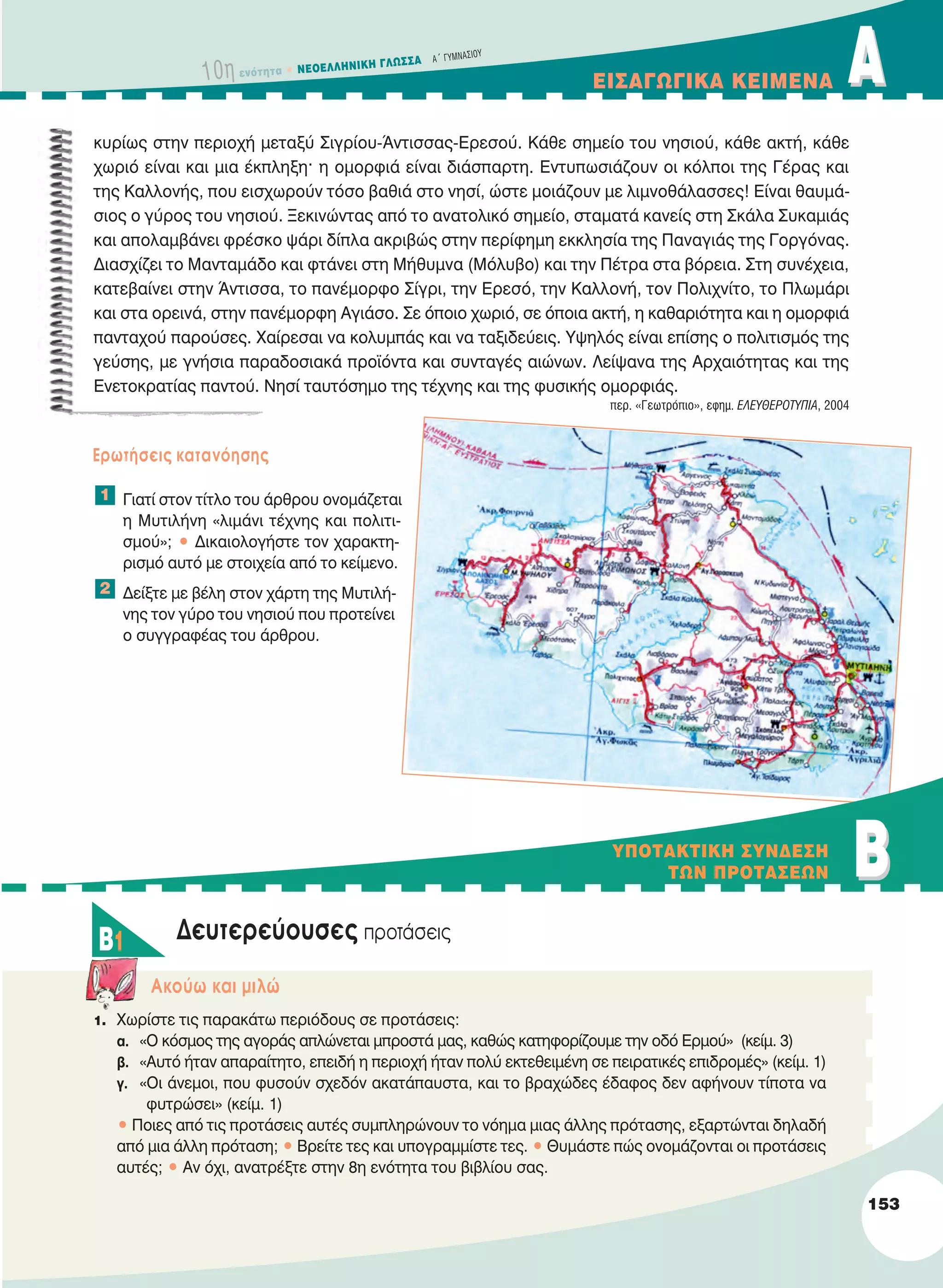 10η ενότητα • NEOEΛΛHNIKH ΓΛΩΣΣA A´ ΓYMNAΣIOY
EIΣAΓΩΓIKA KEIMENA AA
κυρίως στην περιοχή μεταξύ Σιγρίου-Άντισσας-Ερεσού. Κάθε σημείο του νησιού, κάθε ακτή, κάθε
χωριό είναι και μια έκπληξη· η ομορφιά είναι διάσπαρτη. Εντυπωσιάζουν οι κόλποι της Γέρας και
της Καλλονής, που εισχωρούν τόσο βαθιά στο νησί, ώστε μοιάζουν με λιμνοθάλασσες! Είναι θαυμά-
σιος ο γύρος του νησιού. Ξεκινώντας από το ανατολικό σημείο, σταματά κανείς στη Σκάλα Συκαμιάς
και απολαμβάνει φρέσκο ψάρι δίπλα ακριβώς στην περίφημη εκκλησία της Παναγιάς της Γοργόνας.
Διασχίζει το Μανταμάδο και φτάνει στη Μήθυμνα (Μόλυβο) και την Πέτρα στα βόρεια. Στη συνέχεια,
κατεβαίνει στην Άντισσα, το πανέμορφο Σίγρι, την Ερεσό, την Καλλονή, τον Πολιχνίτο, το Πλωμάρι
και στα ορεινά, στην πανέμορφη Αγιάσο. Σε όποιο χωριό, σε όποια ακτή, η καθαριότητα και η ομορφιά
πανταχού παρούσες. Χαίρεσαι να κολυμπάς και να ταξιδεύεις. Υψηλός είναι επίσης ο πολιτισμός της
γεύσης, με γνήσια παραδοσιακά προϊόντα και συνταγές αιώνων. Λείψανα της Αρχαιότητας και της
Ενετοκρατίας παντού. Νησί ταυτόσημο της τέχνης και της φυσικής ομορφιάς.
περ. «Γεωτρόπιο», εφημ. EΛΕΥΘΕΡOτΥΠΙΑ, 2004
Eρωτήσεις κατανόησης
Γιατί στον τίτλο του άρθρου ονομάζεται
η Μυτιλήνη «λιμάνι τέχνης και πολιτι-
σμού»; • Δικαιολογήστε τον χαρακτη-
ρισμό αυτό με στοιχεία από το κείμενο.
Δείξτε με βέλη στον χάρτη της Μυτιλή-
νης τον γύρο του νησιού που προτείνει
ο συγγραφέας του άρθρου.
Δευτερεύουσες προτάσεις
Aκούω και μιλώ
1. Χωρίστε τις παρακάτω περιόδους σε προτάσεις:
α. «Ο κόσμος της αγοράς απλώνεται μπροστά μας, καθώς κατηφορίζουμε την οδό Ερμού» (κείμ. 3)
β. «Αυτό ήταν απαραίτητο, επειδή η περιοχή ήταν πολύ εκτεθειμένη σε πειρατικές επιδρομές» (κείμ. 1)
γ. «Οι άνεμοι, που φυσούν σχεδόν ακατάπαυστα, και το βραχώδες έδαφος δεν αφήνουν τίποτα να
φυτρώσει» (κείμ. 1)
• Ποιες από τις προτάσεις αυτές συμπληρώνουν το νόημα μιας άλλης πρότασης, εξαρτώνται δηλαδή
από μια άλλη πρόταση; • Βρείτε τες και υπογραμμίστε τες. • Θυμάστε πώς ονομάζονται οι προτάσεις
αυτές; • Αν όχι, ανατρέξτε στην 8η ενότητα του βιβλίου σας.
2
1
BBYΠOTAKTIKH ΣYNΔEΣH
TΩN ΠPOTAΣEΩN
B1
153
21-0032_NEOELL_GLWSSA_A_GYM_Layout 1 1/28/13 6:34 PM Page 153
 