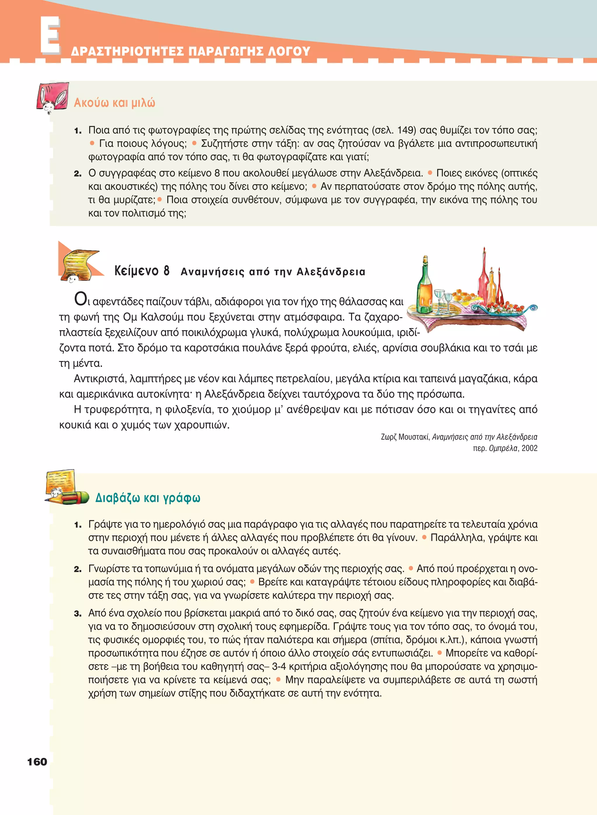 EE ΔPAΣTHPIOTHTEΣ ΠAPAΓΩΓHΣ ΛOΓOY
Aκούω και μιλώ
1. Ποια από τις φωτογραφίες της πρώτης σελίδας της ενότητας (σελ. 149) σας θυμίζει τον τόπο σας;
• Για ποιους λόγους; • Συζητήστε στην τάξη: αν σας ζητούσαν να βγάλετε μια αντιπροσωπευτική
φωτογραφία από τον τόπο σας, τι θα φωτογραφίζατε και γιατί;
2. Ο συγγραφέας στο κείμενο 8 που ακολουθεί μεγάλωσε στην Αλεξάνδρεια. • Ποιες εικόνες (οπτικές
και ακουστικές) της πόλης του δίνει στο κείμενο; • Αν περπατούσατε στον δρόμο της πόλης αυτής,
τι θα μυρίζατε;• Ποια στοιχεία συνθέτουν, σύμφωνα με τον συγγραφέα, την εικόνα της πόλης του
και τον πολιτισμό της;
Κείμενο 8 Αναμνήσεις από την Αλεξάνδρεια
Οι αφεντάδες παίζουν τάβλι, αδιάφοροι για τον ήχο της θάλασσας και
τη φωνή της Ομ Καλσούμ που ξεχύνεται στην ατμόσφαιρα. Τα ζαχαρο-
πλαστεία ξεχειλίζουν από ποικιλόχρωμα γλυκά, πολύχρωμα λουκούμια, ιριδί-
ζοντα ποτά. Στο δρόμο τα καροτσάκια πουλάνε ξερά φρούτα, ελιές, αρνίσια σουβλάκια και το τσάι με
τη μέντα.
Αντικριστά, λαμπτήρες με νέον και λάμπες πετρελαίου, μεγάλα κτίρια και ταπεινά μαγαζάκια, κάρα
και αμερικάνικα αυτοκίνητα· η Αλεξάνδρεια δείχνει ταυτόχρονα τα δύο της πρόσωπα.
Η τρυφερότητα, η φιλοξενία, το χιούμορ μ' ανέθρεψαν και με πότισαν όσο και οι τηγανίτες από
κουκιά και ο χυμός των χαρουπιών.
Ζωρζ Μουστακί, Αναμνήσεις από την Αλεξάνδρεια
περ. Oμπρέλα, 2002
Διαβάζω και γράφω
1. Γράψτε για το ημερολόγιό σας μια παράγραφο για τις αλλαγές που παρατηρείτε τα τελευταία χρόνια
στην περιοχή που μένετε ή άλλες αλλαγές που προβλέπετε ότι θα γίνουν. • Παράλληλα, γράψτε και
τα συναισθήματα που σας προκαλούν οι αλλαγές αυτές.
2. Γνωρίστε τα τοπωνύμια ή τα ονόματα μεγάλων οδών της περιοχής σας. • Από πού προέρχεται η ονο-
μασία της πόλης ή του χωριού σας; • Βρείτε και καταγράψτε τέτοιου είδους πληροφορίες και διαβά-
στε τες στην τάξη σας, για να γνωρίσετε καλύτερα την περιοχή σας.
3. Από ένα σχολείο που βρίσκεται μακριά από το δικό σας, σας ζητούν ένα κείμενο για την περιοχή σας,
για να το δημοσιεύσουν στη σχολική τους εφημερίδα. Γράψτε τους για τον τόπο σας, το όνομά του,
τις φυσικές ομορφιές του, το πώς ήταν παλιότερα και σήμερα (σπίτια, δρόμοι κ.λπ.), κάποια γνωστή
προσωπικότητα που έζησε σε αυτόν ή όποιο άλλο στοιχείο σάς εντυπωσιάζει. • Μπορείτε να καθορί-
σετε –με τη βοήθεια του καθηγητή σας– 3-4 κριτήρια αξιολόγησης που θα μπορούσατε να χρησιμο-
ποιήσετε για να κρίνετε τα κείμενά σας; • Μην παραλείψετε να συμπεριλάβετε σε αυτά τη σωστή
χρήση των σημείων στίξης που διδαχτήκατε σε αυτή την ενότητα.
160
21-0032_NEOELL_GLWSSA_A_GYM_Layout 1 1/28/13 6:34 PM Page 160
 