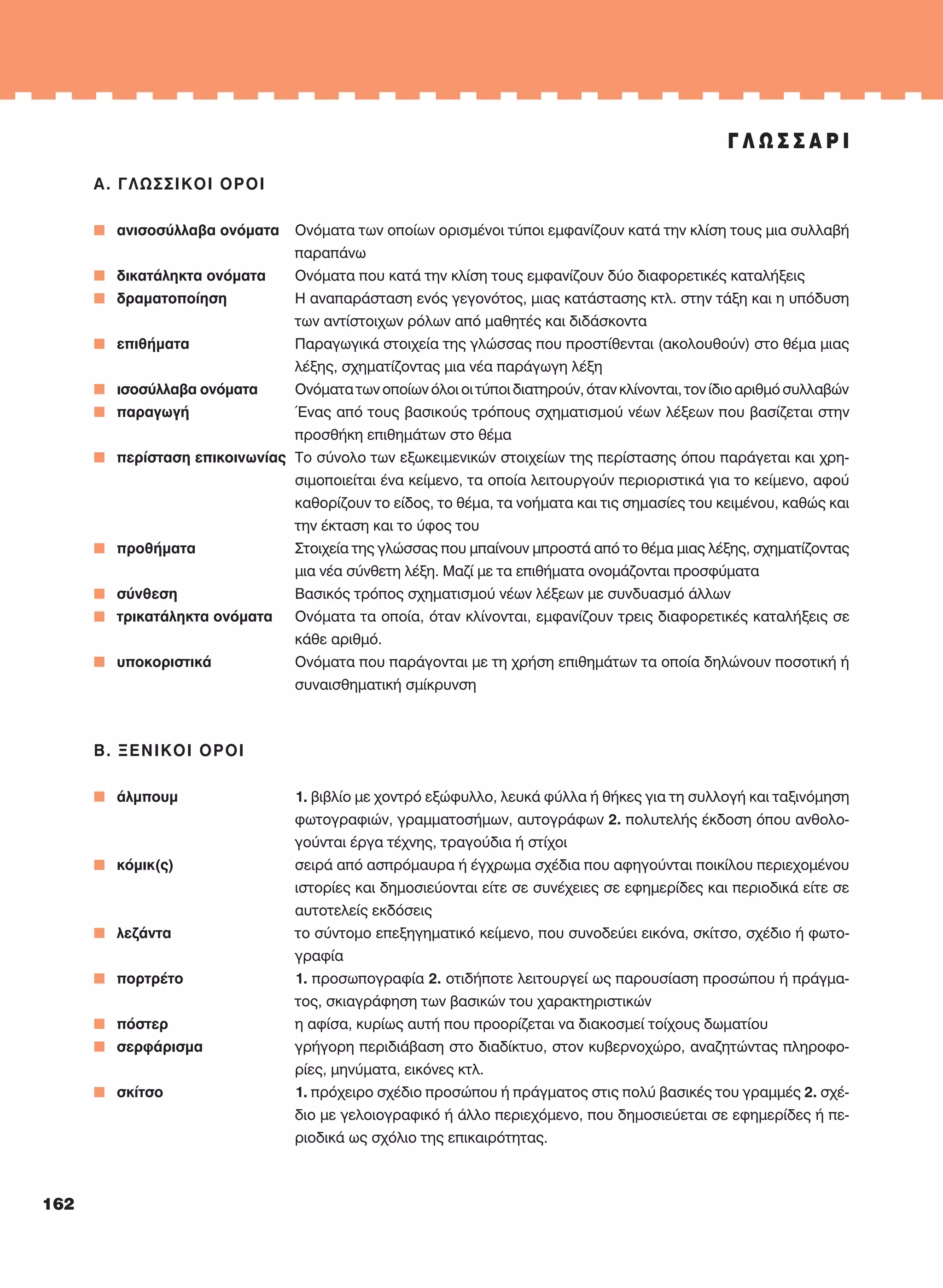 Α. ΓΛΩΣΣΙΚOI OΡOI
n ανισοσύλλαβα ονόματα Oνόματα των οποίων ορισμένοι τύποι εμφανίζουν κατά την κλίση τους μια συλλαβή
παραπάνω
n δικατάληκτα ονόματα Oνόματα που κατά την κλίση τους εμφανίζουν δύο διαφορετικές καταλήξεις
n δραματοποίηση H αναπαράσταση ενός γεγονότος, μιας κατάστασης κτλ. στην τάξη και η υπόδυση
των αντίστοιχων ρόλων από μαθητές και διδάσκοντα
n επιθήματα Παραγωγικά στοιχεία της γλώσσας που προστίθενται (ακολουθούν) στο θέμα μιας
λέξης, σχηματίζοντας μια νέα παράγωγη λέξη
n ισοσύλλαβα ονόματα Oνόματα των οποίων όλοι οι τύποι διατηρούν, όταν κλίνονται, τον ίδιο αριθμό συλλαβών
n παραγωγή Ένας από τους βασικούς τρόπους σχηματισμού νέων λέξεων που βασίζεται στην
προσθήκη επιθημάτων στο θέμα
n περίσταση επικοινωνίας Tο σύνολο των εξωκειμενικών στοιχείων της περίστασης όπου παράγεται και χρη-
σιμοποιείται ένα κείμενο, τα οποία λειτουργούν περιοριστικά για το κείμενο, αφού
καθορίζουν το είδος, το θέμα, τα νοήματα και τις σημασίες του κειμένου, καθώς και
την έκταση και το ύφος του
n προθήματα Στοιχεία της γλώσσας που μπαίνουν μπροστά από το θέμα μιας λέξης, σχηματίζοντας
μια νέα σύνθετη λέξη. Mαζί με τα επιθήματα ονομάζονται προσφύματα
n σύνθεση Bασικός τρόπος σχηματισμού νέων λέξεων με συνδυασμό άλλων
n τρικατάληκτα ονόματα Oνόματα τα οποία, όταν κλίνονται, εμφανίζουν τρεις διαφορετικές καταλήξεις σε
κάθε αριθμό.
n υποκοριστικά Oνόματα που παράγονται με τη χρήση επιθημάτων τα οποία δηλώνουν ποσοτική ή
συναισθηματική σμίκρυνση
Β. ΞΕΝΙΚOI OΡOI
n άλμπουμ 1. βιβλίο με χοντρό εξώφυλλο, λευκά φύλλα ή θήκες για τη συλλογή και ταξινόμηση
φωτογραφιών, γραμματοσήμων, αυτογράφων 2. πολυτελής έκδοση όπου ανθολο-
γούνται έργα τέχνης, τραγούδια ή στίχοι
n κόμικ(ς) σειρά από ασπρόμαυρα ή έγχρωμα σχέδια που αφηγούνται ποικίλου περιεχομένου
ιστορίες και δημοσιεύονται είτε σε συνέχειες σε εφημερίδες και περιοδικά είτε σε
αυτοτελείς εκδόσεις
n λεζάντα το σύντομο επεξηγηματικό κείμενο, που συνοδεύει εικόνα, σκίτσο, σχέδιο ή φωτο-
γραφία
n πορτρέτο 1. προσωπογραφία 2. οτιδήποτε λειτουργεί ως παρουσίαση προσώπου ή πράγμα-
τος, σκιαγράφηση των βασικών του χαρακτηριστικών
n πόστερ η αφίσα, κυρίως αυτή που προορίζεται να διακοσμεί τοίχους δωματίου
n σερφάρισμα γρήγορη περιδιάβαση στο διαδίκτυο, στον κυβερνοχώρο, αναζητώντας πληροφο-
ρίες, μηνύματα, εικόνες κτλ.
n σκίτσο 1. πρόχειρο σχέδιο προσώπου ή πράγματος στις πολύ βασικές του γραμμές 2. σχέ-
διο με γελοιογραφικό ή άλλο περιεχόμενο, που δημοσιεύεται σε εφημερίδες ή πε-
ριοδικά ως σχόλιο της επικαιρότητας.
Γ Λ Ω Σ Σ Α Ρ Ι
162
21-0032_NEOELL_GLWSSA_A_GYM_Layout 1 1/28/13 6:34 PM Page 162
 