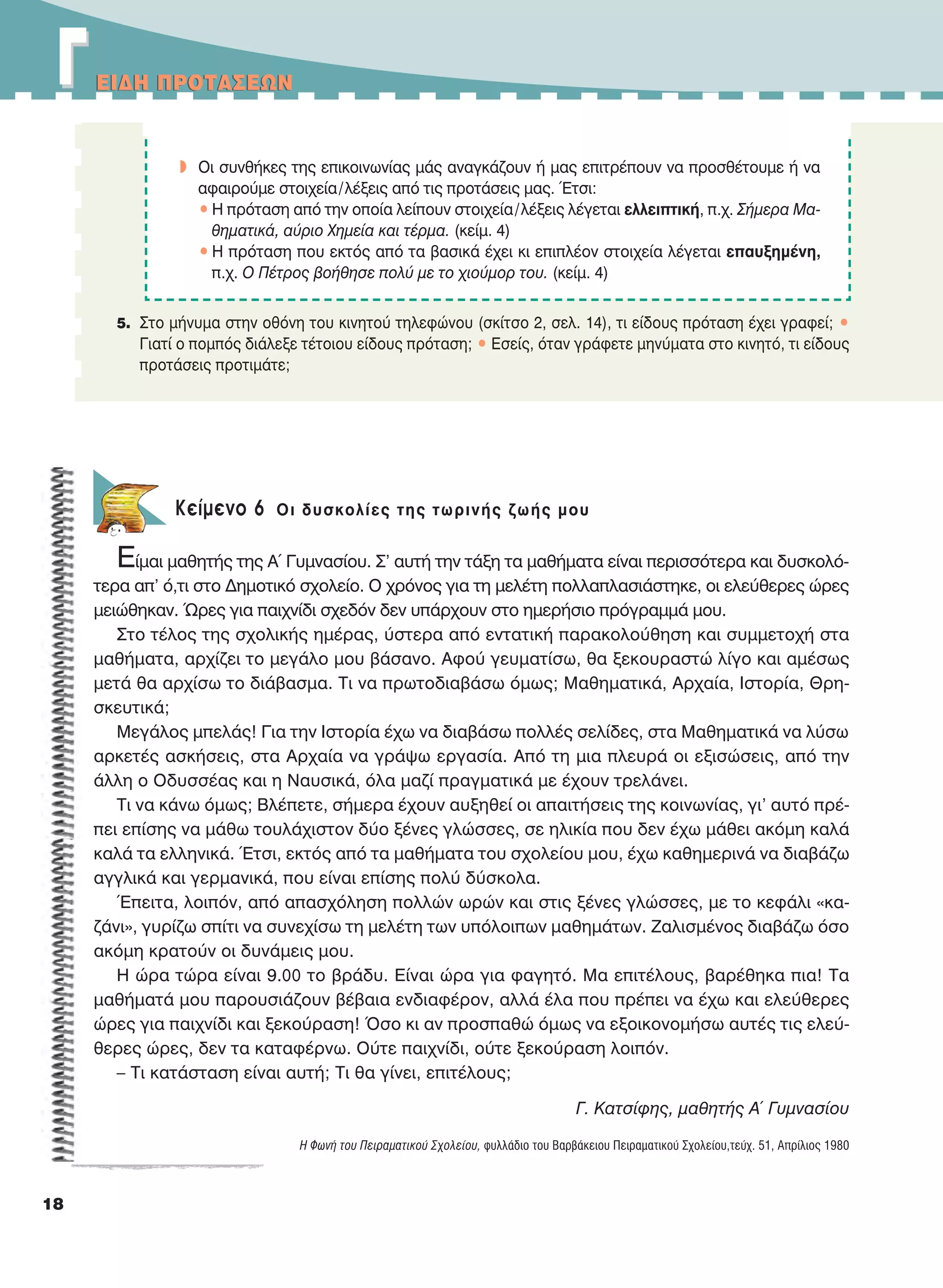 EIΔH ΠPOTAΣEΩN
18
Kείμενο 6 Oι δυσκολίες της τωρινής ζωής μου
Είμαι μαθητής της Α΄ Γυμνασίου. Σ’ αυτή την τάξη τα μαθήματα είναι περισσότερα και δυσκολό-
τερα απ’ ό,τι στο Δημοτικό σχολείο. Ο χρόνος για τη μελέτη πολλαπλασιάστηκε, οι ελεύθερες ώρες
μειώθηκαν. Ώρες για παιχνίδι σχεδόν δεν υπάρχουν στο ημερήσιο πρόγραμμά μου.
Στο τέλος της σχολικής ημέρας, ύστερα από εντατική παρακολούθηση και συμμετοχή στα
μαθήματα, αρχίζει το μεγάλο μου βάσανο. Αφού γευματίσω, θα ξεκουραστώ λίγο και αμέσως
μετά θα αρχίσω το διάβασμα. Τι να πρωτοδιαβάσω όμως; Μαθηματικά, Αρχαία, Ιστορία, Θρη-
σκευτικά;
Μεγάλος μπελάς! Για την Ιστορία έχω να διαβάσω πολλές σελίδες, στα Μαθηματικά να λύσω
αρκετές ασκήσεις, στα Αρχαία να γράψω εργασία. Από τη μια πλευρά οι εξισώσεις, από την
άλλη ο Οδυσσέας και η Ναυσικά, όλα μαζί πραγματικά με έχουν τρελάνει.
Τι να κάνω όμως; Βλέπετε, σήμερα έχουν αυξηθεί οι απαιτήσεις της κοινωνίας, γι’ αυτό πρέ-
πει επίσης να μάθω τουλάχιστον δύο ξένες γλώσσες, σε ηλικία που δεν έχω μάθει ακόμη καλά
καλά τα ελληνικά. Έτσι, εκτός από τα μαθήματα του σχολείου μου, έχω καθημερινά να διαβάζω
αγγλικά και γερμανικά, που είναι επίσης πολύ δύσκολα.
Έπειτα, λοιπόν, από απασχόληση πολλών ωρών και στις ξένες γλώσσες, με το κεφάλι «κα-
ζάνι», γυρίζω σπίτι να συνεχίσω τη μελέτη των υπόλοιπων μαθημάτων. Ζαλισμένος διαβάζω όσο
ακόμη κρατούν οι δυνάμεις μου.
Η ώρα τώρα είναι 9.00 το βράδυ. Είναι ώρα για φαγητό. Μα επιτέλους, βαρέθηκα πια! Τα
μαθήματά μου παρουσιάζουν βέβαια ενδιαφέρον, αλλά έλα που πρέπει να έχω και ελεύθερες
ώρες για παιχνίδι και ξεκούραση! Όσο κι αν προσπαθώ όμως να εξοικονομήσω αυτές τις ελεύ-
θερες ώρες, δεν τα καταφέρνω. Ούτε παιχνίδι, ούτε ξεκούραση λοιπόν.
– Τι κατάσταση είναι αυτή; Τι θα γίνει, επιτέλους;
Γ. Kατσίφης, μαθητής Α´ Γυμνασίου
H Φωνή του Πειραματικού Σχολείου, φυλλάδιο του Βαρβάκειου Πειραματικού Σχολείου,τεύχ. 51, Aπρίλιος 1980
5. Στο μήνυμα στην οθόνη του κινητού τηλεφώνου (σκίτσο 2, σελ. 14), τι είδους πρόταση έχει γραφεί; •
Γιατί ο πομπός διάλεξε τέτοιου είδους πρόταση; • Eσείς, όταν γράφετε μηνύματα στο κινητό, τι είδους
προτάσεις προτιμάτε;
w Oι συνθήκες της επικοινωνίας μάς αναγκάζουν ή μας επιτρέπουν να προσθέτουμε ή να
αφαιρούμε στοιχεία/λέξεις από τις προτάσεις μας. Έτσι:
• H πρόταση από την οποία λείπουν στοιχεία/λέξεις λέγεται ελλειπτική, π.χ. Σήμερα Mα-
θηματικά, αύριο Xημεία και τέρμα. (κείμ. 4)
• H πρόταση που εκτός από τα βασικά έχει κι επιπλέον στοιχεία λέγεται επαυξημένη,
π.χ. O Πέτρος βοήθησε πολύ με το χιούμορ του. (κείμ. 4)
ΓΓEIΔH ΠPOTAΣEΩN
21-0032_NEOELL_GLWSSA_A_GYM_Layout 1 1/28/13 6:32 PM Page 18
 