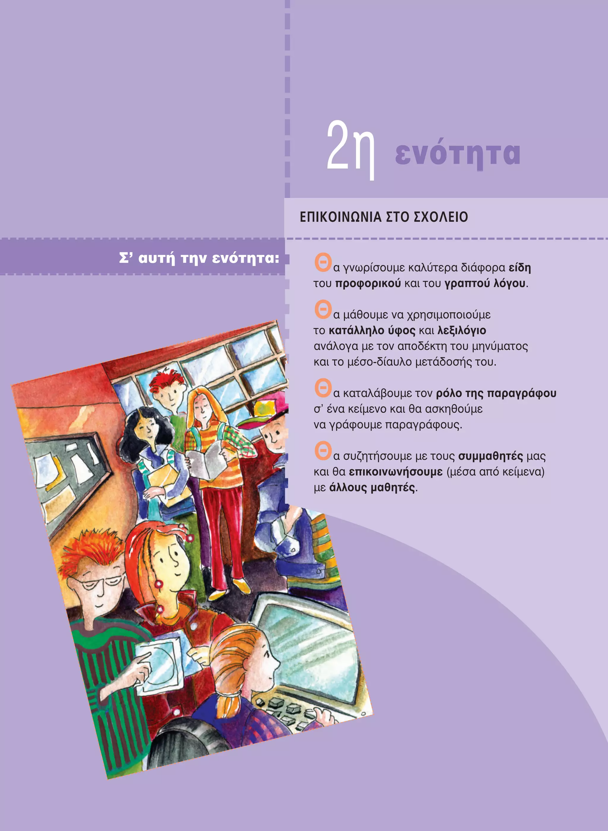 2η ενότητα
EΠIKOINΩNIA ΣTO ΣXOΛEIO
Σ’ αυτή την ενότητα:
Θα γνωρίσουμε καλύτερα διάφορα είδη
του προφορικού και του γραπτού λόγου.
Θα μάθουμε να χρησιμοποιούμε
το κατάλληλο ύφος και λεξιλόγιο
ανάλογα με τον αποδέκτη του μηνύματος
και το μέσο-δίαυλο μετάδοσής του.
Θα καταλάβουμε τον ρόλο της παραγράφου
σ’ ένα κείμενο και θα ασκηθούμε
να γράφουμε παραγράφους.
Θα συζητήσουμε με τους συμμαθητές μας
και θα επικοινωνήσουμε (μέσα από κείμενα)
με άλλους μαθητές.
21-0032_NEOELL_GLWSSA_A_GYM_Layout 1 1/28/13 6:32 PM Page 25
 