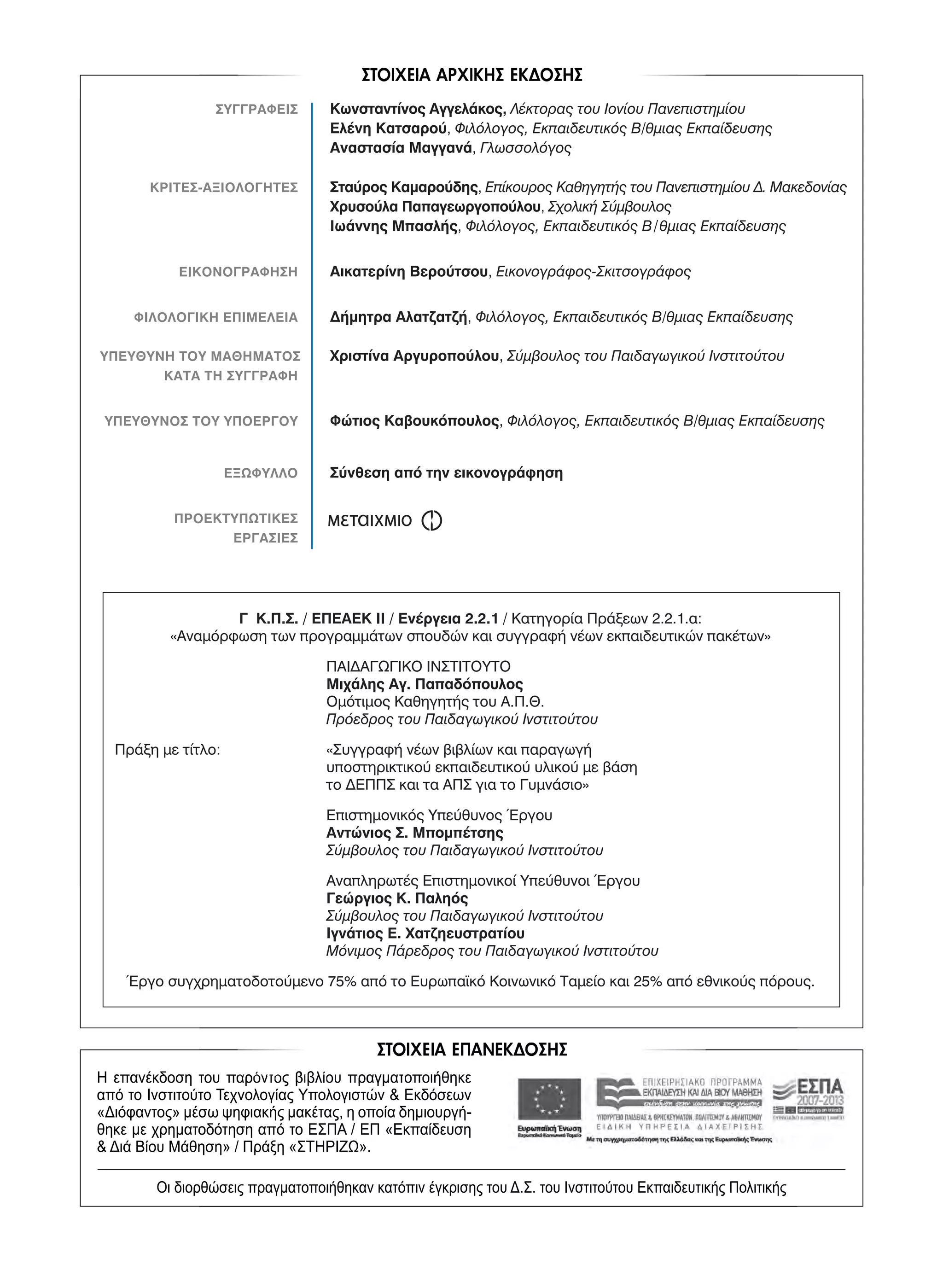-
ΣΥΓΓΡΑΦΕΙΣ Κωνσταντίνος Αγγελάκος, Λέκτορας του Ιονίου Πανεπιστημίου
Ελένη Κατσαρού, Φιλόλογος, Εκπαιδευτικός Β/θμιας Εκπαίδευσης
Αναστασία Μαγγανά, Γλωσσολόγος
ΚΡΙΤΕΣ-ΑΞΙΟΛΟΓΗΤΕΣ Σταύρος Καμαρούδης, Επίκουρος Καθηγητής του Πανεπιστημίου Δ. Μακεδονίας
Χρυσούλα Παπαγεωργοπούλου, Σχολική Σύμβουλος
Ιωάννης Μπασλής, Φιλόλογος, Εκπαιδευτικός Β/θμιας Εκπαίδευσης
ΕΙΚΟΝΟΓΡΑΦΗΣΗ Αικατερίνη Βερούτσου, Εικονογράφος-Σκιτσογράφος
ΦΙΛΟΛΟΓΙΚΗ ΕΠΙΜΕΛΕΙΑ Δήμητρα Αλατζατζή, Φιλόλογος, Εκπαιδευτικός Β/θμιας Εκπαίδευσης
ΥΠΕΥΘΥΝΗ ΤΟΥ ΜΑΘΗΜΑΤΟΣ Χριστίνα Αργυροπούλου, Σύμβουλος του Παιδαγωγικού Ινστιτούτου
ΚΑΤΑ ΤΗ ΣΥΓΓΡΑΦΗ
ΥΠΕΥΘΥΝΟΣ ΤΟΥ ΥΠΟΕΡΓΟΥ Φώτιος Καβουκόπουλος, Φιλόλογος, Εκπαιδευτικός Β/θμιας Εκπαίδευσης
ΕΞΩΦΥΛΛΟ Σύνθεση από την εικονογράφηση
ΠΡΟΕΚΤΥΠΩΤΙΚΕΣ
ΕΡΓΑΣΙΕΣ
Γ Κ.Π.Σ. / ΕΠΕΑΕΚ II / Ενέργεια 2.2.1 / Κατηγορία Πράξεων 2.2.1.α:
«Αναμόρφωση των προγραμμάτων σπουδών και συγγραφή νέων εκπαιδευτικών πακέτων»
ΠΑΙΔΑΓΩΓΙΚΟ ΙΝΣΤΙΤΟΥΤΟ
Μιχάλης Αγ. Παπαδόπουλος
Ομότιμος Καθηγητής του Α.Π.Θ.
Πρόεδρος του Παιδαγωγικού Ινστιτούτου
Πράξη με τίτλο: «Συγγραφή νέων βιβλίων και παραγωγή
υποστηρικτικού εκπαιδευτικού υλικού με βάση
το ΔΕΠΠΣ και τα ΑΠΣ για το Γυμνάσιο»
Επιστημονικός Υπεύθυνος Έργου
Αντώνιος Σ. Μπομπέτσης
Σύμβουλος του Παιδαγωγικού Ινστιτούτου
Αναπληρωτές Επιστημονικοί Υπεύθυνοι Έργου
Γεώργιος Κ. Παληός
Σύμβουλος του Παιδαγωγικού Ινστιτούτου
Ιγνάτιος Ε. Χατζηευστρατίου
Μόνιμος Πάρεδρος του Παιδαγωγικού Ινστιτούτου
Έργο συγχρηματοδοτούμενο 75% από το Ευρωπαϊκό Κοινωνικό Ταμείο και 25% από εθνικούς πόρους.
21-0032_NEOELL_GLWSSA_A_GYM_Layout 1 4/6/15 11:31 AM Page 2
 