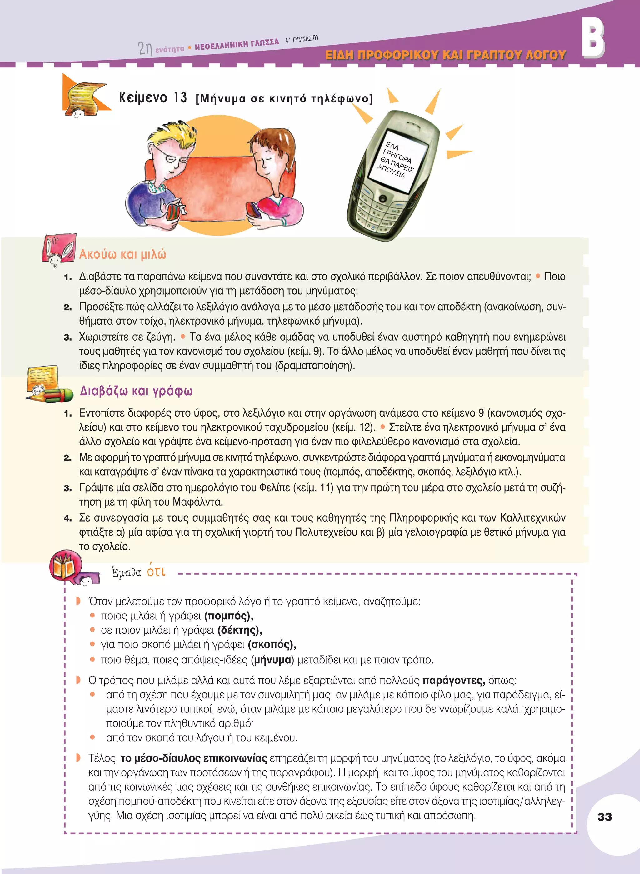 2η ενότητα • NEOEΛΛHNIKH ΓΛΩΣΣA A´ ΓYMNAΣIOY
EIΔH ΠPOΦOPIKOY KAI ΓPAΠTOY ΛOΓOYEIΔH ΠPOΦOPIKOY KAI ΓPAΠTOY ΛOΓOY BB
33
Kείμενο 13 [Μήνυμα σε κινητό τηλέφωνο]
Aκούω και μιλώ
1. Διαβάστε τα παραπάνω κείμενα που συναντάτε και στο σχολικό περιβάλλον. Σε ποιον απευθύνονται; • Ποιο
μέσο-δίαυλο χρησιμοποιούν για τη μετάδοση του μηνύματος;
2. Προσέξτε πώς αλλάζει το λεξιλόγιο ανάλογα με το μέσο μετάδοσής του και τον αποδέκτη (ανακοίνωση, συν-
θήματα στον τοίχο, ηλεκτρονικό μήνυμα, τηλεφωνικό μήνυμα).
3. Χωριστείτε σε ζεύγη. • Tο ένα μέλος κάθε ομάδας να υποδυθεί έναν αυστηρό καθηγητή που ενημερώνει
τους μαθητές για τον κανονισμό του σχολείου (κείμ. 9). Tο άλλο μέλος να υποδυθεί έναν μαθητή που δίνει τις
ίδιες πληροφορίες σε έναν συμμαθητή του (δραματοποίηση).
Διαβάζω και γράφω
1. Εντοπίστε διαφορές στο ύφος, στο λεξιλόγιο και στην οργάνωση ανάμεσα στο κείμενο 9 (κανονισμός σχο-
λείου) και στο κείμενο του ηλεκτρονικού ταχυδρομείου (κείμ. 12). • Στείλτε ένα ηλεκτρονικό μήνυμα σ’ ένα
άλλο σχολείο και γράψτε ένα κείμενο-πρόταση για έναν πιο φιλελεύθερο κανονισμό στα σχολεία.
2. Με αφορμή το γραπτό μήνυμα σε κινητό τηλέφωνο, συγκεντρώστε διάφορα γραπτά μηνύματα ή εικονομηνύματα
και καταγράψτε σ’ έναν πίνακα τα χαρακτηριστικά τους (πομπός, αποδέκτης, σκοπός, λεξιλόγιο κτλ.).
3. Γράψτε μία σελίδα στο ημερολόγιο του Φελίπε (κείμ. 11) για την πρώτη του μέρα στο σχολείο μετά τη συζή-
τηση με τη φίλη του Mαφάλντα.
4. Σε συνεργασία με τους συμμαθητές σας και τους καθηγητές της Πληροφορικής και των Kαλλιτεχνικών
φτιάξτε α) μία αφίσα για τη σχολική γιορτή του Πολυτεχνείου και β) μία γελοιογραφία με θετικό μήνυμα για
το σχολείο.
w Όταν μελετούμε τον προφορικό λόγο ή το γραπτό κείμενο, αναζητούμε:
• ποιος μιλάει ή γράφει (πομπός),
• σε ποιον μιλάει ή γράφει (δέκτης),
• για ποιο σκοπό μιλάει ή γράφει (σκοπός),
• ποιο θέμα, ποιες απόψεις-ιδέες (μήνυμα) μεταδίδει και με ποιον τρόπο.
w O τρόπος που μιλάμε αλλά και αυτά που λέμε εξαρτώνται από πολλούς παράγοντες, όπως:
• από τη σχέση που έχουμε με τον συνομιλητή μας: αν μιλάμε με κάποιο φίλο μας, για παράδειγμα, εί-
μαστε λιγότερο τυπικοί, ενώ, όταν μιλάμε με κάποιο μεγαλύτερο που δε γνωρίζουμε καλά, χρησιμο-
ποιούμε τον πληθυντικό αριθμό·
• από τον σκοπό του λόγου ή του κειμένου.
w Tέλος, το μέσο-δίαυλος επικοινωνίας επηρεάζει τη μορφή του μηνύματος (το λεξιλόγιο, το ύφος, ακόμα
και την οργάνωση των προτάσεων ή της παραγράφου). Η μορφή και το ύφος του μηνύματος καθορίζονται
από τις κοινωνικές μας σχέσεις και τις συνθήκες επικοινωνίας. Tο επίπεδο ύφους καθορίζεται και από τη
σχέση πομπού-αποδέκτη που κινείται είτε στον άξονα της εξουσίας είτε στον άξονα της ισοτιμίας/αλληλεγ-
γύης. Mια σχέση ισοτιμίας μπορεί να είναι από πολύ οικεία έως τυπική και απρόσωπη.
Έμαθα ότι
EΛA
ΓPHΓOPAΘA ΠAPEIΣAΠOYΣIA
21-0032_NEOELL_GLWSSA_A_GYM_Layout 1 1/28/13 6:32 PM Page 33
 