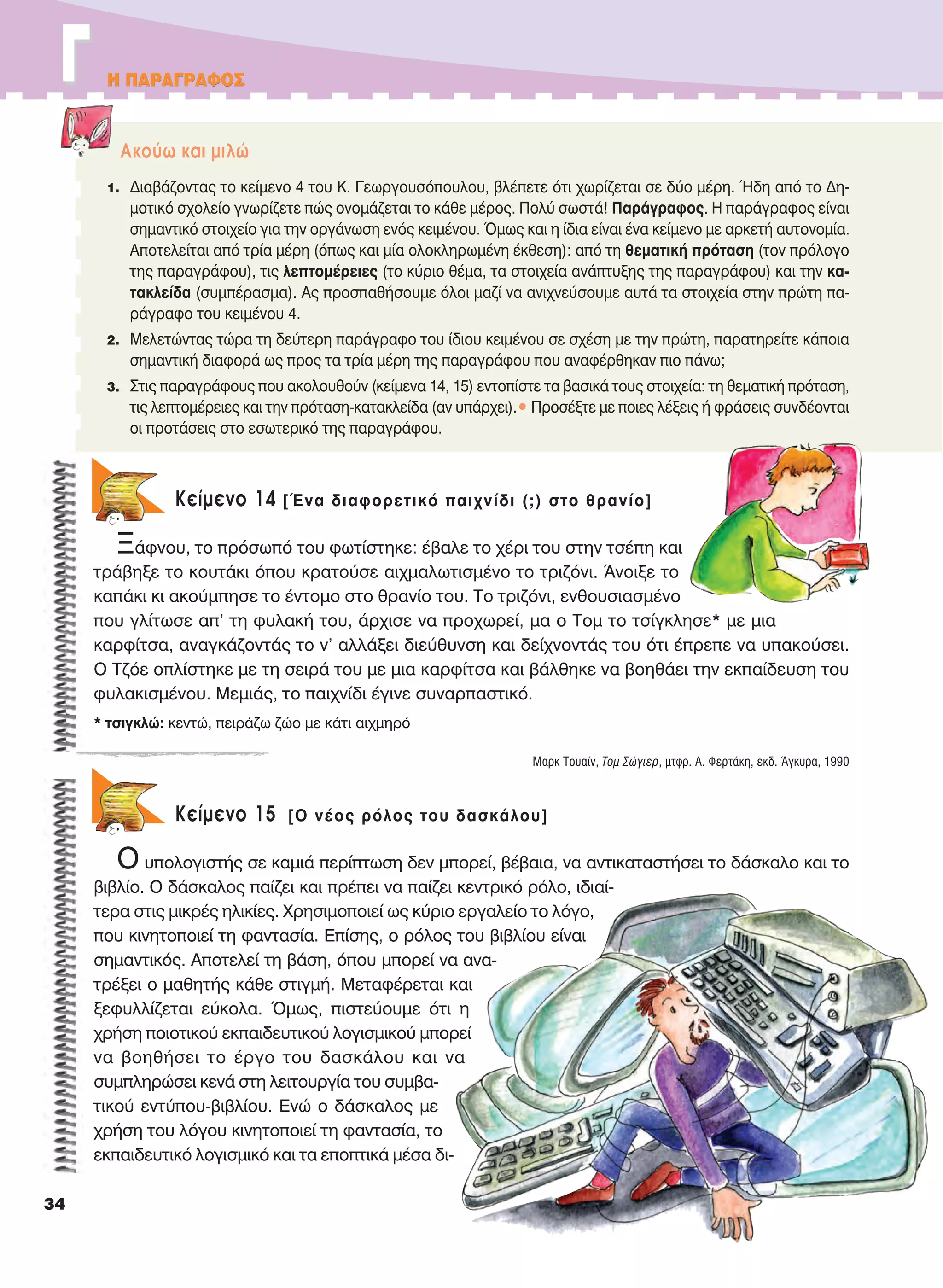 H ΠAPAΓPAΦOΣ
34
ΓΓ H ΠAPAΓPAΦOΣ
Kείμενο 14 [Ένα διαφορετικό παιχνίδι (;) στο θρανίο]
Ξάφνου, το πρόσωπό του φωτίστηκε: έβαλε το χέρι του στην τσέπη και
τράβηξε το κουτάκι όπου κρατούσε αιχμαλωτισμένο το τριζόνι. Άνοιξε το
καπάκι κι ακούμπησε το έντομο στο θρανίο του. Tο τριζόνι, ενθουσιασμένο
που γλίτωσε απ’ τη φυλακή του, άρχισε να προχωρεί, μα ο Tομ το τσίγκλησε* με μια
καρφίτσα, αναγκάζοντάς το ν’ αλλάξει διεύθυνση και δείχνοντάς του ότι έπρεπε να υπακούσει.
Ο Τζόε οπλίστηκε με τη σειρά του με μια καρφίτσα και βάλθηκε να βοηθάει την εκπαίδευση του
φυλακισμένου. Μεμιάς, το παιχνίδι έγινε συναρπαστικό.
Mαρκ Tουαίν, Tομ Σώγιερ, μτφρ. Α. Φερτάκη, εκδ. Άγκυρα, 1990
Kείμενο 15 [O νέος ρόλος του δασκάλου]
Ο υπολογιστής σε καμιά περίπτωση δεν μπορεί, βέβαια, να αντικαταστήσει το δάσκαλο και το
βιβλίο. Ο δάσκαλος παίζει και πρέπει να παίζει κεντρικό ρόλο, ιδιαί-
τερα στις μικρές ηλικίες. Χρησιμοποιεί ως κύριο εργαλείο το λόγο,
που κινητοποιεί τη φαντασία. Επίσης, ο ρόλος του βιβλίου είναι
σημαντικός. Αποτελεί τη βάση, όπου μπορεί να ανα-
τρέξει ο μαθητής κάθε στιγμή. Μεταφέρεται και
ξεφυλλίζεται εύκολα. Όμως, πιστεύουμε ότι η
χρήση ποιοτικού εκπαιδευτικού λογισμικού μπορεί
να βοηθήσει το έργο του δασκάλου και να
συμπληρώσει κενά στη λειτουργία του συμβα-
τικού εντύπου-βιβλίου. Ενώ ο δάσκαλος με
χρήση του λόγου κινητοποιεί τη φαντασία, το
εκπαιδευτικό λογισμικό και τα εποπτικά μέσα δι-
Aκούω και μιλώ
1. Διαβάζοντας το κείμενο 4 του K. Γεωργουσόπουλου, βλέπετε ότι χωρίζεται σε δύο μέρη. Ήδη από το Δη-
μοτικό σχολείο γνωρίζετε πώς ονομάζεται το κάθε μέρος. Πολύ σωστά! Παράγραφος. H παράγραφος είναι
σημαντικό στοιχείο για την οργάνωση ενός κειμένου. Όμως και η ίδια είναι ένα κείμενο με αρκετή αυτονομία.
Aποτελείται από τρία μέρη (όπως και μία ολοκληρωμένη έκθεση): από τη θεματική πρόταση (τον πρόλογο
της παραγράφου), τις λεπτομέρειες (το κύριο θέμα, τα στοιχεία ανάπτυξης της παραγράφου) και την κα-
τακλείδα (συμπέρασμα). Aς προσπαθήσουμε όλοι μαζί να ανιχνεύσουμε αυτά τα στοιχεία στην πρώτη πα-
ράγραφο του κειμένου 4.
2. Mελετώντας τώρα τη δεύτερη παράγραφο του ίδιου κειμένου σε σχέση με την πρώτη, παρατηρείτε κάποια
σημαντική διαφορά ως προς τα τρία μέρη της παραγράφου που αναφέρθηκαν πιο πάνω;
3. Στις παραγράφους που ακολουθούν (κείμενα 14, 15) εντοπίστε τα βασικά τους στοιχεία: τη θεματική πρόταση,
τις λεπτομέρειες και την πρόταση-κατακλείδα (αν υπάρχει).• Προσέξτε με ποιες λέξεις ή φράσεις συνδέονται
οι προτάσεις στο εσωτερικό της παραγράφου.
* τσιγκλώ: κεντώ, πειράζω ζώο με κάτι αιχμηρό
21-0032_NEOELL_GLWSSA_A_GYM_Layout 1 1/28/13 6:32 PM Page 34
 
