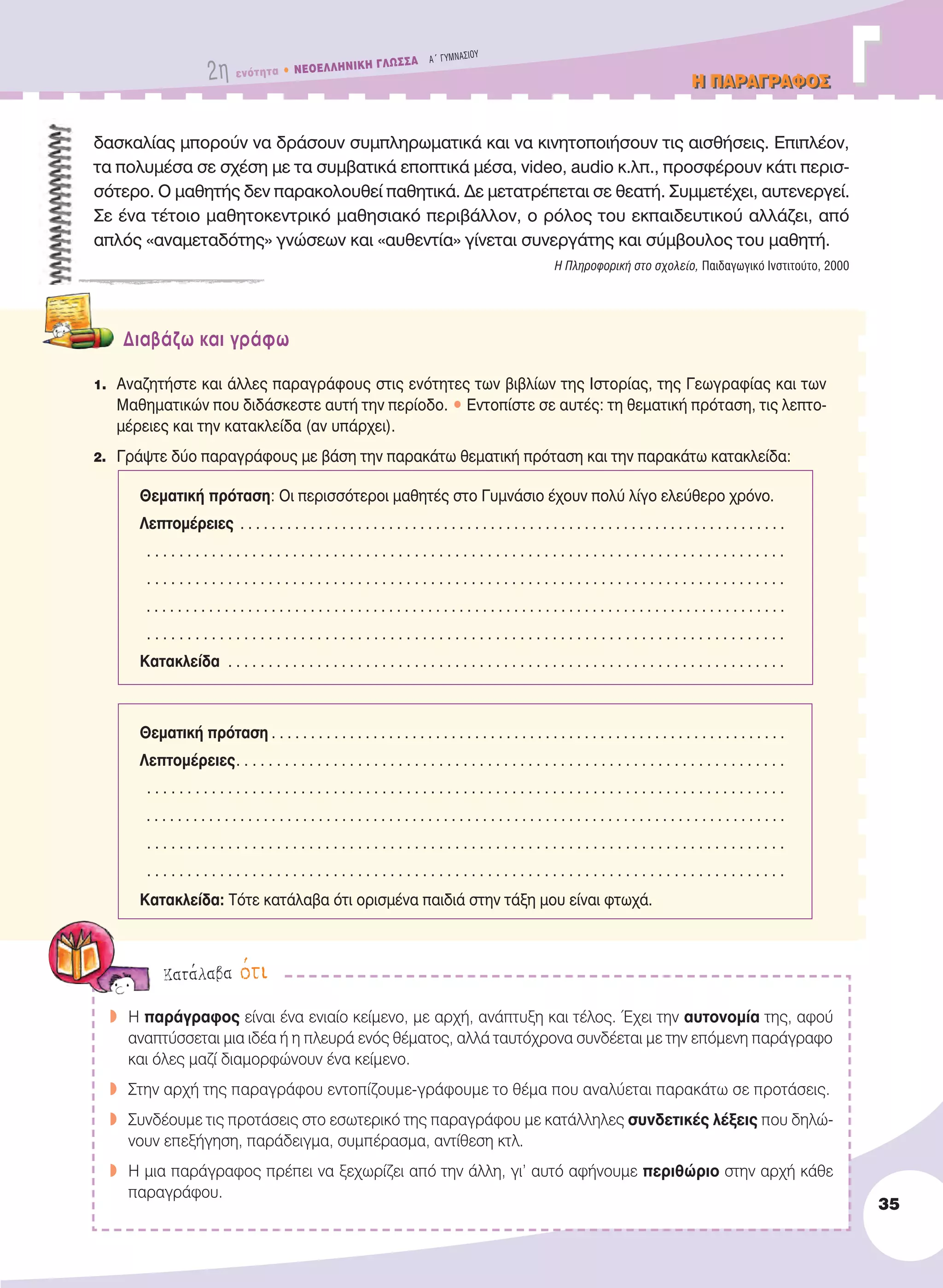 2η ενότητα • NEOEΛΛHNIKH ΓΛΩΣΣA A´ ΓYMNAΣIOY
H ΠAPAΓPAΦOΣH ΠAPAΓPAΦOΣ ΓΓ
35
δασκαλίας μπορούν να δράσουν συμπληρωματικά και να κινητοποιήσουν τις αισθήσεις. Επιπλέον,
τα πολυμέσα σε σχέση με τα συμβατικά εποπτικά μέσα, video, audio κ.λπ., προσφέρουν κάτι περισ-
σότερο. Ο μαθητής δεν παρακολουθεί παθητικά. Δε μετατρέπεται σε θεατή. Συμμετέχει, αυτενεργεί.
Σε ένα τέτοιο μαθητοκεντρικό μαθησιακό περιβάλλον, ο ρόλος του εκπαιδευτικού αλλάζει, από
απλός «αναμεταδότης» γνώσεων και «αυθεντία» γίνεται συνεργάτης και σύμβουλος του μαθητή.
Η Πληροφορική στο σχολείο, Παιδαγωγικό Ινστιτούτο, 2000
Διαβάζω και γράφω
1. Αναζητήστε και άλλες παραγράφους στις ενότητες των βιβλίων της Iστορίας, της Γεωγραφίας και των
Μαθηματικών που διδάσκεστε αυτή την περίοδο. • Εντοπίστε σε αυτές: τη θεματική πρόταση, τις λεπτο-
μέρειες και την κατακλείδα (αν υπάρχει).
2. Γράψτε δύο παραγράφους με βάση την παρακάτω θεματική πρόταση και την παρακάτω κατακλείδα:
Θεματική πρόταση: Oι περισσότεροι μαθητές στο Γυμνάσιο έχουν πολύ λίγο ελεύθερο χρόνο.
Λεπτομέρειες . . . . . . . . . . . . . . . . . . . . . . . . . . . . . . . . . . . . . . . . . . . . . . . . . . . . . . . . . . . . . . . . . . . . . .
. . . . . . . . . . . . . . . . . . . . . . . . . . . . . . . . . . . . . . . . . . . . . . . . . . . . . . . . . . . . . . . . . . . . . . . . . . . . . . .
. . . . . . . . . . . . . . . . . . . . . . . . . . . . . . . . . . . . . . . . . . . . . . . . . . . . . . . . . . . . . . . . . . . . . . . . . . . . . . .
. . . . . . . . . . . . . . . . . . . . . . . . . . . . . . . . . . . . . . . . . . . . . . . . . . . . . . . . . . . . . . . . . . . . . . . . . . . . . . . . . .
. . . . . . . . . . . . . . . . . . . . . . . . . . . . . . . . . . . . . . . . . . . . . . . . . . . . . . . . . . . . . . . . . . . . . . . . . . . . . . .
Kατακλείδα . . . . . . . . . . . . . . . . . . . . . . . . . . . . . . . . . . . . . . . . . . . . . . . . . . . . . . . . . . . . . . . . . . . . .
Θεματική πρόταση . . . . . . . . . . . . . . . . . . . . . . . . . . . . . . . . . . . . . . . . . . . . . . . . . . . . . . . . . . . . . . . . . .
Λεπτομέρειες. . . . . . . . . . . . . . . . . . . . . . . . . . . . . . . . . . . . . . . . . . . . . . . . . . . . . . . . . . . . . . . . . . . .
. . . . . . . . . . . . . . . . . . . . . . . . . . . . . . . . . . . . . . . . . . . . . . . . . . . . . . . . . . . . . . . . . . . . . . . . . . . . . . .
. . . . . . . . . . . . . . . . . . . . . . . . . . . . . . . . . . . . . . . . . . . . . . . . . . . . . . . . . . . . . . . . . . . . . . . . . . . . . . . . . .
. . . . . . . . . . . . . . . . . . . . . . . . . . . . . . . . . . . . . . . . . . . . . . . . . . . . . . . . . . . . . . . . . . . . . . . . . . . . . . .
. . . . . . . . . . . . . . . . . . . . . . . . . . . . . . . . . . . . . . . . . . . . . . . . . . . . . . . . . . . . . . . . . . . . . . . . . . . . . . .
Kατακλείδα: Tότε κατάλαβα ότι ορισμένα παιδιά στην τάξη μου είναι φτωχά.
w H παράγραφος είναι ένα ενιαίο κείμενο, με αρχή, ανάπτυξη και τέλος. Έχει την αυτονομία της, αφού
αναπτύσσεται μια ιδέα ή η πλευρά ενός θέματος, αλλά ταυτόχρονα συνδέεται με την επόμενη παράγραφο
και όλες μαζί διαμορφώνουν ένα κείμενο.
w Στην αρχή της παραγράφου εντοπίζουμε-γράφουμε το θέμα που αναλύεται παρακάτω σε προτάσεις.
w Συνδέουμε τις προτάσεις στο εσωτερικό της παραγράφου με κατάλληλες συνδετικές λέξεις που δηλώ-
νουν επεξήγηση, παράδειγμα, συμπέρασμα, αντίθεση κτλ.
w H μια παράγραφος πρέπει να ξεχωρίζει από την άλλη, γι’ αυτό αφήνουμε περιθώριο στην αρχή κάθε
παραγράφου.
Kατάλαβα ότι
21-0032_NEOELL_GLWSSA_A_GYM_Layout 1 1/28/13 6:32 PM Page 35
 