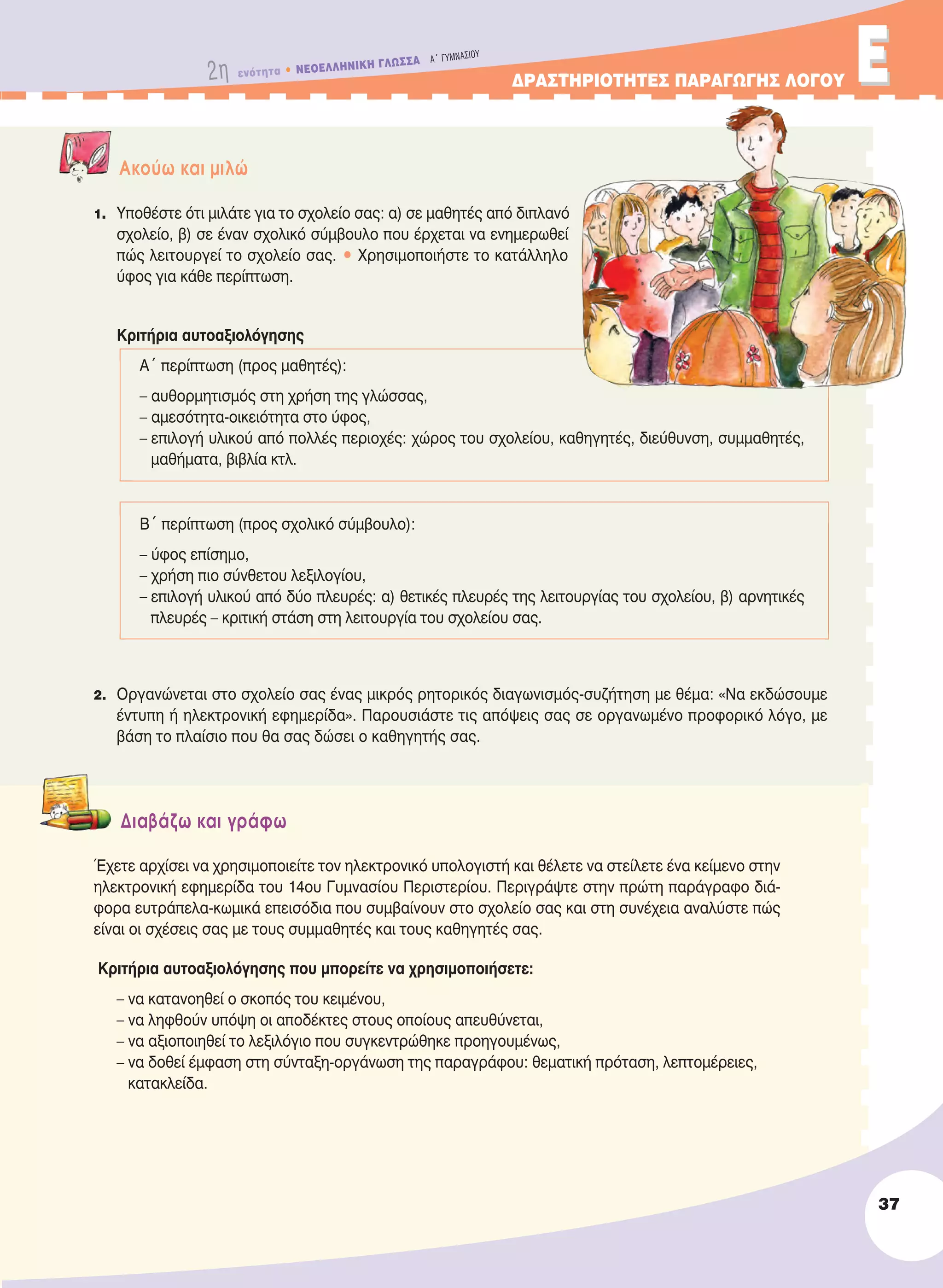 2η ενότητα • NEOEΛΛHNIKH ΓΛΩΣΣA A´ ΓYMNAΣIOY
ΔΡΑΣΤΗΡΙΟΤΗΤΕΣ ΠΑΡΑΓΩΓΗΣ ΛΟΓΟΥ ΕΕ
Aκούω και μιλώ
1. Υποθέστε ότι μιλάτε για το σχολείο σας: α) σε μαθητές από διπλανό
σχολείο, β) σε έναν σχολικό σύμβουλο που έρχεται να ενημερωθεί
πώς λειτουργεί το σχολείο σας. • Χρησιμοποιήστε το κατάλληλο
ύφος για κάθε περίπτωση.
Κριτήρια αυτοαξιολόγησης
Α´ περίπτωση (προς μαθητές):
– αυθορμητισμός στη χρήση της γλώσσας,
– αμεσότητα-οικειότητα στο ύφος,
– επιλογή υλικού από πολλές περιοχές: χώρος του σχολείου, καθηγητές, διεύθυνση, συμμαθητές,
μαθήματα, βιβλία κτλ.
Β´ περίπτωση (προς σχολικό σύμβουλο):
– ύφος επίσημο,
– χρήση πιο σύνθετου λεξιλογίου,
– επιλογή υλικού από δύο πλευρές: α) θετικές πλευρές της λειτουργίας του σχολείου, β) αρνητικές
πλευρές – κριτική στάση στη λειτουργία του σχολείου σας.
2. Οργανώνεται στο σχολείο σας ένας μικρός ρητορικός διαγωνισμός-συζήτηση με θέμα: «Να εκδώσουμε
έντυπη ή ηλεκτρονική εφημερίδα». Παρουσιάστε τις απόψεις σας σε οργανωμένο προφορικό λόγο, με
βάση το πλαίσιο που θα σας δώσει ο καθηγητής σας.
Διαβάζω και γράφω
Έχετε αρχίσει να χρησιμοποιείτε τον ηλεκτρονικό υπολογιστή και θέλετε να στείλετε ένα κείμενο στην
ηλεκτρονική εφημερίδα του 14ου Γυμνασίου Περιστερίου. Περιγράψτε στην πρώτη παράγραφο διά-
φορα ευτράπελα-κωμικά επεισόδια που συμβαίνουν στο σχολείο σας και στη συνέχεια αναλύστε πώς
είναι οι σχέσεις σας με τους συμμαθητές και τους καθηγητές σας.
Κριτήρια αυτοαξιολόγησης που μπορείτε να χρησιμοποιήσετε:
– να κατανοηθεί ο σκοπός του κειμένου,
– να ληφθούν υπόψη οι αποδέκτες στους οποίους απευθύνεται,
– να αξιοποιηθεί το λεξιλόγιο που συγκεντρώθηκε προηγουμένως,
– να δοθεί έμφαση στη σύνταξη-οργάνωση της παραγράφου: θεματική πρόταση, λεπτομέρειες,
κατακλείδα.
37
21-0032_NEOELL_GLWSSA_A_GYM_Layout 1 1/28/13 6:32 PM Page 37
 