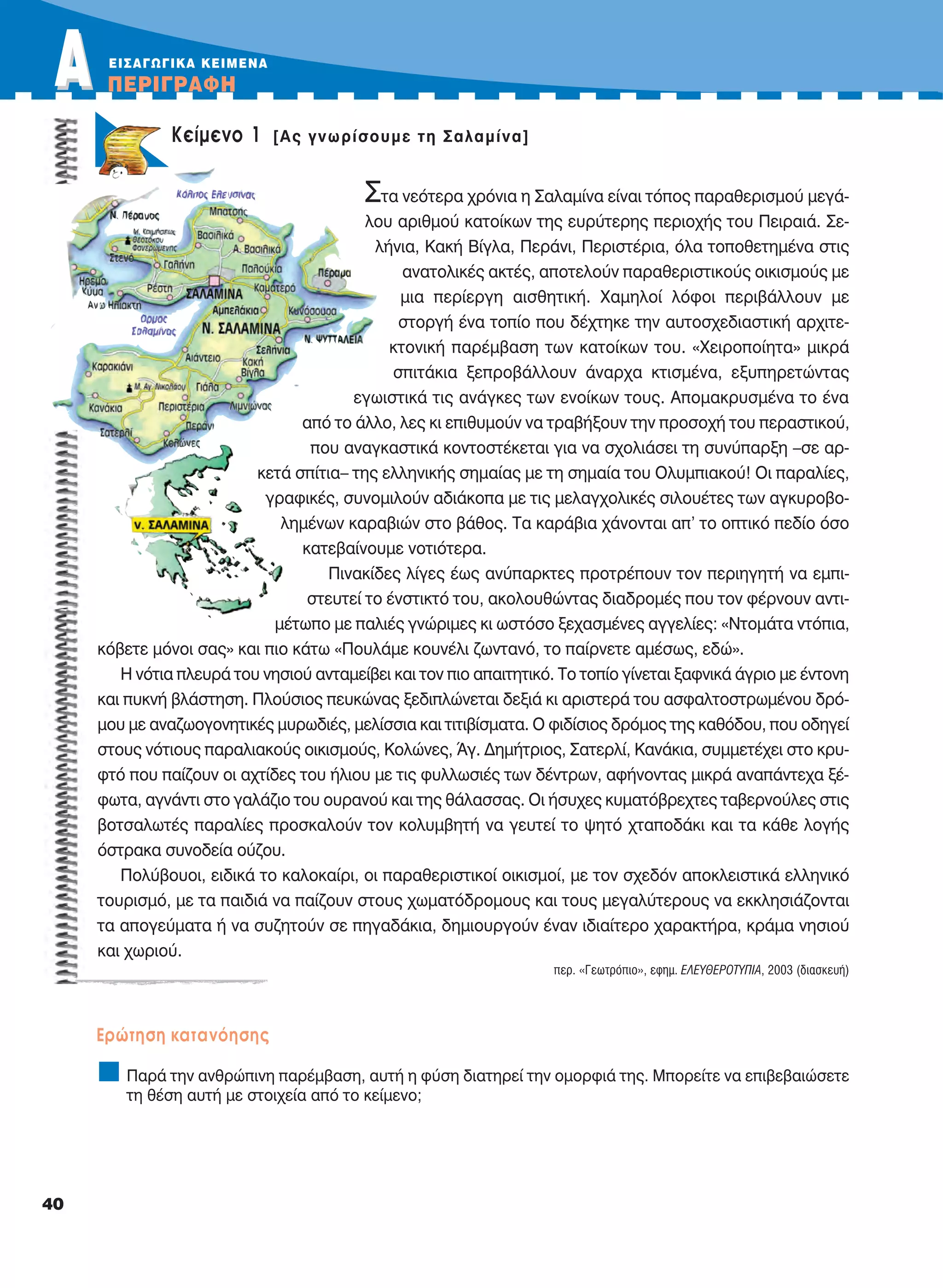 ΑΑ ΠEPIΓPAΦH
40
Στα νεότερα χρόνια η Σαλαμίνα είναι τόπος παραθερισμού μεγά-
λου αριθμού κατοίκων της ευρύτερης περιοχής του Πειραιά. Σε-
λήνια, Κακή Βίγλα, Περάνι, Περιστέρια, όλα τοποθετημένα στις
ανατολικές ακτές, αποτελούν παραθεριστικούς οικισμούς με
μια περίεργη αισθητική. Χαμηλοί λόφοι περιβάλλουν με
στοργή ένα τοπίο που δέχτηκε την αυτοσχεδιαστική αρχιτε-
κτονική παρέμβαση των κατοίκων του. «Χειροποίητα» μικρά
σπιτάκια ξεπροβάλλουν άναρχα κτισμένα, εξυπηρετώντας
εγωιστικά τις ανάγκες των ενοίκων τους. Απομακρυσμένα το ένα
από το άλλο, λες κι επιθυμούν να τραβήξουν την προσοχή του περαστικού,
που αναγκαστικά κοντοστέκεται για να σχολιάσει τη συνύπαρξη –σε αρ-
κετά σπίτια– της ελληνικής σημαίας με τη σημαία του Ολυμπιακού! Οι παραλίες,
γραφικές, συνομιλούν αδιάκοπα με τις μελαγχολικές σιλουέτες των αγκυροβο-
λημένων καραβιών στο βάθος. Τα καράβια χάνονται απ’ το οπτικό πεδίο όσο
κατεβαίνουμε νοτιότερα.
Πινακίδες λίγες έως ανύπαρκτες προτρέπουν τον περιηγητή να εμπι-
στευτεί το ένστικτό του, ακολουθώντας διαδρομές που τον φέρνουν αντι-
μέτωπο με παλιές γνώριμες κι ωστόσο ξεχασμένες αγγελίες: «Ντομάτα ντόπια,
κόβετε μόνοι σας» και πιο κάτω «Πουλάμε κουνέλι ζωντανό, το παίρνετε αμέσως, εδώ».
Η νότια πλευρά του νησιού ανταμείβει και τον πιο απαιτητικό. Το τοπίο γίνεται ξαφνικά άγριο με έντονη
και πυκνή βλάστηση. Πλούσιος πευκώνας ξεδιπλώνεται δεξιά κι αριστερά του ασφαλτοστρωμένου δρό-
μου με αναζωογονητικές μυρωδιές, μελίσσια και τιτιβίσματα. Ο φιδίσιος δρόμος της καθόδου, που οδηγεί
στους νότιους παραλιακούς οικισμούς, Κολώνες, Άγ. Δημήτριος, Σατερλί, Κανάκια, συμμετέχει στο κρυ-
φτό που παίζουν οι αχτίδες του ήλιου με τις φυλλωσιές των δέντρων, αφήνοντας μικρά αναπάντεχα ξέ-
φωτα, αγνάντι στο γαλάζιο του ουρανού και της θάλασσας. Οι ήσυχες κυματόβρεχτες ταβερνούλες στις
βοτσαλωτές παραλίες προσκαλούν τον κολυμβητή να γευτεί το ψητό χταποδάκι και τα κάθε λογής
όστρακα συνοδεία ούζου.
Πολύβουοι, ειδικά το καλοκαίρι, οι παραθεριστικοί οικισμοί, με τον σχεδόν αποκλειστικά ελληνικό
τουρισμό, με τα παιδιά να παίζουν στους χωματόδρομους και τους μεγαλύτερους να εκκλησιάζονται
τα απογεύματα ή να συζητούν σε πηγαδάκια, δημιουργούν έναν ιδιαίτερο χαρακτήρα, κράμα νησιού
και χωριού.
περ. «Γεωτρόπιο», εφημ. EΛEYΘEPOTYΠIA, 2003 (διασκευή)
Eρώτηση κατανόησης
Παρά την ανθρώπινη παρέμβαση, αυτή η φύση διατηρεί την ομορφιά της. Μπορείτε να επιβεβαιώσετε
τη θέση αυτή με στοιχεία από το κείμενο;
EIΣAΓΩΓIKA KEIMENA
Kείμενο 1 [Aς γνωρίσουμε τη Σαλαμίνα]
21-0032_NEOELL_GLWSSA_A_GYM_Layout 1 1/28/13 6:32 PM Page 40
 