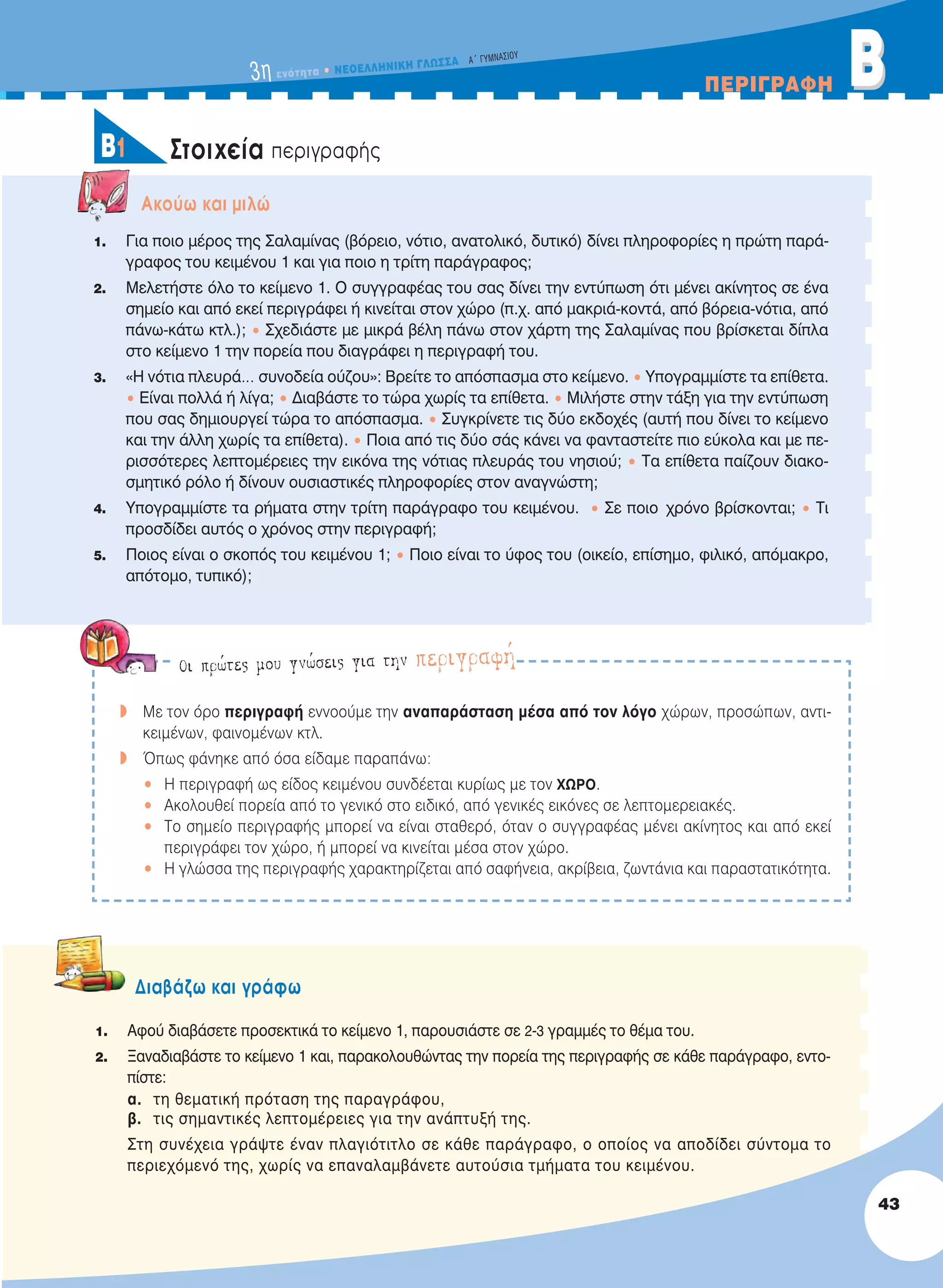 3η ενότητα • NEOEΛΛHNIKH ΓΛΩΣΣA A´ ΓYMNAΣIOY
ΠEPIΓPAΦH BB
43
Στοιχεία περιγραφήςB1
Oι πρώτες μου γνώσεις για την περιγραφή
w Mε τον όρο περιγραφή εννοούμε την αναπαράσταση μέσα από τον λόγο χώρων, προσώπων, αντι-
κειμένων, φαινομένων κτλ.
w Όπως φάνηκε από όσα είδαμε παραπάνω:
• Η περιγραφή ως είδος κειμένου συνδέεται κυρίως με τον ΧΩΡO.
• Ακολουθεί πορεία από το γενικό στο ειδικό, από γενικές εικόνες σε λεπτομερειακές.
• Το σημείο περιγραφής μπορεί να είναι σταθερό, όταν ο συγγραφέας μένει ακίνητος και από εκεί
περιγράφει τον χώρο, ή μπορεί να κινείται μέσα στον χώρο.
• Η γλώσσα της περιγραφής χαρακτηρίζεται από σαφήνεια, ακρίβεια, ζωντάνια και παραστατικότητα.
Aκούω και μιλώ
1. Για ποιο μέρος της Σαλαμίνας (βόρειο, νότιο, ανατολικό, δυτικό) δίνει πληροφορίες η πρώτη παρά-
γραφος του κειμένου 1 και για ποιο η τρίτη παράγραφος;
2. Μελετήστε όλο το κείμενο 1. Ο συγγραφέας του σας δίνει την εντύπωση ότι μένει ακίνητος σε ένα
σημείο και από εκεί περιγράφει ή κινείται στον χώρο (π.χ. από μακριά-κοντά, από βόρεια-νότια, από
πάνω-κάτω κτλ.); • Σχεδιάστε με μικρά βέλη πάνω στον χάρτη της Σαλαμίνας που βρίσκεται δίπλα
στο κείμενο 1 την πορεία που διαγράφει η περιγραφή του.
3. «Η νότια πλευρά… συνοδεία ούζου»: Βρείτε το απόσπασμα στο κείμενο. • Υπογραμμίστε τα επίθετα.
• Είναι πολλά ή λίγα; • Διαβάστε το τώρα χωρίς τα επίθετα. • Μιλήστε στην τάξη για την εντύπωση
που σας δημιουργεί τώρα το απόσπασμα. • Συγκρίνετε τις δύο εκδοχές (αυτή που δίνει το κείμενο
και την άλλη χωρίς τα επίθετα). • Ποια από τις δύο σάς κάνει να φανταστείτε πιο εύκολα και με πε-
ρισσότερες λεπτομέρειες την εικόνα της νότιας πλευράς του νησιού; • Τα επίθετα παίζουν διακο-
σμητικό ρόλο ή δίνουν ουσιαστικές πληροφορίες στον αναγνώστη;
4. Υπογραμμίστε τα ρήματα στην τρίτη παράγραφο του κειμένου. • Σε ποιο χρόνο βρίσκονται; • Τι
προσδίδει αυτός ο χρόνος στην περιγραφή;
5. Ποιος είναι ο σκοπός του κειμένου 1; • Ποιο είναι το ύφος του (οικείο, επίσημο, φιλικό, απόμακρο,
απότομο, τυπικό);
Διαβάζω και γράφω
1. Αφού διαβάσετε προσεκτικά το κείμενο 1, παρουσιάστε σε 2-3 γραμμές το θέμα του.
2. Ξαναδιαβάστε το κείμενο 1 και, παρακολουθώντας την πορεία της περιγραφής σε κάθε παράγραφο, εντο-
πίστε:
α. τη θεματική πρόταση της παραγράφου,
β. τις σημαντικές λεπτομέρειες για την ανάπτυξή της.
Στη συνέχεια γράψτε έναν πλαγιότιτλο σε κάθε παράγραφο, ο οποίος να αποδίδει σύντομα το
περιεχόμενό της, χωρίς να επαναλαμβάνετε αυτούσια τμήματα του κειμένου.
21-0032_NEOELL_GLWSSA_A_GYM_Layout 1 1/28/13 6:32 PM Page 43
 