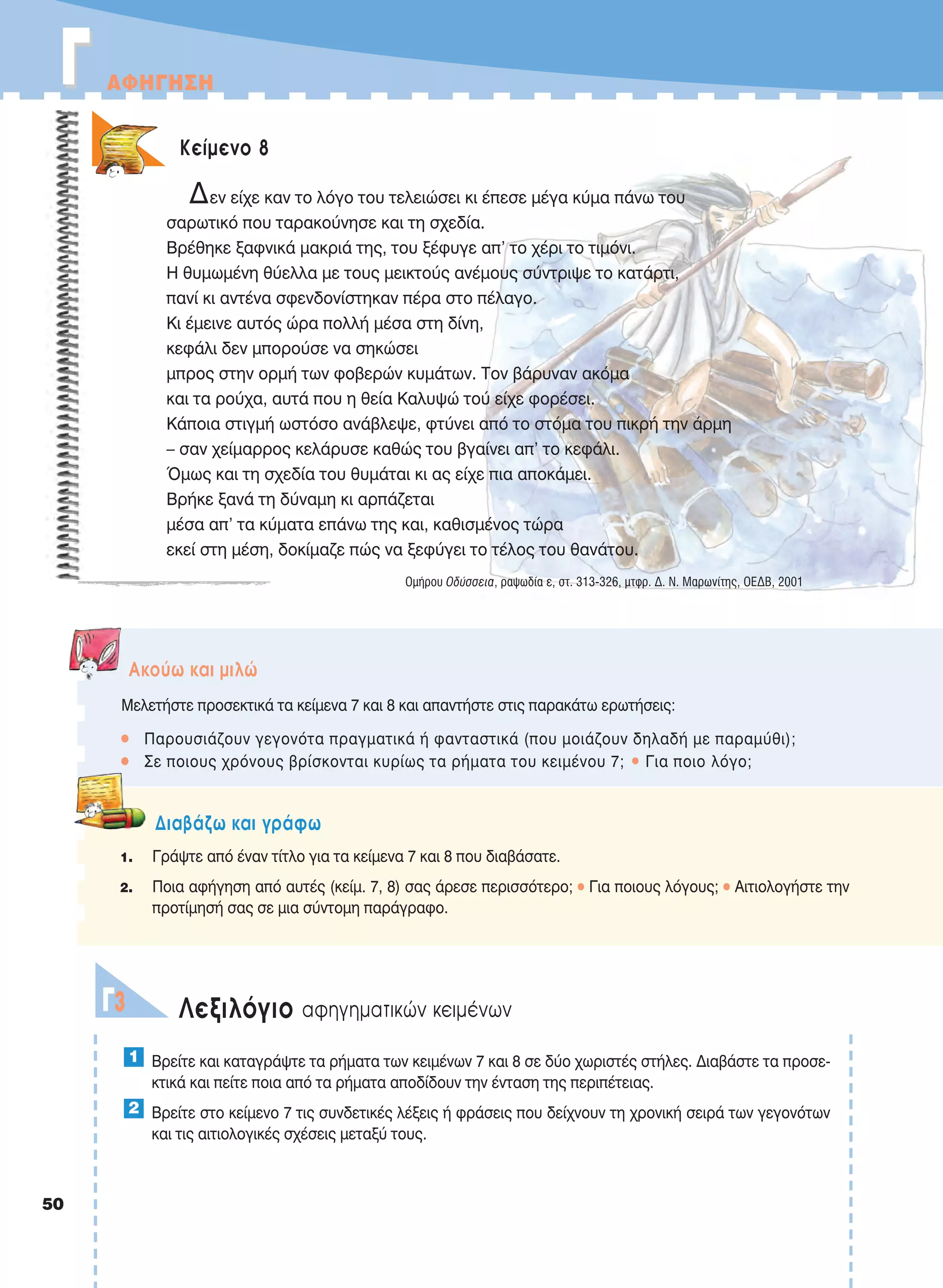 50
ΓΓ AΦHΓHΣH
Kείμενο 8
Δεν είχε καν το λόγο του τελειώσει κι έπεσε μέγα κύμα πάνω του
σαρωτικό που ταρακούνησε και τη σχεδία.
Βρέθηκε ξαφνικά μακριά της, του ξέφυγε απ’ το χέρι το τιμόνι.
Η θυμωμένη θύελλα με τους μεικτούς ανέμους σύντριψε το κατάρτι,
πανί κι αντένα σφενδονίστηκαν πέρα στο πέλαγο.
Κι έμεινε αυτός ώρα πολλή μέσα στη δίνη,
κεφάλι δεν μπορούσε να σηκώσει
μπρος στην ορμή των φοβερών κυμάτων. Τον βάρυναν ακόμα
και τα ρούχα, αυτά που η θεία Καλυψώ τού είχε φορέσει.
Κάποια στιγμή ωστόσο ανάβλεψε, φτύνει από το στόμα του πικρή την άρμη
– σαν χείμαρρος κελάρυσε καθώς του βγαίνει απ’ το κεφάλι.
Όμως και τη σχεδία του θυμάται κι ας είχε πια αποκάμει.
Βρήκε ξανά τη δύναμη κι αρπάζεται
μέσα απ’ τα κύματα επάνω της και, καθισμένος τώρα
εκεί στη μέση, δοκίμαζε πώς να ξεφύγει το τέλος του θανάτου.
Oμήρου Oδύσσεια, ραψωδία ε, στ. 313-326, μτφρ. Δ. N. Mαρωνίτης, OEΔB, 2001
Aκούω και μιλώ
Μελετήστε προσεκτικά τα κείμενα 7 και 8 και απαντήστε στις παρακάτω ερωτήσεις:
• Παρουσιάζουν γεγονότα πραγματικά ή φανταστικά (που μοιάζουν δηλαδή με παραμύθι);
• Σε ποιους χρόνους βρίσκονται κυρίως τα ρήματα του κειμένου 7; • Για ποιο λόγο;
Διαβάζω και γράφω
1. Γράψτε από έναν τίτλο για τα κείμενα 7 και 8 που διαβάσατε.
2. Ποια αφήγηση από αυτές (κείμ. 7, 8) σας άρεσε περισσότερο; • Για ποιους λόγους; • Αιτιολογήστε την
προτίμησή σας σε μια σύντομη παράγραφο.
Λεξιλόγιο αφηγηματικών κειμένωνΓ3
Βρείτε και καταγράψτε τα ρήματα των κειμένων 7 και 8 σε δύο χωριστές στήλες. Διαβάστε τα προσε-
κτικά και πείτε ποια από τα ρήματα αποδίδουν την ένταση της περιπέτειας.
Βρείτε στο κείμενο 7 τις συνδετικές λέξεις ή φράσεις που δείχνουν τη χρονική σειρά των γεγονότων
και τις αιτιολογικές σχέσεις μεταξύ τους.
2
1
21-0032_NEOELL_GLWSSA_A_GYM_Layout 1 1/28/13 6:32 PM Page 50
 