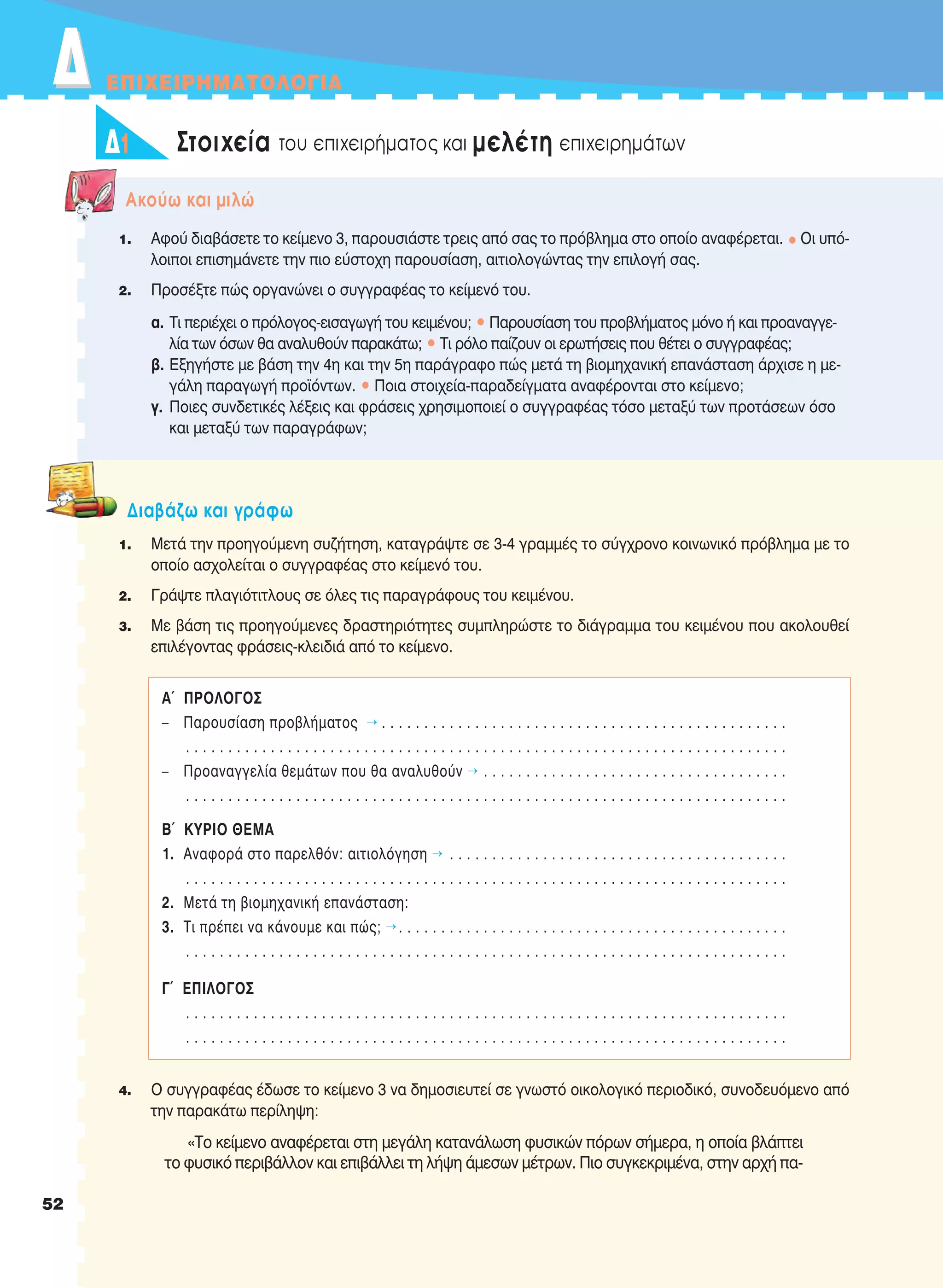 ΔΔ EΠIXEIPHMATOΛOΓIA
52
1 Στοιχεία του επιχειρήματος και μελέτη επιχειρημάτωνΔ1
1. Αφού διαβάσετε το κείμενο 3, παρουσιάστε τρεις από σας το πρόβλημα στο οποίο αναφέρεται. • Οι υπό-
λοιποι επισημάνετε την πιο εύστοχη παρουσίαση, αιτιολογώντας την επιλογή σας.
2. Προσέξτε πώς οργανώνει ο συγγραφέας το κείμενό του.
α. Τι περιέχει ο πρόλογος-εισαγωγή του κειμένου; • Παρουσίαση του προβλήματος μόνο ή και προαναγγε-
λία των όσων θα αναλυθούν παρακάτω; • Tι ρόλο παίζουν οι ερωτήσεις που θέτει ο συγγραφέας;
β. Εξηγήστε με βάση την 4η και την 5η παράγραφο πώς μετά τη βιομηχανική επανάσταση άρχισε η με-
γάλη παραγωγή προϊόντων. • Ποια στοιχεία-παραδείγματα αναφέρονται στο κείμενο;
γ. Ποιες συνδετικές λέξεις και φράσεις χρησιμοποιεί ο συγγραφέας τόσο μεταξύ των προτάσεων όσο
και μεταξύ των παραγράφων;
Aκούω και μιλώ
1. Μετά την προηγούμενη συζήτηση, καταγράψτε σε 3-4 γραμμές το σύγχρονο κοινωνικό πρόβλημα με το
οποίο ασχολείται ο συγγραφέας στο κείμενό του.
2. Γράψτε πλαγιότιτλους σε όλες τις παραγράφους του κειμένου.
3. Με βάση τις προηγούμενες δραστηριότητες συμπληρώστε το διάγραμμα του κειμένου που ακολουθεί
επιλέγοντας φράσεις-κλειδιά από το κείμενο.
4. Ο συγγραφέας έδωσε το κείμενο 3 να δημοσιευτεί σε γνωστό οικολογικό περιοδικό, συνοδευόμενο από
την παρακάτω περίληψη:
«Το κείμενο αναφέρεται στη μεγάλη κατανάλωση φυσικών πόρων σήμερα, η οποία βλάπτει
το φυσικό περιβάλλον και επιβάλλει τη λήψη άμεσων μέτρων. Πιο συγκεκριμένα, στην αρχή πα-
Διαβάζω και γράφω
Α´ ΠΡΟΛΟΓΟΣ
– Παρουσίαση προβλήματος Õ . . . . . . . . . . . . . . . . . . . . . . . . . . . . . . . . . . . . . . . . . . . . . . . .
. . . . . . . . . . . . . . . . . . . . . . . . . . . . . . . . . . . . . . . . . . . . . . . . . . . . . . . . . . . . . . . . . . . . . . .
– Προαναγγελία θεμάτων που θα αναλυθούν Õ . . . . . . . . . . . . . . . . . . . . . . . . . . . . . . . . . . . .
. . . . . . . . . . . . . . . . . . . . . . . . . . . . . . . . . . . . . . . . . . . . . . . . . . . . . . . . . . . . . . . . . . . . . . .
Β´ ΚΥΡΙΟ ΘΕΜΑ
1. Αναφορά στο παρελθόν: αιτιολόγηση Õ . . . . . . . . . . . . . . . . . . . . . . . . . . . . . . . . . . . . . . . .
. . . . . . . . . . . . . . . . . . . . . . . . . . . . . . . . . . . . . . . . . . . . . . . . . . . . . . . . . . . . . . . . . . . . . . .
2. Μετά τη βιομηχανική επανάσταση:
3. Tι πρέπει να κάνουμε και πώς; Õ. . . . . . . . . . . . . . . . . . . . . . . . . . . . . . . . . . . . . . . . . . . . . .
. . . . . . . . . . . . . . . . . . . . . . . . . . . . . . . . . . . . . . . . . . . . . . . . . . . . . . . . . . . . . . . . . . . . . . .
Γ´ EΠIΛOΓOΣ
. . . . . . . . . . . . . . . . . . . . . . . . . . . . . . . . . . . . . . . . . . . . . . . . . . . . . . . . . . . . . . . . . . . . . . .
. . . . . . . . . . . . . . . . . . . . . . . . . . . . . . . . . . . . . . . . . . . . . . . . . . . . . . . . . . . . . . . . . . . . . . .
21-0032_NEOELL_GLWSSA_A_GYM_Layout 1 1/28/13 6:32 PM Page 52
 